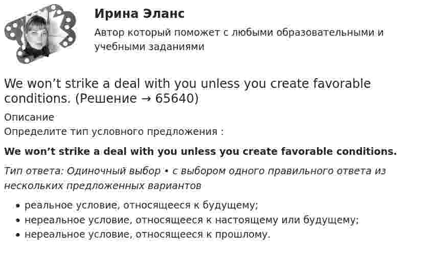      
            Описание
            Определите тип условного предложения :We won’t strike a deal with you unless you create favorable conditions.Тип ответа: Одиночный выбор • с выбором одного правильного ответа из нескольких предложенных вариантовреальное условие, относящееся к будущему;нереальное условие, относящееся к настоящему или будущему;нереальное условие, относящееся к прошлому.   
            
            
            We won’t start until everyone ….. arrived. Выберите один ответ: a.have b.has c.- d.hadWe won’t strike a deal with you unless you create favorable conditions.What are they …What sports ….. they fond of? Выберите один ответ: a.have b.are c.do d.isWhat’s the worst piece of advice you ….. ever …. ? Выберите один ответ: a.had ….. been given b.are ….. given c.have …..been given d.were ….. givenWhat ….. to do at the end of the lesson? Выберите один ответ: a.are you go b.do you go c.have you go d.are you goingWhat will you do if your computer … ?We have very ….. money left. Выберите один ответ: a.little b.a little c.few d.a fewWe have worked together … . Выберите один или несколько ответов: 1.for three years 2.long ago 3.last year 4.three years agoWe ___ satisfy your needs at any moment.We shall stay here as long as our money … . Выберите один или несколько ответов: 1.will last 2.lasted 3.lasts 4.lastWe usually paint the house ….. Выберите один ответ: a.ours b.ourselves c.us d.ourselfWe’ve spent ….. time here. Выберите один ответ: a.so much b.so many c.such many d.such muchWe waited ….. him till night but he didn’t come. Выберите один ответ: a.for b.at c.- d.to