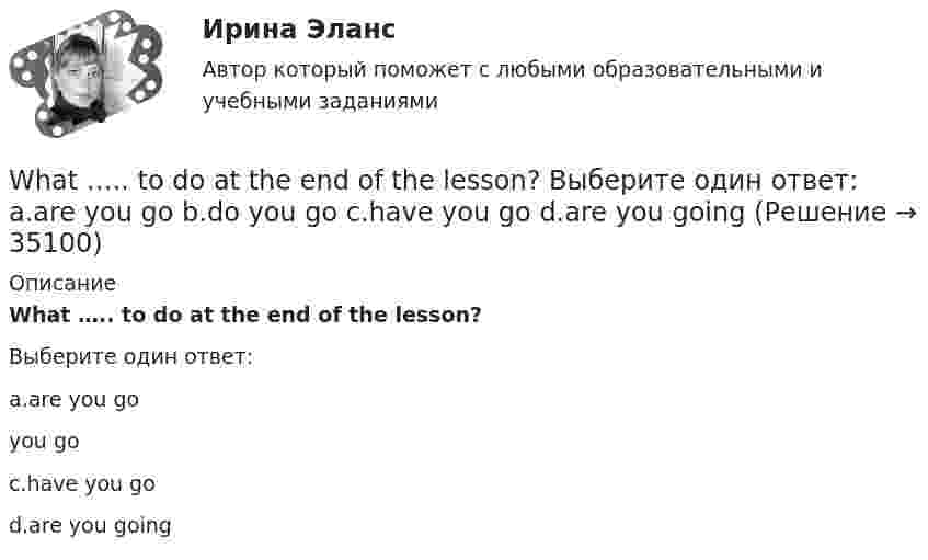      
          Описание
          What ….. to do at the end of the lesson?Выберите один ответ:a.are you go you goc.have you god.are you going  
            
            
            What’s the worst piece of advice you ….. ever …. ? Выберите один ответ: a.had ….. been given b.are ….. given c.have …..been given d.were ….. givenWhat ….. to do at the end of the lesson? Выберите один ответ: a.are you go b.do you go c.have you go d.are you goingWhat will you do if your computer … ?When do you feel     glad? Выберите один ответ:  a. -  b. you  c. your  d. yourselfWhen I … in London I hope to visit a friend of mine.When I returned, she ……… the floor. Выберите один или несколько ответов: 1.sweeps 2.had swept 3.was sweeping 4.sweptWho meet you at the station? Выберите один ответ:  a. did  b. will  c. is  d. doesWe usually paint the house ….. Выберите один ответ: a.ours b.ourselves c.us d.ourselfWe’ve spent ….. time here. Выберите один ответ: a.so much b.so many c.such many d.such muchWe waited ….. him till night but he didn’t come. Выберите один ответ: a.for b.at c.- d.toWe were hurrying because we thought that the bell ….. Выберите один ответ: a.has already ran b.has already rung c.had already rung d.had already rangWe won’t start until everyone ….. arrived. Выберите один ответ: a.have b.has c.- d.hadWe won’t strike a deal with you unless you create favorable conditions.What are they …
