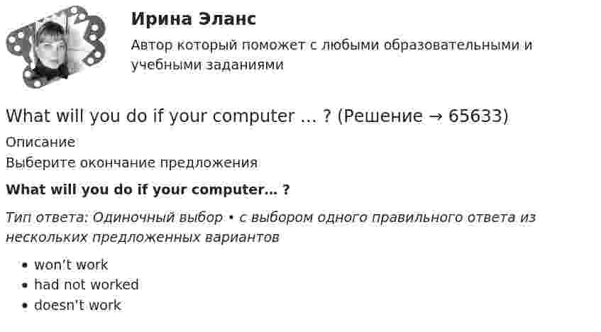      
            Описание
            Выберите окончание предложенияWhat will you do if your computer… ?Тип ответа: Одиночный выбор • с выбором одного правильного ответа из нескольких предложенных вариантовwon’t workhad not workeddoesn’t work   
            
            
            What ….. to do at the end of the lesson? Выберите один ответ: a.are you go b.do you go c.have you go d.are you goingWhat will you do if your computer … ?When do you feel     glad? Выберите один ответ:  a. -  b. you  c. your  d. yourselfWhen I … in London I hope to visit a friend of mine.When I returned, she ……… the floor. Выберите один или несколько ответов: 1.sweeps 2.had swept 3.was sweeping 4.sweptWho meet you at the station? Выберите один ответ:  a. did  b. will  c. is  d. doesWho … written a letter to my friend? Выберите один или несколько ответов: 1.have 2.had 3.has 4.isWe’ve spent ….. time here. Выберите один ответ: a.so much b.so many c.such many d.such muchWe waited ….. him till night but he didn’t come. Выберите один ответ: a.for b.at c.- d.toWe were hurrying because we thought that the bell ….. Выберите один ответ: a.has already ran b.has already rung c.had already rung d.had already rangWe won’t start until everyone ….. arrived. Выберите один ответ: a.have b.has c.- d.hadWe won’t strike a deal with you unless you create favorable conditions.What are they …What sports ….. they fond of? Выберите один ответ: a.have b.are c.do d.is