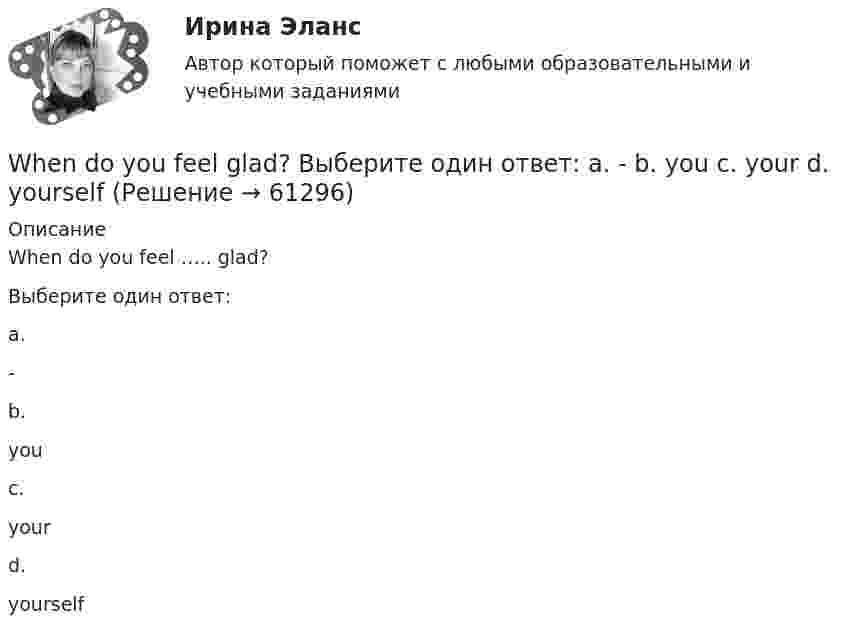      
            Описание
            When do you feel ….. glad?Выберите один ответ:a.-b.youc.yourd.yourself   
            
            
            What will you do if your computer … ?When do you feel     glad? Выберите один ответ:  a. -  b. you  c. your  d. yourselfWhen I … in London I hope to visit a friend of mine.When I returned, she ……… the floor. Выберите один или несколько ответов: 1.sweeps 2.had swept 3.was sweeping 4.sweptWho meet you at the station? Выберите один ответ:  a. did  b. will  c. is  d. doesWho … written a letter to my friend? Выберите один или несколько ответов: 1.have 2.had 3.has 4.isWho … written a letter to my friend? Выберите один или несколько ответов: 1.is 2.had 3.have 4.hasWe waited ….. him till night but he didn’t come. Выберите один ответ: a.for b.at c.- d.toWe were hurrying because we thought that the bell ….. Выберите один ответ: a.has already ran b.has already rung c.had already rung d.had already rangWe won’t start until everyone ….. arrived. Выберите один ответ: a.have b.has c.- d.hadWe won’t strike a deal with you unless you create favorable conditions.What are they …What sports ….. they fond of? Выберите один ответ: a.have b.are c.do d.isWhat’s the worst piece of advice you ….. ever …. ? Выберите один ответ: a.had ….. been given b.are ….. given c.have …..been given d.were ….. given