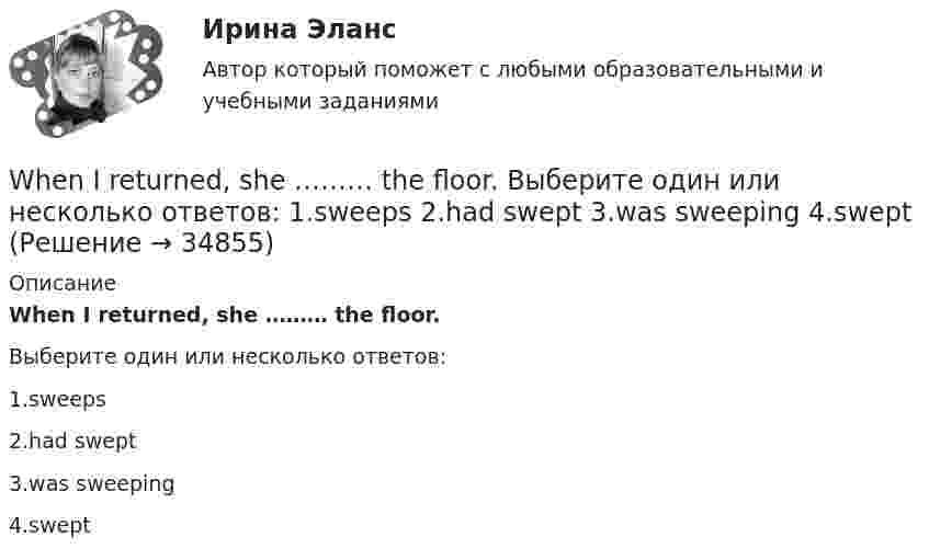      
          Описание
          When I returned, she ……… the floor.Выберите один или несколько ответов:1.sweeps2.had swept3.was sweeping4.swept  
            
            
            When I … in London I hope to visit a friend of mine.When I returned, she ……… the floor. Выберите один или несколько ответов: 1.sweeps 2.had swept 3.was sweeping 4.sweptWho meet you at the station? Выберите один ответ:  a. did  b. will  c. is  d. doesWho … written a letter to my friend? Выберите один или несколько ответов: 1.have 2.had 3.has 4.isWho … written a letter to my friend? Выберите один или несколько ответов: 1.is 2.had 3.have 4.hasWhy are you looking ….. me? Выберите один ответ: a.to b.- c.at d.onWhy didn’t anyone listen to the advice that ….. ? Выберите один ответ: a.given b.were given c.will be given d.was givenWe won’t start until everyone ….. arrived. Выберите один ответ: a.have b.has c.- d.hadWe won’t strike a deal with you unless you create favorable conditions.What are they …What sports ….. they fond of? Выберите один ответ: a.have b.are c.do d.isWhat’s the worst piece of advice you ….. ever …. ? Выберите один ответ: a.had ….. been given b.are ….. given c.have …..been given d.were ….. givenWhat ….. to do at the end of the lesson? Выберите один ответ: a.are you go b.do you go c.have you go d.are you goingWhat will you do if your computer … ?