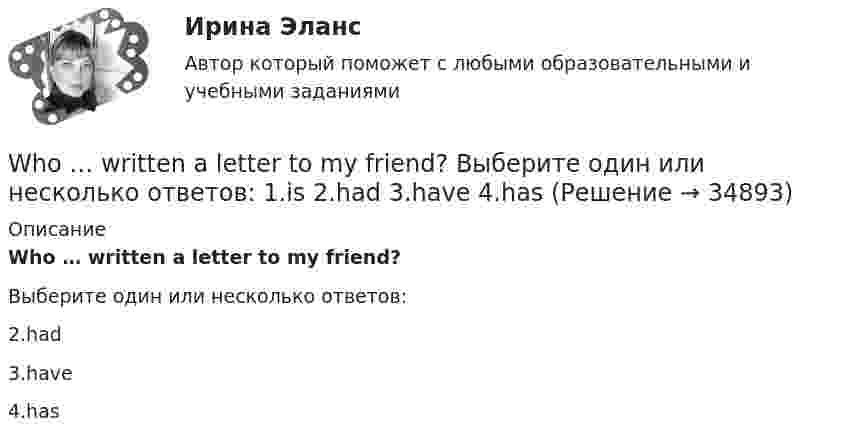      
          Описание
          Who … written a letter to my friend?Выберите один или несколько ответов:2.had3.have4.has  
            
            
            Who … written a letter to my friend? Выберите один или несколько ответов: 1.have 2.had 3.has 4.isWho … written a letter to my friend? Выберите один или несколько ответов: 1.is 2.had 3.have 4.hasWhy are you looking ….. me? Выберите один ответ: a.to b.- c.at d.onWhy didn’t anyone listen to the advice that ….. ? Выберите один ответ: a.given b.were given c.will be given d.was givenWhy don’t you do something instead ….. just talking? Выберите один ответ: a.of b.- c.for d.toWill ….. a lot of work next year? Выберите один ответ: a.there b.there is c.be there d.there beWill these clothes ….. by Saturday? Выберите один ответ: a.be make b.be made c.made d.makeWhat sports ….. they fond of? Выберите один ответ: a.have b.are c.do d.isWhat’s the worst piece of advice you ….. ever …. ? Выберите один ответ: a.had ….. been given b.are ….. given c.have …..been given d.were ….. givenWhat ….. to do at the end of the lesson? Выберите один ответ: a.are you go b.do you go c.have you go d.are you goingWhat will you do if your computer … ?When do you feel     glad? Выберите один ответ:  a. -  b. you  c. your  d. yourselfWhen I … in London I hope to visit a friend of mine.When I returned, she ……… the floor. Выберите один или несколько ответов: 1.sweeps 2.had swept 3.was sweeping 4.swept