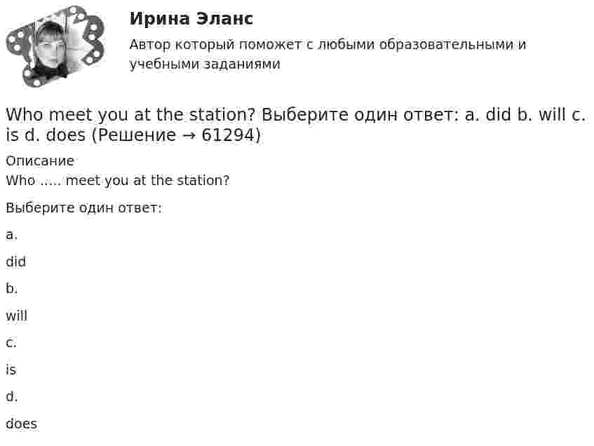      
            Описание
            Who ….. meet you at the station?Выберите один ответ:a.didb.willc.isd.does   
            
            
            When I returned, she ……… the floor. Выберите один или несколько ответов: 1.sweeps 2.had swept 3.was sweeping 4.sweptWho meet you at the station? Выберите один ответ:  a. did  b. will  c. is  d. doesWho … written a letter to my friend? Выберите один или несколько ответов: 1.have 2.had 3.has 4.isWho … written a letter to my friend? Выберите один или несколько ответов: 1.is 2.had 3.have 4.hasWhy are you looking ….. me? Выберите один ответ: a.to b.- c.at d.onWhy didn’t anyone listen to the advice that ….. ? Выберите один ответ: a.given b.were given c.will be given d.was givenWhy don’t you do something instead ….. just talking? Выберите один ответ: a.of b.- c.for d.toWe won’t strike a deal with you unless you create favorable conditions.What are they …What sports ….. they fond of? Выберите один ответ: a.have b.are c.do d.isWhat’s the worst piece of advice you ….. ever …. ? Выберите один ответ: a.had ….. been given b.are ….. given c.have …..been given d.were ….. givenWhat ….. to do at the end of the lesson? Выберите один ответ: a.are you go b.do you go c.have you go d.are you goingWhat will you do if your computer … ?When do you feel     glad? Выберите один ответ:  a. -  b. you  c. your  d. yourself
