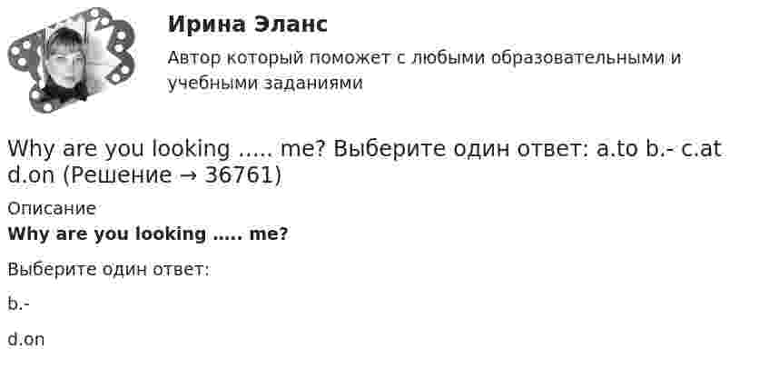      
          Описание
          Why are you looking ….. me?Выберите один ответ:b.-d.on  
            
            
            Who … written a letter to my friend? Выберите один или несколько ответов: 1.is 2.had 3.have 4.hasWhy are you looking ….. me? Выберите один ответ: a.to b.- c.at d.onWhy didn’t anyone listen to the advice that ….. ? Выберите один ответ: a.given b.were given c.will be given d.was givenWhy don’t you do something instead ….. just talking? Выберите один ответ: a.of b.- c.for d.toWill ….. a lot of work next year? Выберите один ответ: a.there b.there is c.be there d.there beWill these clothes ….. by Saturday? Выберите один ответ: a.be make b.be made c.made d.makeWill you listen to me …..? Выберите один ответ: a.attentiveness b.attentively c.attentive d.attentionWhat’s the worst piece of advice you ….. ever …. ? Выберите один ответ: a.had ….. been given b.are ….. given c.have …..been given d.were ….. givenWhat ….. to do at the end of the lesson? Выберите один ответ: a.are you go b.do you go c.have you go d.are you goingWhat will you do if your computer … ?When do you feel     glad? Выберите один ответ:  a. -  b. you  c. your  d. yourselfWhen I … in London I hope to visit a friend of mine.When I returned, she ……… the floor. Выберите один или несколько ответов: 1.sweeps 2.had swept 3.was sweeping 4.sweptWho meet you at the station? Выберите один ответ:  a. did  b. will  c. is  d. does