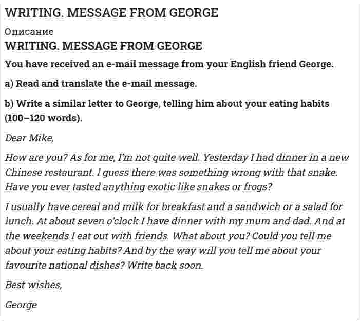 




Описание


You have received an e-mail message from your English friend George.
a) Read and translate the e-mail message.
b) Write a similar letter to George, telling him about your eating habits (100–120 words).
Dear Mike,
How are you? As for me, I’m not quite well. Yesterday I had dinner in a new Chinese restaurant. I guess there was something wrong with that snake. Have you ever tasted anything exotic like snakes or frogs?
I usually have cereal and milk for breakfast and a sandwich or a salad for lunch. At about seven o’clock I have dinner with my mum and dad. And at the weekends I eat out with friends. What about you? Could you tell me about your eating habits? And by the way will you tell mе about your favourite national dishes? Write back soon.
Best wishes,
George




Оглавление


!!! ПРАВИЛА НАПИСАНИЯ ОТВЕТНОГО ПИСЬМА:
ОБРАЩЕНИЕ: Обращение пишется на новой строке слева. После обращения, как правило, ставится запятая. Очень часто обращение начинается со слова Dear + имя человека, которому вы пишете.
Dear Rima, Dear Karan, Dear Daddy,




Список литературы


ЗАКЛЮЧИТЕЛЬНАЯ ВЕЖЛИВАЯ ФРАЗА (subscription / closing).
После заключительной фразы обязательно ставится запятая.
Love,
Best wishes,
All the best,
Yours,



            
            
            You have received an e-mail message from your English friend George. a) Read and translate the e-mail message. b) Write a similar letter to George, telling him about your eating habits (100–120 words).You have received an e-mail message from your English friend George. a) Read and translate the e-mail message. b) Write a similar letter to George, telling him about your eating habits (100–120 words).. 2..... you know what time it ….. Выберите один ответ: a.Have / is b.Do / has c.Are / is d.Do / is..... you know what time it ….. Выберите один ответ: a.Have / is b.Do / has c.Are / is d.Do / isYou …..me a postcard, but you didn’t. Выберите один ответ: a.could have sent b.could send c.could had sent d.could be setYou ... much money to buy a good book. Выберите один или несколько ответов: 1.need no 2.needn't 3.need such 4.don't needYour brother's wife is your … . Выберите один или несколько ответов: 1.sister-in-law 2.stepsister 3.mother-in-law 4.nieceYour mother's niece is your … . Выберите один или несколько ответов: 1.cousin 2.sister 3.stepsister 4.sister-in-law(x+5)(2x-1)=x2-5 решите уравнениеx ⋃ x'y = Yandex Практикум | Python-разработчик, Финальное задание: Шифрованные инструкцииYesterday I got up at a quarter to seven. Выберите один или несколько ответов: 1.Yesterday I got up at 7.45. 2.Yesterday I got up at 7.15. 3.Yesterday I got up at 6.45. 4.Yesterday I got up at 6.15.Yesterday I … much work to do. Выберите один или несколько ответов: 1.had 2.has 3.will have 4.wasYesterday we ……… our report from 5 to 7 o'clock. Выберите один или несколько ответов: 1.wrote 2.had written 3.were writing 4.was writingYesterday we ……… our report from 5 to 7 o'clock. Выберите один или несколько ответов: You ….. better lock all the windows and the front door before we leave. Выберите один ответ: a.can b.had to c.should d.ought