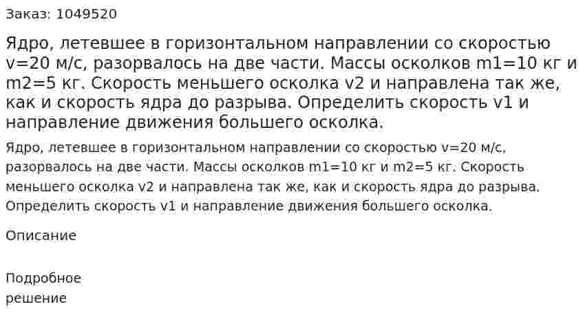 Ядро, летевшее в горизонтальном направлении со скоростью v=20 м/с, разорвалось на две части. Массы осколков m1=10 кг и m2=5 кг. Скорость меньшего осколка v2 и направлена так же, как и скорость ядра до разрыва. Определить скорость v1 и направление движения большего осколка. 