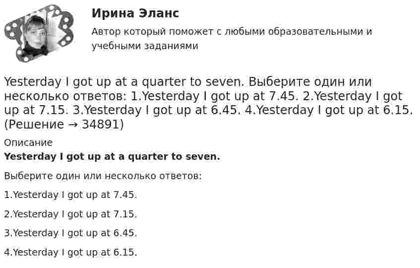      
          Описание
          Yesterday I got up at a quarter to seven.Выберите один или несколько ответов:1.Yesterday I got up at 7.45.2.Yesterday I got up at 7.15.3.Yesterday I got up at 6.45.4.Yesterday I got up at 6.15.  
            
            
            Yandex Практикум | Python-разработчик, Финальное задание: Шифрованные инструкцииYesterday I got up at a quarter to seven. Выберите один или несколько ответов: 1.Yesterday I got up at 7.45. 2.Yesterday I got up at 7.15. 3.Yesterday I got up at 6.45. 4.Yesterday I got up at 6.15.Yesterday I … much work to do. Выберите один или несколько ответов: 1.had 2.has 3.will have 4.wasYesterday we ……… our report from 5 to 7 o'clock. Выберите один или несколько ответов: 1.wrote 2.had written 3.were writing 4.was writingYesterday we ……… our report from 5 to 7 o'clock. Выберите один или несколько ответов: You ….. better lock all the windows and the front door before we leave. Выберите один ответ: a.can b.had to c.should d.oughtYou … follow traffic rule. Выберите один или несколько ответов: 1.can 2.have to 3.must 4.mayYou have received an e-mail message from your English friend George. a) Read and translate the e-mail message. b) Write a similar letter to George, telling him about your eating habits (100–120 words).Will you listen to me …..? Выберите один ответ: a.attentiveness b.attentively c.attentive d.attentionWrite interrogative sentence in Present Perfect Tense form according to the translation. You/borrow/money/from/the bank/for business?Writing_1_Writing_2_Writing_3_WRITING. MESSAGE FROM GEORGE(x+5)(2x-1)=x2-5 решите уравнение