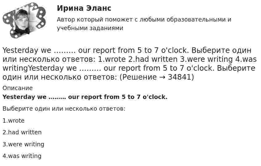      
          Описание
          Yesterday we ……… our report from 5 to 7 o'clock.Выберите один или несколько ответов:1.wrote2.had written3.were writing4.was writing  
            
            
            Yesterday I … much work to do. Выберите один или несколько ответов: 1.had 2.has 3.will have 4.wasYesterday we ……… our report from 5 to 7 o'clock. Выберите один или несколько ответов: 1.wrote 2.had written 3.were writing 4.was writingYesterday we ……… our report from 5 to 7 o'clock. Выберите один или несколько ответов: You ….. better lock all the windows and the front door before we leave. Выберите один ответ: a.can b.had to c.should d.oughtYou … follow traffic rule. Выберите один или несколько ответов: 1.can 2.have to 3.must 4.mayYou have received an e-mail message from your English friend George. a) Read and translate the e-mail message. b) Write a similar letter to George, telling him about your eating habits (100–120 words).You have received an e-mail message from your English friend George. a) Read and translate the e-mail message. b) Write a similar letter to George, telling him about your eating habits (100–120 words).. 2..... you know what time it ….. Выберите один ответ: a.Have / is b.Do / has c.Are / is d.Do / is..... you know what time it ….. Выберите один ответ: a.Have / is b.Do / has c.Are / is d.Do / isWriting_1_Writing_2_Writing_3_WRITING. MESSAGE FROM GEORGE(x+5)(2x-1)=x2-5 решите уравнениеx ⋃ x'y = Yandex Практикум | Python-разработчик, Финальное задание: Шифрованные инструкции
