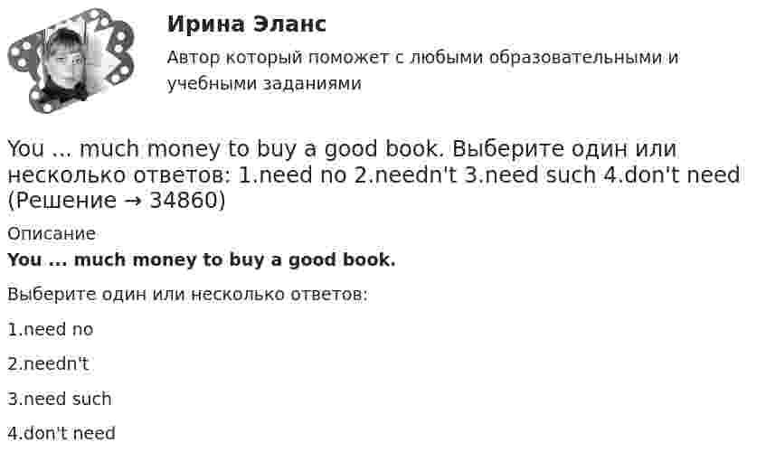      
          Описание
          You ... much money to buy a good book.Выберите один или несколько ответов:1.need no2.needn't3.need such4.don't need  
            
            
            You …..me a postcard, but you didn’t. Выберите один ответ: a.could have sent b.could send c.could had sent d.could be setYou ... much money to buy a good book. Выберите один или несколько ответов: 1.need no 2.needn't 3.need such 4.don't needYour brother's wife is your … . Выберите один или несколько ответов: 1.sister-in-law 2.stepsister 3.mother-in-law 4.nieceYour mother's niece is your … . Выберите один или несколько ответов: 1.cousin 2.sister 3.stepsister 4.sister-in-lawYour mother's niece is your … . Выберите один или несколько ответов: 1.stepsister 2.sister 3.cousin 4.sister-in-lawYou ….. think about the future and not about the past. Выберите один ответ: a.mustn’t b.should c.ought d.needn’tYou ….. understand unless you listen carefully. Выберите один ответ: a.will b.won’t c.can d.mustYesterday I got up at a quarter to seven. Выберите один или несколько ответов: 1.Yesterday I got up at 7.45. 2.Yesterday I got up at 7.15. 3.Yesterday I got up at 6.45. 4.Yesterday I got up at 6.15.Yesterday I … much work to do. Выберите один или несколько ответов: 1.had 2.has 3.will have 4.wasYesterday we ……… our report from 5 to 7 o'clock. Выберите один или несколько ответов: 1.wrote 2.had written 3.were writing 4.was writingYesterday we ……… our report from 5 to 7 o'clock. Выберите один или несколько ответов: You ….. better lock all the windows and the front door before we leave. Выберите один ответ: a.can b.had to c.should d.oughtYou … follow traffic rule. Выберите один или несколько ответов: 1.can 2.have to 3.must 4.mayYou have received an e-mail message from your English friend George. a) Read and translate the e-mail message. b) Write a similar letter to George, telling him about your eating habits (100–120 words).You have received an e-mail message from your English friend George. a) Read and translate the e-mail message. b) Write a similar letter to George, telling him about your eating habits (100–120 words).. 2