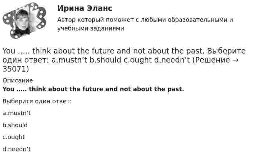      
          Описание
          You ….. think about the future and not about the past.Выберите один ответ:a.mustn’tb.shouldc.oughtd.needn’t  
            
            
            Your mother's niece is your … . Выберите один или несколько ответов: 1.stepsister 2.sister 3.cousin 4.sister-in-lawYou ….. think about the future and not about the past. Выберите один ответ: a.mustn’t b.should c.ought d.needn’tYou ….. understand unless you listen carefully. Выберите один ответ: a.will b.won’t c.can d.mustYou’ve got a letter from your foreign pen-friend who invites you to spend a Christmas holiday together with his family. a) Read and translate his letter below.You ….. walk alone around the town late at night. Выберите один ответ: a.shouldn’t b.aren’t be able to c.ought to d.must toYou ….. wash the car. The paint is still wet. Выберите один ответ: a.aren’t able to b.don’t have to c.mustn’t d.needn’tYou ….. your seats beforehand if you want to go to Paris on a through train. Выберите один ответ: a.had better book b.had to book better c.had to better book d.had better to bookYou … follow traffic rule. Выберите один или несколько ответов: 1.can 2.have to 3.must 4.mayYou have received an e-mail message from your English friend George. a) Read and translate the e-mail message. b) Write a similar letter to George, telling him about your eating habits (100–120 words).You have received an e-mail message from your English friend George. a) Read and translate the e-mail message. b) Write a similar letter to George, telling him about your eating habits (100–120 words).. 2..... you know what time it ….. Выберите один ответ: a.Have / is b.Do / has c.Are / is d.Do / is..... you know what time it ….. Выберите один ответ: a.Have / is b.Do / has c.Are / is d.Do / isYou …..me a postcard, but you didn’t. Выберите один ответ: a.could have sent b.could send c.could had sent d.could be setYou ... much money to buy a good book. Выберите один или несколько ответов: 1.need no 2.needn't 3.need such 4.don't needYour brother's wife is your … . Выберите один или несколько ответов: 1.sister-in-law 2.stepsister 3.mother-in-law 4.niece
