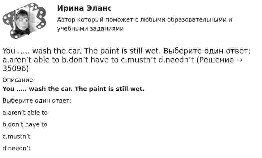      
          Описание
          You ….. wash the car. The paint is still wet.Выберите один ответ:a.aren’t able tob.don’t have toc.mustn’td.needn’t  
            
            
            You ….. walk alone around the town late at night. Выберите один ответ: a.shouldn’t b.aren’t be able to c.ought to d.must toYou ….. wash the car. The paint is still wet. Выберите один ответ: a.aren’t able to b.don’t have to c.mustn’t d.needn’tYou ….. your seats beforehand if you want to go to Paris on a through train. Выберите один ответ: a.had better book b.had to book better c.had to better book d.had better to bookZadanie  1- 2-3-4--Материаловедение и технология конструкционных материалов 1Zadanie 1- 2-3-4--Материаловедение и технология конструкционных материалов 1Zadanie 1- 2-3-4--Материаловедение и технология конструкционных материалов 1---вариант 2Zadanie_na_NIR_1You …..me a postcard, but you didn’t. Выберите один ответ: a.could have sent b.could send c.could had sent d.could be setYou ... much money to buy a good book. Выберите один или несколько ответов: 1.need no 2.needn't 3.need such 4.don't needYour brother's wife is your … . Выберите один или несколько ответов: 1.sister-in-law 2.stepsister 3.mother-in-law 4.nieceYour mother's niece is your … . Выберите один или несколько ответов: 1.cousin 2.sister 3.stepsister 4.sister-in-lawYour mother's niece is your … . Выберите один или несколько ответов: 1.stepsister 2.sister 3.cousin 4.sister-in-lawYou ….. think about the future and not about the past. Выберите один ответ: a.mustn’t b.should c.ought d.needn’tYou ….. understand unless you listen carefully. Выберите один ответ: a.will b.won’t c.can d.must