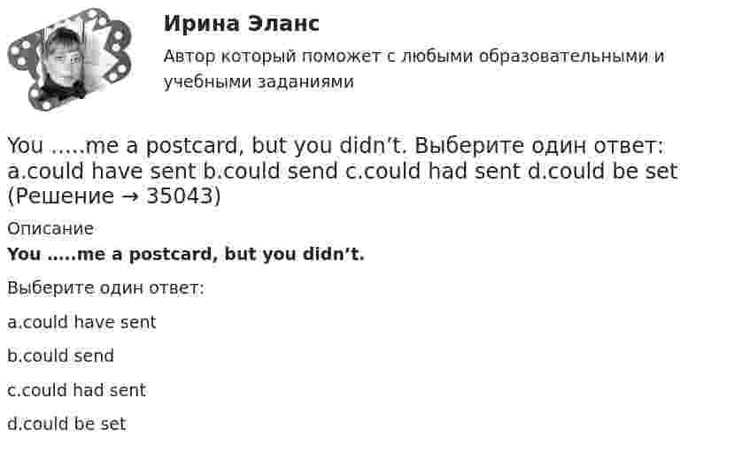      
          Описание
          You …..me a postcard, but you didn’t.Выберите один ответ:a.could have sentb.could sendc.could had sentd.could be set  
            
            
            ..... you know what time it ….. Выберите один ответ: a.Have / is b.Do / has c.Are / is d.Do / is..... you know what time it ….. Выберите один ответ: a.Have / is b.Do / has c.Are / is d.Do / isYou …..me a postcard, but you didn’t. Выберите один ответ: a.could have sent b.could send c.could had sent d.could be setYou ... much money to buy a good book. Выберите один или несколько ответов: 1.need no 2.needn't 3.need such 4.don't needYour brother's wife is your … . Выберите один или несколько ответов: 1.sister-in-law 2.stepsister 3.mother-in-law 4.nieceYour mother's niece is your … . Выберите один или несколько ответов: 1.cousin 2.sister 3.stepsister 4.sister-in-lawYour mother's niece is your … . Выберите один или несколько ответов: 1.stepsister 2.sister 3.cousin 4.sister-in-lawYou ….. think about the future and not about the past. Выберите один ответ: a.mustn’t b.should c.ought d.needn’tYandex Практикум | Python-разработчик, Финальное задание: Шифрованные инструкцииYesterday I got up at a quarter to seven. Выберите один или несколько ответов: 1.Yesterday I got up at 7.45. 2.Yesterday I got up at 7.15. 3.Yesterday I got up at 6.45. 4.Yesterday I got up at 6.15.Yesterday I … much work to do. Выберите один или несколько ответов: 1.had 2.has 3.will have 4.wasYesterday we ……… our report from 5 to 7 o'clock. Выберите один или несколько ответов: 1.wrote 2.had written 3.were writing 4.was writingYesterday we ……… our report from 5 to 7 o'clock. Выберите один или несколько ответов: You ….. better lock all the windows and the front door before we leave. Выберите один ответ: a.can b.had to c.should d.oughtYou … follow traffic rule. Выберите один или несколько ответов: 1.can 2.have to 3.must 4.mayYou have received an e-mail message from your English friend George. a) Read and translate the e-mail message. b) Write a similar letter to George, telling him about your eating habits (100–120 words).