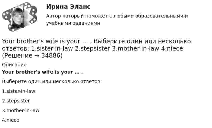      
          Описание
          Your brother's wife is your … .Выберите один или несколько ответов:1.sister-in-law2.stepsister3.mother-in-law4.niece  
            
            
            You ... much money to buy a good book. Выберите один или несколько ответов: 1.need no 2.needn't 3.need such 4.don't needYour brother's wife is your … . Выберите один или несколько ответов: 1.sister-in-law 2.stepsister 3.mother-in-law 4.nieceYour mother's niece is your … . Выберите один или несколько ответов: 1.cousin 2.sister 3.stepsister 4.sister-in-lawYour mother's niece is your … . Выберите один или несколько ответов: 1.stepsister 2.sister 3.cousin 4.sister-in-lawYou ….. think about the future and not about the past. Выберите один ответ: a.mustn’t b.should c.ought d.needn’tYou ….. understand unless you listen carefully. Выберите один ответ: a.will b.won’t c.can d.mustYou’ve got a letter from your foreign pen-friend who invites you to spend a Christmas holiday together with his family. a) Read and translate his letter below.Yesterday I … much work to do. Выберите один или несколько ответов: 1.had 2.has 3.will have 4.wasYesterday we ……… our report from 5 to 7 o'clock. Выберите один или несколько ответов: 1.wrote 2.had written 3.were writing 4.was writingYesterday we ……… our report from 5 to 7 o'clock. Выберите один или несколько ответов: You ….. better lock all the windows and the front door before we leave. Выберите один ответ: a.can b.had to c.should d.oughtYou … follow traffic rule. Выберите один или несколько ответов: 1.can 2.have to 3.must 4.mayYou have received an e-mail message from your English friend George. a) Read and translate the e-mail message. b) Write a similar letter to George, telling him about your eating habits (100–120 words).You have received an e-mail message from your English friend George. a) Read and translate the e-mail message. b) Write a similar letter to George, telling him about your eating habits (100–120 words).. 2..... you know what time it ….. Выберите один ответ: a.Have / is b.Do / has c.Are / is d.Do / is..... you know what time it ….. Выберите один ответ: a.Have / is b.Do / has c.Are / is d.Do / is