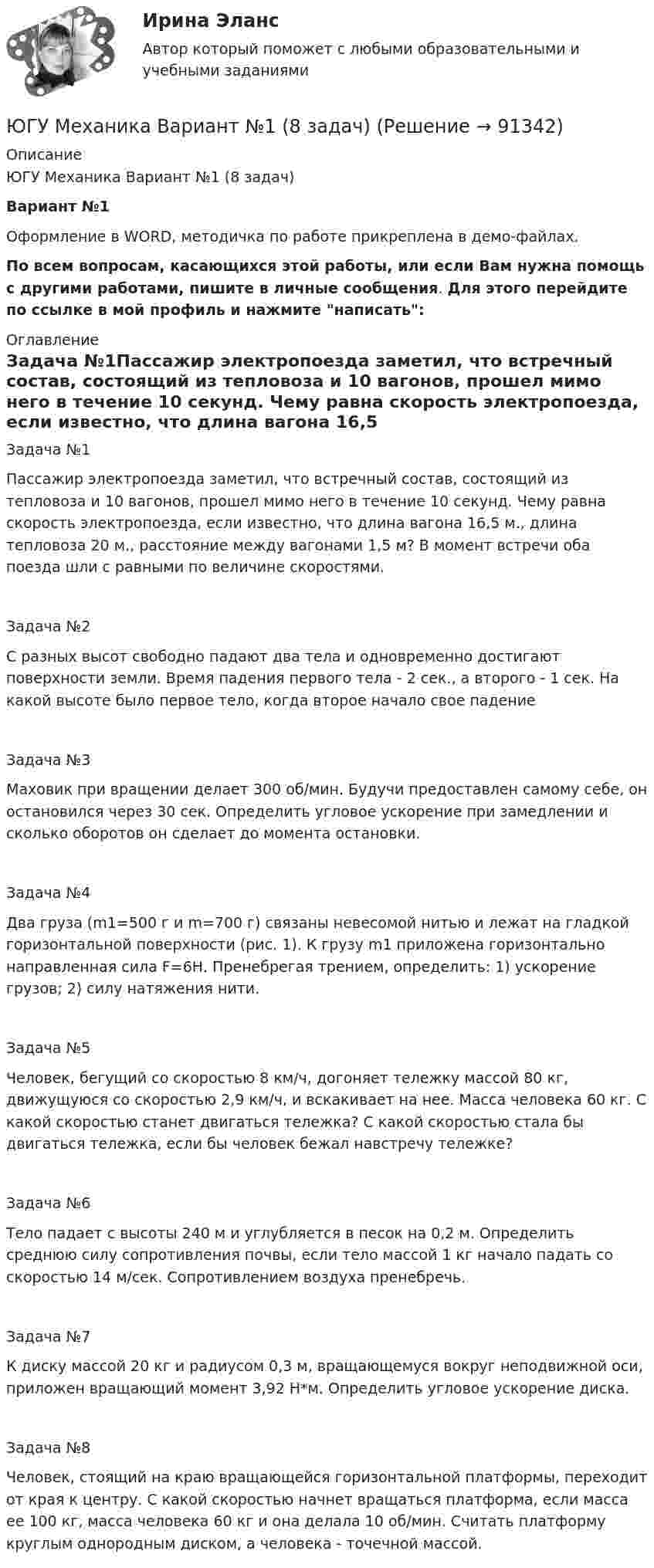      
            Описание
            ЮГУ Механика Вариант №1 (8 задач)Вариант №1Оформление в WORD, методичка по работе прикреплена в демо-файлах.По всем вопросам, касающихся этой работы, или если Вам нужна помощь с другими работами, пишите в личные сообщения. Для этого перейдите по ссылке в мой профиль и нажмите написать: 
            Оглавление
            Задача №1Пассажир электропоезда заметил, что встречный состав, состоящий из тепловоза и 10 вагонов, прошел мимо него в течение 10 секунд. Чему равна скорость электропоезда, если известно, что длина вагона 16,5 м., длина тепловоза 20 м., расстояние между вагонами 1,5 м? В момент встречи оба поезда шли с равными по величине скоростями.Задача №2С разных высот свободно падают два тела и одновременно достигают поверхности земли. Время падения первого тела - 2 сек., а второго - 1 сек. На какой высоте было первое тело, когда второе начало свое падениеЗадача №3Маховик при вращении делает 300 об/мин. Будучи предоставлен самому себе, он остановился через 30 сек. Определить угловое ускорение при замедлении и сколько оборотов он сделает до момента остановки.Задача №4Два груза (m1=500 г и m=700 г) связаны невесомой нитью и лежат на гладкой горизонтальной поверхности (рис. 1). К грузу m1 приложена горизонтально направленная сила F=6Н. Пренебрегая трением, определить: 1) ускорение грузов; 2) силу натяжения нити.Задача №5Человек, бегущий со скоростью 8 км/ч, догоняет тележку массой 80 кг, движущуюся со скоростью 2,9 км/ч, и вскакивает на нее. Масса человека 60 кг. С какой скоростью станет двигаться тележка? С какой скоростью стала бы двигаться тележка, если бы человек бежал навстречу тележке?Задача №6Тело падает с высоты 240 м и углубляется в песок на 0,2 м. Определить среднюю силу сопротивления почвы, если тело массой 1 кг начало падать со скоростью 14 м/сек. Сопротивлением воздуха пренебречь.Задача №7К диску массой 20 кг и радиусом 0,3 м, вращающемуся вокруг неподвижной оси, приложен вращающий момент 3,92 Н*м. Определить угловое ускорение диска.Задача №8Человек, стоящий на краю вращающейся горизонтальной платформы, переходит от края к центру. С какой скоростью начнет вращаться платформа, если масса ее 100 кг, масса человека 60 кг и она делала 10 об/мин. Считать платформу круглым однородным диском, а человека - точечной массой.  
            
            
            Югорский государственный университет. Практические задания техническая механика. Практическая работа 2ЮГУ Механика Вариант №1 (8 задач)ЮГУ Определить абсолютное и избыточное (или вакуумметрическое) давление в т. А (рис. 11) и одну из пропущенных величин в таблице 3, если остальные величины заданы. Налитые в резервуары жидкости с плотностями р1 и р2 не смешиваются и находяЮГУ Определить по данным таблицы 4 равнодействующую силу избыточного давления воды на плоский затвор, перекрывающий отверстие трубы (рис. 12). Определить координату точки приложения силы давления воды zD на указанную сторону затвораЮГУ Плотность и удельный вес газа у зависят от абсолютных значений давления р и температуры Т. Состояние конкретного газа и его параметры, которые необходимо определить, приведены в таблице 2ЮГУ По данным таблицы 5 определить равнодействующую сил избыточного давления на 1 погонный метр (нормально к плоскости чертежа) поверхность АВС. Найти угол наклона линии действия сил избыточного давления воды на поверхность АВС слева. В раЮжно-Уральский институт управления и экономики Эконометрика Вариант 5 (2 задачи) По предприятиям легкой промышленности региона получена информация, характеризующая зависимость объема выпуска продукции Эшриджская модель руководства была разработана Эшриджским колледжем менеджмента в Англии в …Эшриджская модель руководства предполагает четыре стиля руководства: приказы, реклама, единение и …Ювелирное искусство Урала в живописи, музыке и литературных произведенияхЮвенальная юстиция и проблемы защиты прав несовершеннолетних, итоговый, компетентностный тест (ответы на тест Синергия / МТИ / МОИ / МосАП, 40 вопросов)Ювенальная юстиция и проблемы защиты прав несовершеннолетних. СинергияЮвенальная юстиция и проблемы защиты прав несовершеннолетних (тест с ответами магистратура Синергия)Ювенальная юстиция и проблемы защиты прав несовершеннолетних (тесты с ответами Синергия)