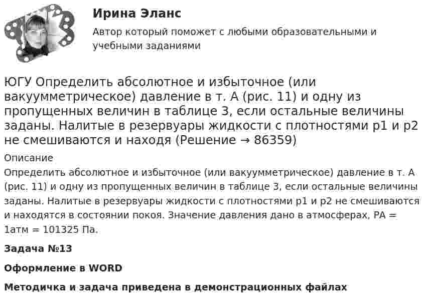     
            Описание
            Определить абсолютное и избыточное (или вакуумметрическое) давление в т. А (рис. 11) и одну из пропущенных величин в таблице 3, если остальные величины заданы. Налитые в резервуары жидкости с плотностями р1 и р2 не смешиваются и находятся в состоянии покоя. Значение давления дано в атмосферах, РА = 1атм = 101325 Па. Задача №13Оформление в WORDМетодичка и задача приведена в демонстрационных файлах   
            
            
            ЮГУ Механика Вариант №1 (8 задач)ЮГУ Определить абсолютное и избыточное (или вакуумметрическое) давление в т. А (рис. 11) и одну из пропущенных величин в таблице 3, если остальные величины заданы. Налитые в резервуары жидкости с плотностями р1 и р2 не смешиваются и находяЮГУ Определить по данным таблицы 4 равнодействующую силу избыточного давления воды на плоский затвор, перекрывающий отверстие трубы (рис. 12). Определить координату точки приложения силы давления воды zD на указанную сторону затвораЮГУ Плотность и удельный вес газа у зависят от абсолютных значений давления р и температуры Т. Состояние конкретного газа и его параметры, которые необходимо определить, приведены в таблице 2ЮГУ По данным таблицы 5 определить равнодействующую сил избыточного давления на 1 погонный метр (нормально к плоскости чертежа) поверхность АВС. Найти угол наклона линии действия сил избыточного давления воды на поверхность АВС слева. В раЮжно-Уральский институт управления и экономики Эконометрика Вариант 5 (2 задачи) По предприятиям легкой промышленности региона получена информация, характеризующая зависимость объема выпуска продукции Юж-УрИУиЭ Методы оптимальных решений вариант 2 (4 задания)Эшриджская модель руководства предполагает четыре стиля руководства: приказы, реклама, единение и …Ювелирное искусство Урала в живописи, музыке и литературных произведенияхЮвенальная юстиция и проблемы защиты прав несовершеннолетних, итоговый, компетентностный тест (ответы на тест Синергия / МТИ / МОИ / МосАП, 40 вопросов)Ювенальная юстиция и проблемы защиты прав несовершеннолетних. СинергияЮвенальная юстиция и проблемы защиты прав несовершеннолетних (тест с ответами магистратура Синергия)Ювенальная юстиция и проблемы защиты прав несовершеннолетних (тесты с ответами Синергия)Югорский государственный университет. Практические задания техническая механика. Практическая работа 1