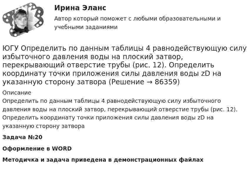     
            Описание
            Определить по данным таблицы 4 равнодействующую силу избыточного давления воды на плоский затвор, перекрывающий отверстие трубы (рис. 12). Определить координату точки приложения силы давления воды zD на указанную сторону затвораЗадача №20Оформление в WORDМетодичка и задача приведена в демонстрационных файлах   
            
            
            ЮГУ Определить абсолютное и избыточное (или вакуумметрическое) давление в т. А (рис. 11) и одну из пропущенных величин в таблице 3, если остальные величины заданы. Налитые в резервуары жидкости с плотностями р1 и р2 не смешиваются и находяЮГУ Определить по данным таблицы 4 равнодействующую силу избыточного давления воды на плоский затвор, перекрывающий отверстие трубы (рис. 12). Определить координату точки приложения силы давления воды zD на указанную сторону затвораЮГУ Плотность и удельный вес газа у зависят от абсолютных значений давления р и температуры Т. Состояние конкретного газа и его параметры, которые необходимо определить, приведены в таблице 2ЮГУ По данным таблицы 5 определить равнодействующую сил избыточного давления на 1 погонный метр (нормально к плоскости чертежа) поверхность АВС. Найти угол наклона линии действия сил избыточного давления воды на поверхность АВС слева. В раЮжно-Уральский институт управления и экономики Эконометрика Вариант 5 (2 задачи) По предприятиям легкой промышленности региона получена информация, характеризующая зависимость объема выпуска продукции Юж-УрИУиЭ Методы оптимальных решений вариант 2 (4 задания)Юмористическая литература для детейЮвелирное искусство Урала в живописи, музыке и литературных произведенияхЮвенальная юстиция и проблемы защиты прав несовершеннолетних, итоговый, компетентностный тест (ответы на тест Синергия / МТИ / МОИ / МосАП, 40 вопросов)Ювенальная юстиция и проблемы защиты прав несовершеннолетних. СинергияЮвенальная юстиция и проблемы защиты прав несовершеннолетних (тест с ответами магистратура Синергия)Ювенальная юстиция и проблемы защиты прав несовершеннолетних (тесты с ответами Синергия)Югорский государственный университет. Практические задания техническая механика. Практическая работа 1Югорский государственный университет. Практические задания техническая механика. Практическая работа 2