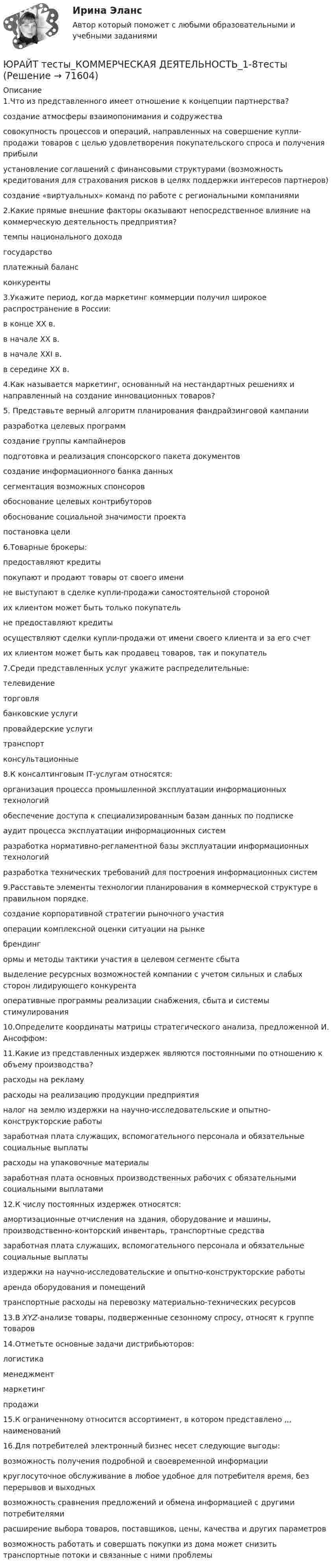     
            Описание
            1.Что из представленного имеет отношение к концепции партнерства?создание атмосферы взаимопонимания и содружествасовокупность процессов и операций, направленных на совершение купли-продажи товаров с целью удовлетворения покупательского спроса и получения прибылиустановление соглашений с финансовыми структурами (возможность кредитования для страхования рисков в целях поддержки интересов партнеров)создание «виртуальных» команд по работе с региональными компаниями2.Какие прямые внешние факторы оказывают непосредственное влияние на коммерческую деятельность предприятия?темпы национального доходагосударствоплатежный балансконкуренты3.Укажите период, когда маркетинг коммерции получил широкое распространение в России:в конце XX в.в начале XX в.в начале XXI в.в середине XX в.4.Как называется маркетинг, основанный на нестандартных решениях и направленный на создание инновационных товаров?5. Представьте верный алгоритм планирования фандрайзинговой кампанииразработка целевых программ создание группы кампайнеров подготовка и реализация спонсорского пакета документовсоздание информационного банка данных сегментация возможных спонсоров обоснование целевых контрибуторовобоснование социальной значимости проекта постановка цели6.Товарные брокеры:предоставляют кредитыпокупают и продают товары от своего именине выступают в сделке купли‑продажи самостоятельной сторонойих клиентом может быть только покупательне предоставляют кредитыосуществляют сделки купли‑продажи от имени своего клиента и за его счетих клиентом может быть как продавец товаров, так и покупатель7.Среди представленных услуг укажите распределительные:телевидениеторговлябанковские услугипровайдерские услугитранспортконсультационные8.К консалтинговым IT‑услугам относятся:организация процесса промышленной эксплуатации информационных технологийобеспечение доступа к специализированным базам данных по подпискеаудит процесса эксплуатации информационных системразработка нормативно-регламентной базы эксплуатации информационных технологийразработка технических требований для построения информационных систем9.Расставьте элементы технологии планирования в коммерческой структуре в правильном порядке.создание корпоративной стратегии рыночного участияоперации комплексной оценки ситуации на рынкебрендингормы и методы тактики участия в целевом сегменте сбыта выделение ресурсных возможностей компании с учетом сильных и слабых сторон лидирующего конкурентаоперативные программы реализации снабжения, сбыта и системы стимулирования10.Определите координаты матрицы стратегического анализа, предложенной И. Ансоффом:11.Какие из представленных издержек являются постоянными по отношению к объему производства?расходы на рекламурасходы на реализацию продукции предприятияналог на землю издержки на научно-исследовательские и опытно-конструкторские работызаработная плата служащих, вспомогательного персонала и обязательные социальные выплатырасходы на упаковочные материалызаработная плата основных производственных рабочих с обязательными социальными выплатами12.К числу постоянных издержек относятся:амортизационные отчисления на здания, оборудование и машины, производственно‑конторский инвентарь, транспортные средствазаработная плата служащих, вспомогательного персонала и обязательные социальные выплатыиздержки на научно‑исследовательские и опытно‑конструкторские работыаренда оборудования и помещенийтранспортные расходы на перевозку материально‑технических ресурсов13.В XYZ-анализе товары, подверженные сезонному спросу, относят к группе товаров 14.Отметьте основные задачи дистрибьюторов:логистикаменеджментмаркетингпродажи15.К ограниченному относится ассортимент, в котором представлено ,,, наименований16.Для потребителей электронный бизнес несет следующие выгоды:возможность получения подробной и своевременной информациикруглосуточное обслуживание в любое удобное для потребителя время, без перерывов и выходныхвозможность сравнения предложений и обмена информацией с другими потребителямирасширение выбора товаров, поставщиков, цены, качества и других параметроввозможность работать и совершать покупки из дома может снизить транспортные потоки и связанные с ними проблемы   
            
            
            📚[Юрайт/Синергия] Архитектура предприятий и информационных систем (сдано на 95/100 баллов)ЮРАЙТ тесты_КОММЕРЧЕСКАЯ ДЕЯТЕЛЬНОСТЬ_1-8тестыЮРАЙТ тесты_Программирование Python_весь курсЮРАЙТ тесты_Управление ИТ-проектами и процессами_11-14тестЮРАЙТ тесты_Управление ИТ-проектами и процессами_1-4 тестЮРАЙТ тесты_Управление ИТ-проектами и процессами_5-7тестЮРАЙТ тесты_Управление ИТ-проектами и процессами_8-10тестЮГУ Определить по данным таблицы 4 равнодействующую силу избыточного давления воды на плоский затвор, перекрывающий отверстие трубы (рис. 12). Определить координату точки приложения силы давления воды zD на указанную сторону затвораЮГУ Плотность и удельный вес газа у зависят от абсолютных значений давления р и температуры Т. Состояние конкретного газа и его параметры, которые необходимо определить, приведены в таблице 2ЮГУ По данным таблицы 5 определить равнодействующую сил избыточного давления на 1 погонный метр (нормально к плоскости чертежа) поверхность АВС. Найти угол наклона линии действия сил избыточного давления воды на поверхность АВС слева. В раЮжно-Уральский институт управления и экономики Эконометрика Вариант 5 (2 задачи) По предприятиям легкой промышленности региона получена информация, характеризующая зависимость объема выпуска продукции Юж-УрИУиЭ Методы оптимальных решений вариант 2 (4 задания)Юмористическая литература для детейЮРАЙТ-Сети и телекоммуникации-ответы на тесты_весь курс