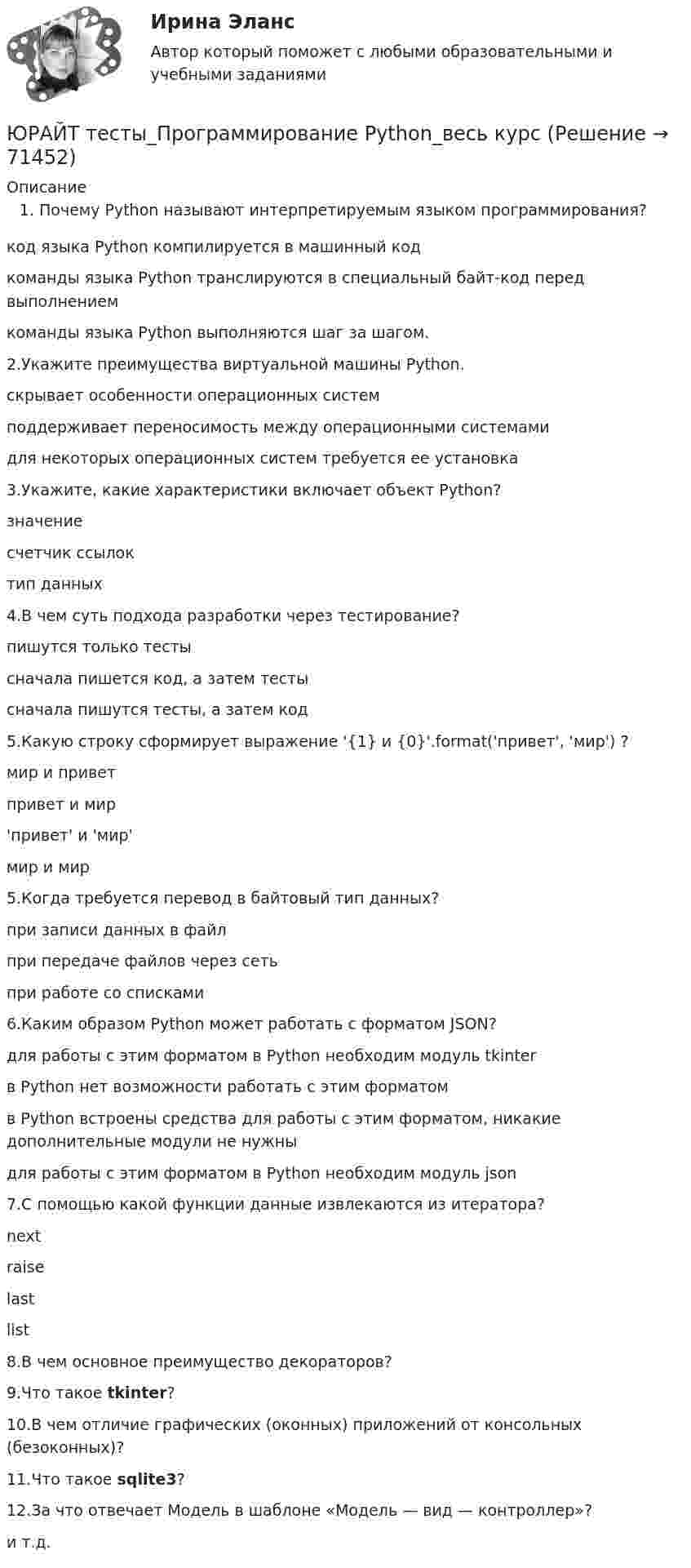      
            Описание
            Почему Python называют интерпретируемым языком программирования?код языка Python компилируется в машинный кодкоманды языка Python транслируются в специальный байт-код перед выполнениемкоманды языка Python выполняются шаг за шагом.2.Укажите преимущества виртуальной машины Python.скрывает особенности операционных системподдерживает переносимость между операционными системамидля некоторых операционных систем требуется ее установка3.Укажите, какие характеристики включает объект Python?значениесчетчик ссылоктип данных4.В чем суть подхода разработки через тестирование?пишутся только тестысначала пишется код, а затем тестысначала пишутся тесты, а затем код5.Какую строку сформирует выражение '{1} и {0}'.format('привет', 'мир') ?мир и приветпривет и мир'привет' и 'мир'мир и мир5.Когда требуется перевод в байтовый тип данных?при записи данных в файлпри передаче файлов через сетьпри работе со списками6.Каким образом Python может работать с форматом JSON?для работы с этим форматом в Python необходим модуль tkinterв Python нет возможности работать с этим форматомв Python встроены средства для работы с этим форматом, никакие дополнительные модули не нужныдля работы с этим форматом в Python необходим модуль json7.С помощью какой функции данные извлекаются из итератора?nextraiselastlist8.В чем основное преимущество декораторов?9.Что такое tkinter?10.В чем отличие графических (оконных) приложений от консольных (безоконных)?11.Что такое sqlite3?12.За что отвечает Модель в шаблоне «Модель — вид — контроллер»?и т.д.   
            
            
            ЮРАЙТ тесты_КОММЕРЧЕСКАЯ ДЕЯТЕЛЬНОСТЬ_1-8тестыЮРАЙТ тесты_Программирование Python_весь курсЮРАЙТ тесты_Управление ИТ-проектами и процессами_11-14тестЮРАЙТ тесты_Управление ИТ-проектами и процессами_1-4 тестЮРАЙТ тесты_Управление ИТ-проектами и процессами_5-7тестЮРАЙТ тесты_Управление ИТ-проектами и процессами_8-10тестЮрайт, Экономика, на отличноЮГУ Плотность и удельный вес газа у зависят от абсолютных значений давления р и температуры Т. Состояние конкретного газа и его параметры, которые необходимо определить, приведены в таблице 2ЮГУ По данным таблицы 5 определить равнодействующую сил избыточного давления на 1 погонный метр (нормально к плоскости чертежа) поверхность АВС. Найти угол наклона линии действия сил избыточного давления воды на поверхность АВС слева. В раЮжно-Уральский институт управления и экономики Эконометрика Вариант 5 (2 задачи) По предприятиям легкой промышленности региона получена информация, характеризующая зависимость объема выпуска продукции Юж-УрИУиЭ Методы оптимальных решений вариант 2 (4 задания)Юмористическая литература для детейЮРАЙТ-Сети и телекоммуникации-ответы на тесты_весь курс📚[Юрайт/Синергия] Архитектура предприятий и информационных систем 🄲  (95/100 баллов + все ответы Юрайт/Синергия)