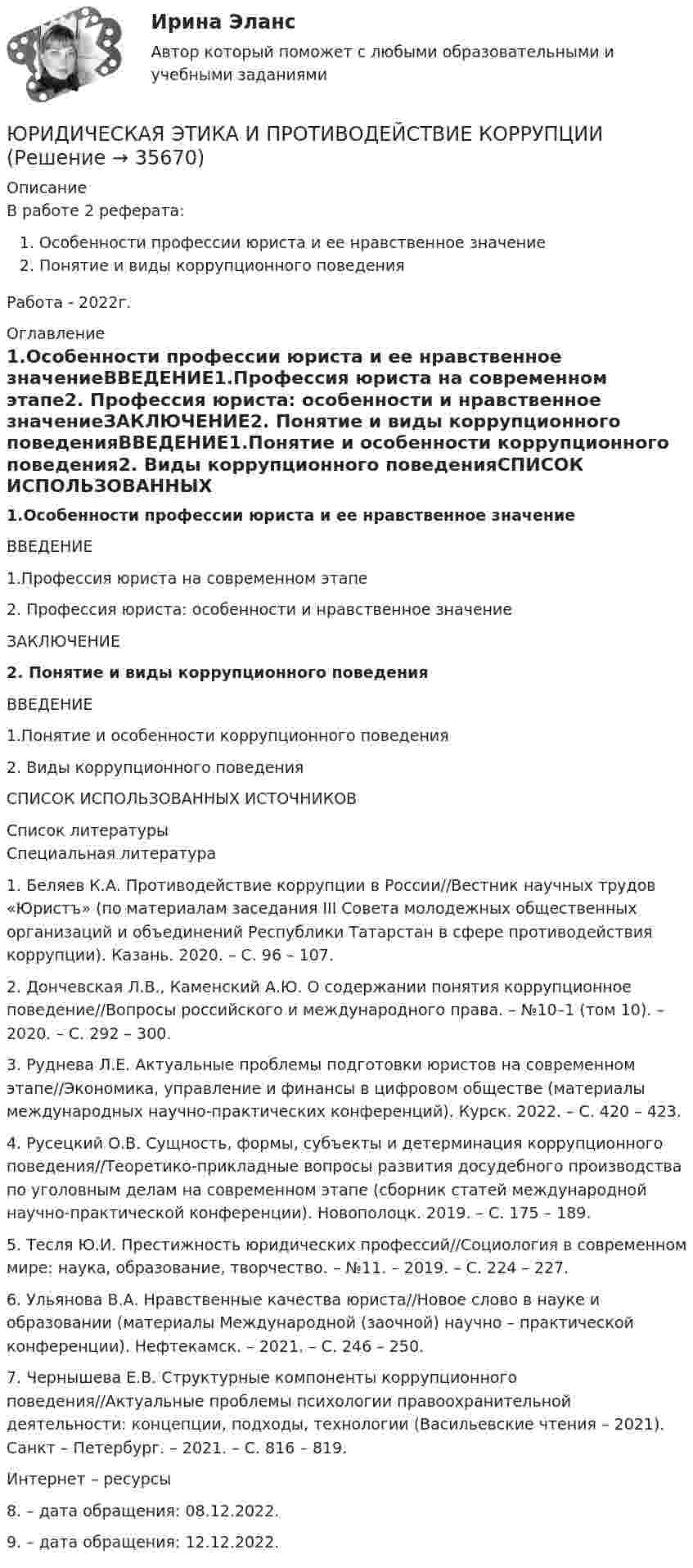      
          Описание
          В работе 2 реферата:Особенности профессии юриста и ее нравственное значениеПонятие и виды коррупционного поведенияРабота - 2022г. 
          Оглавление
          1.Особенности профессии юриста и ее нравственное значениеВВЕДЕНИЕ1.Профессия юриста на современном этапе2. Профессия юриста: особенности и нравственное значениеЗАКЛЮЧЕНИЕ2. Понятие и виды коррупционного поведенияВВЕДЕНИЕ1.Понятие и особенности коррупционного поведения2. Виды коррупционного поведенияСПИСОК ИСПОЛЬЗОВАННЫХ ИСТОЧНИКОВ 
          Список литературы
          Специальная литература	1.                Беляев К.А. Противодействие коррупции в России//Вестник научных трудов «Юристъ» (по материалам заседания III Совета молодежных общественных организаций и объединений Республики Татарстан в сфере противодействия коррупции). Казань. 2020. – С. 96 – 107.	2.                Дончевская Л.В., Каменский А.Ю. О содержании понятия коррупционное поведение//Вопросы российского и международного права. – №10–1 (том 10). – 2020. – С. 292 – 300.	3.                Руднева Л.Е. Актуальные проблемы подготовки юристов на современном этапе//Экономика, управление и финансы в цифровом обществе (материалы международных научно-практических конференций). Курск. 2022. – С. 420 – 423.	4.                Русецкий О.В. Сущность, формы, субъекты и детерминация коррупционного поведения//Теоретико-прикладные вопросы развития досудебного производства по уголовным делам на современном этапе (сборник статей международной научно-практической конференции). Новополоцк. 2019. – С. 175 – 189.	5.                Тесля Ю.И. Престижность юридических профессий//Социология в современном мире: наука, образование, творчество. – №11. – 2019. – С. 224 – 227. 	6.                Ульянова В.А. Нравственные качества юриста//Новое слово в науке и образовании (материалы Международной (заочной) научно – практической конференции). Нефтекамск. – 2021. – С. 246 – 250.	7.                Чернышева Е.В. Структурные компоненты коррупционного поведения//Актуальные проблемы психологии правоохранительной деятельности: концепции, подходы, технологии (Васильевские чтения – 2021). Санкт – Петербург. – 2021. – С. 816 – 819. Интернет – ресурсы	8.                 – дата обращения: 08.12.2022.	9.                 – дата обращения: 12.12.2022.
            
            
            Юридическая техника. Синергия . Тест .ЮРИДИЧЕСКАЯ ЭТИКА И ПРОТИВОДЕЙСТВИЕ КОРРУПЦИИ💯 Юридические аспекты индустрии киберспорта (все ответы на тесты Синергия / МТИ / МосАП, июнь 2022)Юридические аспекты индустрии киберспорта (тест с ответами Синергия/МОИ/ МТИ)Юридические лица действуют...Юридические лица, индивидуальные предприниматели, физические лица ...Юридические лица понятия виды принципыЮридическая техника Юридическая техника МФПУ СинергияЮридическая техника МФПУ Синергия⭐ Юридическая техника (ответы на тест Синергия / МТИ / МосАП, август 2022)Юридическая техника (ответы Синергия). РЕЗУЛЬТАТ 93 БАЛЛАЮридическая техника. Практическое задание. ММУ. 2023г.Юридическая техника Синергия. 2023