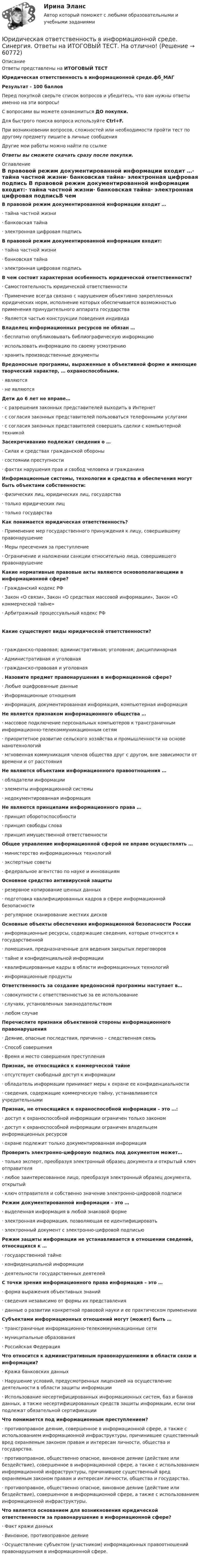     
            Описание
            Ответы представлены на ИТОГОВЫЙ ТЕСТЮридическая ответственность в информационной среде.фб_МАГРезультат - 100 балловПеред покупкой сверьте список вопросов и убедитесь, что вам нужны ответы именно на эти вопросы!С вопросами вы можете ознакомиться ДО покупки.Для быстрого поиска вопроса используйте Ctrl+F.При возникновении вопросов, сложностей или необходимости пройти тест по другому предмету пишите в личные сообщения Другие мои работы можно найти по ссылке Ответы вы сможете скачать сразу после покупки. 
            Оглавление
            В правовой режим документированной информации входит …·      тайна частной жизни·      банковская тайна·      электронная цифровая подпись В правовой режим документированной информации входит:·      тайна частной жизни·      банковская тайна·      электронная цифровая подписьВ чем состоит характерная особенность юридической ответственности?·      Самостоятельность юридической ответственности·      Применение всегда связано с нарушением объективно закрепленных юридических норм, исполнение которых обеспечивается возможностью применения принудительного аппарата государства·      Является частью конструкции поведения индивида Владелец информационных ресурсов не обязан …·      бесплатно опубликовывать библиографическую информацию·      использовать информацию по своему усмотрению·      хранить производственные документы Вредоносные программы, выраженные в объективной форме и имеющие творческий характер, … охраноспособными.·      являются·      не являются Дети до 6 лет не вправе…·      с разрешения законных представителей выходить в Интернет·      с согласия законных представителей пользоваться телефонными услугами·      с согласия законных представителей совершать сделки с компьютерной техникойЗасекречиванию подлежат сведения о …·      Силах и средствах гражданской обороны·      состоянии преступности·      фактах нарушения прав и свобод человека и гражданина Информационные системы, технологии и средства и обеспечения могут быть объектами собственности:·      физических лиц, юридических лиц, государства·      только юридических лиц·      только государства Как понимается юридическая ответственность?·      Применение мер государственного принуждения к лицу, совершившему правонарушение·      Меры пресечения за преступление·      Ограничение и наложении санкции относительно лица, совершившего правонарушение Какие нормативные правовые акты являются основополагающими в информационной сфере?·      Гражданский кодекс РФ·      Закон «О связи», Закон «О средствах массовой информации», Закон «О коммерческой тайне»·      Арбитражный процессуальный кодекс РФКакие существуют виды юридической ответственности?·      гражданско-правовая; административная; уголовная; дисциплинарная·      Административная и уголовная·      гражданско-правовая и уголовная . Назовите предмет правонарушения в информационной сфере?·      Любые оцифрованные данные·      Информационные отношения·      информация, документированная информация, компьютерная информация Не является признаком информационного общества …·      массовое подключение персональных компьютеров к трансграничным информационно-телекоммуникационным сетям·      приоритетное развитие сельского хозяйства и промышленности на основе нанотехнологий·      мгновенная коммуникация членов общества друг с другом, вне зависимости от времени и от расстояния Не являются объектами информационного правоотношения …·      обладатели информации·      элементы информационной системы·      недокументированная информация Не являются принципами информационного права …·      принцип оборотоспособности·      принцип свободы слова·      принцип имущественной ответственности Общее управление информационной сферой не вправе осуществлять …·      министерство информационных технологий·      экспертные советы·      федеральное агентство по науке и инновациям Основное средство антивирусной защиты·      резервное копирование ценных данных·      подготовка квалифицированных кадров в сфере информационной безопасности·      регулярное сканирование жестких дисков  Основные объекты обеспечения информационной безопасности России·      информационные ресурсы, содержащие сведения, которые относятся к государственной·      помещения, предназначенные для ведения закрытых переговоров·      тайне и конфиденциальной информации·      квалифицированные кадры в области информационных технологий·      информационные продукты Ответственность за создание вредоносной программы наступает в…·      совокупности с ответственностью за ее использование·      случаях, установленных законодательством·      любом случае Перечислите признаки объективной стороны информационного правонарушения·      Деяние, опасные последствия, причинно – следственная связь·      Способ совершения·      Время и место совершения преступления Признак, не относящийся к коммерческой тайне·      отсутствует свободный доступ к информации·      обладатель информации принимает меры к охране ее конфиденциальности·      сведения, содержащие коммерческую тайну, устанавливаются учредительными Признак, не относящийся к охраноспособной информации – это …:·      доступ к охраноспособной информации ограничен только законом·      доступ к охраноспособной информации ограничен владельцем информационных ресурсов·      охране подлежит только документированная информация  Проверить электронно-цифровую подпись под документом может…·      только эксперт, преобразуя электронный образец документа и открытый ключ отправителя·      любое заинтересованное лицо, преобразуя электронный образец документа, открытый·      ключ отправителя и собственно значение электронно-цифровой подписи Режим документированной информации – это …·      выделенная информация в любой знаковой форме·      электронная информация, позволяющая ее идентифицировать·      электронный документ с электронно-цифровой подписью Режим защиты информации не устанавливается в отношении сведений, относящихся к …·      государственной тайне·      конфиденциальной информации·      деятельности государственных деятелей С точки зрения информационного права информация – это …·      форма выражения объективных знаний·      сведения независимо от формы их представления·      данные о развитии конкретной правовой науки и ее практическом применении Субъектами информационных отношений могут (может) быть …·      трансграничные информационно-телекоммуникационные сети·      муниципальные образования·      Российская Федерация Что относится к административным правонарушениями в области связи и информации?·      Кража банковских данных·      Нарушение условий, предусмотренных лицензией на осуществление деятельности в области защиты информации·      Использование несертифицированных информационных систем, баз и банков данных, а также несертифицированных средств защиты информации, если они подлежат обязательной сертификации Что понимается под информационным преступлением?·      противоправное деяние, совершенное в информационной сфере, а также с использованием информационной инфраструктуры, причинившее существенный вред охраняемым законом правам и интересам личности, общества и государства.·      противоправное, общественно опасное, виновное деяние (действие или бездействие), совершенное в информационной сфере, а также с использованием информационной инфраструктуры, причинившее существенный вред охраняемым законом правам и интересам личности, общества и государства.·      противоправное, общественно опасное, виновное деяние (действие или бездействие), совершенное в информационной сфере, а также с использованием информационной инфраструктуры. Что является основанием для возникновения юридической ответственности за правонарушение в информационной сфере?·      Факт кражи данных·      Виновное, противоправное деяние·      Осуществление субъектом (участником) информационных правоотношений правонарушения в информационной сфере.   
            
            
            Юридическая ответственность в информационной среде/СИНЕРГИЯ//МОСАП//МОИ//МТИЮридическая ответственность в информационной среде. Синергия. Ответы на ИТОГОВЫЙ ТЕСТ. На отлично!Юридическая ответственность в информационной среде (Темы 1-3) тест с ответами Магистратура СинергияЮридическая ответственность в информационной среде тест 24 из 25 (ответы на тест Синергия / МТИ / МОИ / МосАП)💯 Юридическая ответственность в информационной среде.фю_МАГ (ответы на тест Синергия / МОИ / МТИ / МосАП, октябрь 2023)Юридическая ответственность в информационной среде.фю_МАГ (тест с ответами магистратура Синергия)Юридическая ответственность в информационной среде.фю_МАГ (тест с ответами магистратура Синергия)ЮРАЙТ тесты_Управление ИТ-проектами и процессами_11-14тестЮРАЙТ тесты_Управление ИТ-проектами и процессами_1-4 тестЮРАЙТ тесты_Управление ИТ-проектами и процессами_5-7тестЮРАЙТ тесты_Управление ИТ-проектами и процессами_8-10тестЮрайт, Экономика, на отличноЮридическая ответственность в информационной среде / 27 вопросовЮридическая ответственность в информационной среде (ОТВЕТЫ) 