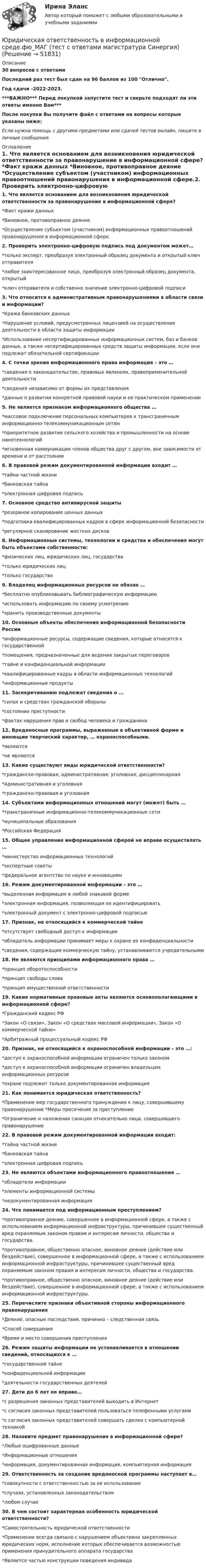     
            Описание
            30 вопросов с ответамиПоследний раз тест был сдан на 96 баллов из 100 Отлично.Год сдачи -2022-2023.***ВАЖНО*** Перед покупкой запустите тест и сверьте подходят ли эти ответы именно Вам***После покупки Вы получите файл с ответами на вопросы которые указаны ниже:Если нужна помощь с другими предметами или сдачей тестов онлайн, пишите в личные сообщения  
            Оглавление
            1. Что является основанием для возникновения юридической ответственности за правонарушение в информационной сфере?  *Факт кражи данных *Виновное, противоправное деяние *Осуществление субъектом (участником) информационных правоотношений правонарушения в информационной сфере.2. Проверить электронно-цифровую подпись под документом может…   *только эксперт, преобразуя электронный образец документа и открытый ключ отправителя *любое заинтересованное лицо, преобразуя электронный образец документа, открытый *ключ отправителя и собственно значение электронно-цифровой подписи 3. Что относится к административным правонарушениями в области связи и информации?  *Кража банковских данных *Нарушение условий, предусмотренных лицензией на осуществление деятельности в области защиты информации *Использование несертифицированных информационных систем, баз и банков данных, а также несертифицированных средств защиты информации, если они подлежат обязательной сертификации4. С точки зрения информационного права информация – это …*сведения о законодательстве, правовых явлениях, правоприменительной деятельности*сведения независимо от формы их представления*данные о развитии конкретной правовой науки и ее практическом применении 5. Не является признаком информационного общества …*массовое подключение персональных компьютеров к трансграничным информационно-телекоммуникационным сетям*приоритетное развитие сельского хозяйства и промышленности на основе нанотехнологий*мгновенная коммуникация членов общества друг с другом, вне зависимости от времени и от расстояния6. В правовой режим документированной информации входит …*тайна частной жизни*банковская тайна*электронная цифровая подпись7. Основное средство антивирусной защиты*резервное копирование ценных данных*подготовка квалифицированных кадров в сфере информационной безопасности*регулярное сканирование жестких дисков8. Информационные системы, технологии и средства и обеспечения могут быть объектами собственности:  *физических лиц, юридических лиц, государства *только юридических лиц *только государства9. Владелец информационных ресурсов не обязан …*бесплатно опубликовывать библиографическую информацию*использовать информацию по своему усмотрению*хранить производственные документы10. Основные объекты обеспечения информационной безопасности России*информационные ресурсы, содержащие сведения, которые относятся к государственной*помещения, предназначенные для ведения закрытых переговоров*тайне и конфиденциальной информации*квалифицированные кадры в области информационных технологий*информационные продукты11. Засекречиванию подлежат сведения о …*силах и средствах гражданской обороны*состоянии преступности*фактах нарушения прав и свобод человека и гражданина 12. Вредоносные программы, выраженные в объективной форме и имеющие творческий характер, … охраноспособными.  *являются *не являются13. Какие существуют виды юридической ответственности? *гражданско-правовая; административная; уголовная; дисциплинарная *Административная и уголовная *гражданско-правовая и уголовная14. Субъектами информационных отношений могут (может) быть … *трансграничные информационно-телекоммуникационные сети *муниципальные образования *Российская Федерация15. Общее управление информационной сферой не вправе осуществлять …  *министерство информационных технологий *экспертные советы *федеральное агентство по науке и инновациям16. Режим документированной информации – это …     *выделенная информация в любой знаковой форме *электронная информация, позволяющая ее идентифицировать *электронный документ с электронно-цифровой подписью17. Признак, не относящийся к коммерческой тайне  *отсутствует свободный доступ к информации *обладатель информации принимает меры к охране ее конфиденциальности *сведения, содержащие коммерческую тайну, устанавливаются учредительными18. Не являются принципами информационного права …  *принцип оборотоспособности *принцип свободы слова *принцип имущественной ответственности19. Какие нормативные правовые акты являются основополагающими в информационной сфере? *Гражданский кодекс РФ *Закон «О связи», Закон «О средствах массовой информации», Закон «О коммерческой тайне»*Арбитражный процессуальный кодекс РФ20. Признак, не относящийся к охраноспособной информации – это …: *доступ к охраноспособной информации ограничен только законом *доступ к охраноспособной информации ограничен владельцем информационных ресурсов*охране подлежит только документированная информация21. Как понимается юридическая ответственность?  *Применение мер государственного принуждения к лицу, совершившему правонарушение *Меры пресечения за преступление *Ограничение и наложении санкции относительно лица, совершившего правонарушение22. В правовой режим документированной информации входит:  *тайна частной жизни *банковская тайна *электронная цифровая подпись23. Не являются объектами информационного правоотношения …  *обладатели информации *элементы информационной системы *недокументированная информация24. Что понимается под информационным преступлением?  *противоправное деяние, совершенное в информационной сфере, а также с использованием информационной инфраструктуры, причинившее существенный вред охраняемым законом правам и интересам личности, общества и государства.*противоправное, общественно опасное, виновное деяние (действие или бездействие), совершенное в информационной сфере, а также с использованием информационной инфраструктуры, причинившее существенный вред охраняемым законом правам и интересам личности, общества и государства. *противоправное, общественно опасное, виновное деяние (действие или бездействие), совершенное в информационной сфере, а также с использованием информационной инфраструктуры.25. Перечислите признаки объективной стороны информационного правонарушения  *Деяние, опасные последствия, причинно – следственная связь *Способ совершения *Время и место совершения преступления26. Режим защиты информации не устанавливается в отношении сведений, относящихся к …  *государственной тайне *конфиденциальной информации *деятельности государственных деятелей27. Дети до 6 лет не вправе…  *с разрешения законных представителей выходить в Интернет *с согласия законных представителей пользоваться телефонными услугами *с согласия законных представителей совершать сделки с компьютерной техникой28. Назовите предмет правонарушения в информационной сфере?  *Любые оцифрованные данные *Информационные отношения *информация, документированная информация, компьютерная информация29. Ответственность за создание вредоносной программы наступает в…       *совокупности с ответственностью за ее использование *случаях, установленных законодательством *любом случае30. В чем состоит характерная особенность юридической ответственности?*Самостоятельность юридической ответственности *Применение всегда связано с нарушением объективно закрепленных юридических норм, исполнение которых обеспечивается возможностью применения принудительного аппарата государства *Является частью конструкции поведения индивида 
            
            
            Юридическая ответственность в информационной среде.фю_МАГ (тест с ответами магистратура Синергия)Юридическая ответственность в информационной среде.фю_МАГ (тест с ответами магистратура Синергия)Юридическая психологияЮридическая психологияЮридическая психологияЮридическая психологияЮридическая психологияЮридическая ответственность в информационной среде / 27 вопросовЮридическая ответственность в информационной среде (ОТВЕТЫ) Юридическая ответственность в информационной среде СинергияЮридическая ответственность в информационной среде/СИНЕРГИЯ//МОСАП//МОИ//МТИЮридическая ответственность в информационной среде. Синергия. Ответы на ИТОГОВЫЙ ТЕСТ. На отлично!Юридическая ответственность в информационной среде (Темы 1-3) тест с ответами Магистратура СинергияЮридическая ответственность в информационной среде тест 24 из 25 (ответы на тест Синергия / МТИ / МОИ / МосАП)