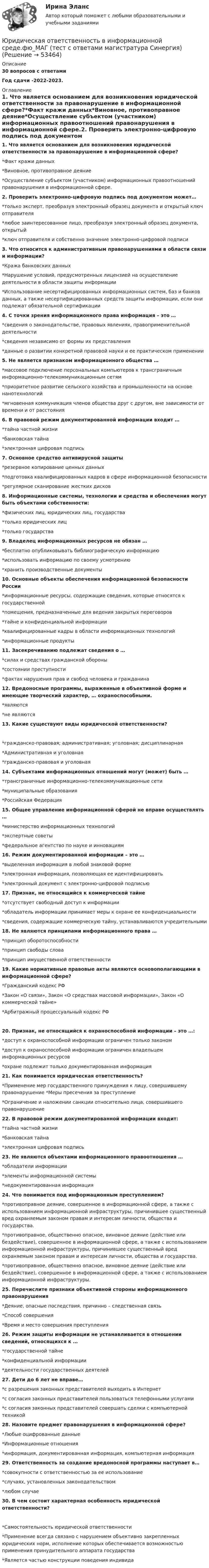      
            Описание
            30 вопросов с ответамиГод сдачи -2022-2023. 
            Оглавление
            1. Что является основанием для возникновения юридической ответственности за правонарушение в информационной сфере?*Факт кражи данных*Виновное, противоправное деяние*Осуществление субъектом (участником) информационных правоотношений правонарушения в информационной сфере.2. Проверить электронно-цифровую подпись под документом может…*только эксперт, преобразуя электронный образец документа и открытый ключ отправителя*любое заинтересованное лицо, преобразуя электронный образец документа, открытый*ключ отправителя и собственно значение электронно-цифровой подписи3. Что относится к административным правонарушениями в области связи и информации?*Кража банковских данных*Нарушение условий, предусмотренных лицензией на осуществление деятельности в области защиты информации*Использование несертифицированных информационных систем, баз и банков данных, а также несертифицированных средств защиты информации, если они подлежат обязательной сертификации4. С точки зрения информационного права информация – это …*сведения о законодательстве, правовых явлениях, правоприменительной деятельности*сведения независимо от формы их представления*данные о развитии конкретной правовой науки и ее практическом применении5. Не является признаком информационного общества …*массовое подключение персональных компьютеров к трансграничным информационно-телекоммуникационным сетям*приоритетное развитие сельского хозяйства и промышленности на основе нанотехнологий*мгновенная коммуникация членов общества друг с другом, вне зависимости от времени и от расстояния6. В правовой режим документированной информации входит …*тайна частной жизни*банковская тайна*электронная цифровая подпись7. Основное средство антивирусной защиты*резервное копирование ценных данных*подготовка квалифицированных кадров в сфере информационной безопасности*регулярное сканирование жестких дисков8. Информационные системы, технологии и средства и обеспечения могут быть объектами собственности:*физических лиц, юридических лиц, государства*только юридических лиц*только государства9. Владелец информационных ресурсов не обязан …*бесплатно опубликовывать библиографическую информацию*использовать информацию по своему усмотрению*хранить производственные документы10. Основные объекты обеспечения информационной безопасности России*информационные ресурсы, содержащие сведения, которые относятся к государственной*помещения, предназначенные для ведения закрытых переговоров*тайне и конфиденциальной информации*квалифицированные кадры в области информационных технологий*информационные продукты11. Засекречиванию подлежат сведения о …*силах и средствах гражданской обороны*состоянии преступности*фактах нарушения прав и свобод человека и гражданина12. Вредоносные программы, выраженные в объективной форме и имеющие творческий характер, … охраноспособными.*являются*не являются13. Какие существуют виды юридической ответственности?*гражданско-правовая; административная; уголовная; дисциплинарная*Административная и уголовная*гражданско-правовая и уголовная14. Субъектами информационных отношений могут (может) быть …*трансграничные информационно-телекоммуникационные сети*муниципальные образования*Российская Федерация15. Общее управление информационной сферой не вправе осуществлять …*министерство информационных технологий*экспертные советы*федеральное агентство по науке и инновациям16. Режим документированной информации – это …*выделенная информация в любой знаковой форме*электронная информация, позволяющая ее идентифицировать*электронный документ с электронно-цифровой подписью17. Признак, не относящийся к коммерческой тайне*отсутствует свободный доступ к информации*обладатель информации принимает меры к охране ее конфиденциальности*сведения, содержащие коммерческую тайну, устанавливаются учредительными18. Не являются принципами информационного права …*принцип оборотоспособности*принцип свободы слова*принцип имущественной ответственности19. Какие нормативные правовые акты являются основополагающими в информационной сфере?*Гражданский кодекс РФ*Закон «О связи», Закон «О средствах массовой информации», Закон «О коммерческой тайне»*Арбитражный процессуальный кодекс РФ20. Признак, не относящийся к охраноспособной информации – это …:*доступ к охраноспособной информации ограничен только законом*доступ к охраноспособной информации ограничен владельцем информационных ресурсов*охране подлежит только документированная информация21. Как понимается юридическая ответственность?*Применение мер государственного принуждения к лицу, совершившему правонарушение *Меры пресечения за преступление*Ограничение и наложении санкции относительно лица, совершившего правонарушение22. В правовой режим документированной информации входит:*тайна частной жизни*банковская тайна*электронная цифровая подпись23. Не являются объектами информационного правоотношения …*обладатели информации*элементы информационной системы*недокументированная информация24. Что понимается под информационным преступлением?*противоправное деяние, совершенное в информационной сфере, а также с использованием информационной инфраструктуры, причинившее существенный вред охраняемым законом правам и интересам личности, общества и государства.*противоправное, общественно опасное, виновное деяние (действие или бездействие), совершенное в информационной сфере, а также с использованием информационной инфраструктуры, причинившее существенный вред охраняемым законом правам и интересам личности, общества и государства.*противоправное, общественно опасное, виновное деяние (действие или бездействие), совершенное в информационной сфере, а также с использованием информационной инфраструктуры.25. Перечислите признаки объективной стороны информационного правонарушения*Деяние, опасные последствия, причинно – следственная связь*Способ совершения*Время и место совершения преступления26. Режим защиты информации не устанавливается в отношении сведений, относящихся к …*государственной тайне*конфиденциальной информации*деятельности государственных деятелей27. Дети до 6 лет не вправе…*с разрешения законных представителей выходить в Интернет*с согласия законных представителей пользоваться телефонными услугами*с согласия законных представителей совершать сделки с компьютерной техникой28. Назовите предмет правонарушения в информационной сфере?*Любые оцифрованные данные*Информационные отношения*информация, документированная информация, компьютерная информация29. Ответственность за создание вредоносной программы наступает в…*совокупности с ответственностью за ее использование*случаях, установленных законодательством*любом случае30. В чем состоит характерная особенность юридической ответственности?*Самостоятельность юридической ответственности*Применение всегда связано с нарушением объективно закрепленных юридических норм, исполнение которых обеспечивается возможностью применения принудительного аппарата государства*Является частью конструкции поведения индивида 
            
            
            💯 Юридическая ответственность в информационной среде.фю_МАГ (ответы на тест Синергия / МОИ / МТИ / МосАП, октябрь 2023)Юридическая ответственность в информационной среде.фю_МАГ (тест с ответами магистратура Синергия)Юридическая ответственность в информационной среде.фю_МАГ (тест с ответами магистратура Синергия)Юридическая психологияЮридическая психологияЮридическая психологияЮридическая психологияЮрайт, Экономика, на отличноЮридическая ответственность в информационной среде / 27 вопросовЮридическая ответственность в информационной среде (ОТВЕТЫ) Юридическая ответственность в информационной среде СинергияЮридическая ответственность в информационной среде/СИНЕРГИЯ//МОСАП//МОИ//МТИЮридическая ответственность в информационной среде. Синергия. Ответы на ИТОГОВЫЙ ТЕСТ. На отлично!Юридическая ответственность в информационной среде (Темы 1-3) тест с ответами Магистратура Синергия