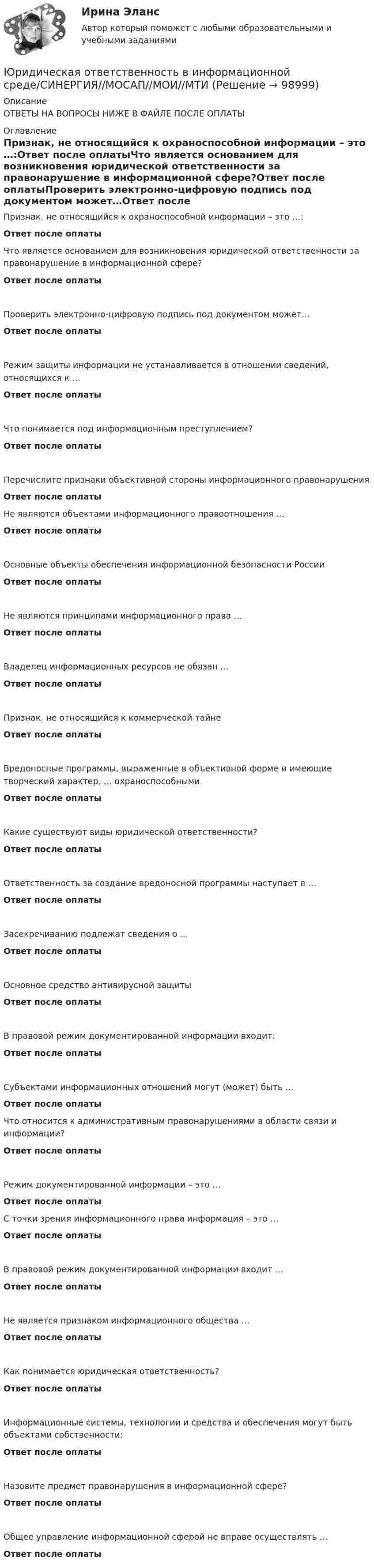      
            Описание
            ОТВЕТЫ НА ВОПРОСЫ НИЖЕ В ФАЙЛЕ ПОСЛЕ ОПЛАТЫ 
            Оглавление
            Признак, не относящийся к охраноспособной информации – это …:Ответ после оплатыЧто является основанием для возникновения юридической ответственности за правонарушение в информационной сфере?Ответ после оплатыПроверить электронно-цифровую подпись под документом может…Ответ после оплатыРежим защиты информации не устанавливается в отношении сведений, относящихся к …Ответ после оплатыЧто понимается под информационным преступлением?Ответ после оплатыПеречислите признаки объективной стороны информационного правонарушенияОтвет после оплатыНе являются объектами информационного правоотношения …Ответ после оплатыОсновные объекты обеспечения информационной безопасности РоссииОтвет после оплатыНе являются принципами информационного права …Ответ после оплатыВладелец информационных ресурсов не обязан …Ответ после оплатыПризнак, не относящийся к коммерческой тайнеОтвет после оплатыВредоносные программы, выраженные в объективной форме и имеющие творческий характер, … охраноспособными.Ответ после оплатыКакие существуют виды юридической ответственности?Ответ после оплатыОтветственность за создание вредоносной программы наступает в …Ответ после оплатыЗасекречиванию подлежат сведения о …Ответ после оплатыОсновное средство антивирусной защитыОтвет после оплатыВ правовой режим документированной информации входит:Ответ после оплатыСубъектами информационных отношений могут (может) быть …Ответ после оплатыЧто относится к административным правонарушениями в области связи и информации?Ответ после оплатыРежим документированной информации – это …Ответ после оплатыС точки зрения информационного права информация – это …Ответ после оплатыВ правовой режим документированной информации входит …Ответ после оплатыНе является признаком информационного общества …Ответ после оплатыКак понимается юридическая ответственность?Ответ после оплатыИнформационные системы, технологии и средства и обеспечения могут быть объектами собственности:Ответ после оплатыНазовите предмет правонарушения в информационной сфере?Ответ после оплатыОбщее управление информационной сферой не вправе осуществлять …Ответ после оплаты  
            
            
            Юридическая ответственность в информационной среде СинергияЮридическая ответственность в информационной среде/СИНЕРГИЯ//МОСАП//МОИ//МТИЮридическая ответственность в информационной среде. Синергия. Ответы на ИТОГОВЫЙ ТЕСТ. На отлично!Юридическая ответственность в информационной среде (Темы 1-3) тест с ответами Магистратура СинергияЮридическая ответственность в информационной среде тест 24 из 25 (ответы на тест Синергия / МТИ / МОИ / МосАП)💯 Юридическая ответственность в информационной среде.фю_МАГ (ответы на тест Синергия / МОИ / МТИ / МосАП, октябрь 2023)Юридическая ответственность в информационной среде.фю_МАГ (тест с ответами магистратура Синергия)ЮРАЙТ тесты_Программирование Python_весь курсЮРАЙТ тесты_Управление ИТ-проектами и процессами_11-14тестЮРАЙТ тесты_Управление ИТ-проектами и процессами_1-4 тестЮРАЙТ тесты_Управление ИТ-проектами и процессами_5-7тестЮРАЙТ тесты_Управление ИТ-проектами и процессами_8-10тестЮрайт, Экономика, на отличноЮридическая ответственность в информационной среде / 27 вопросов