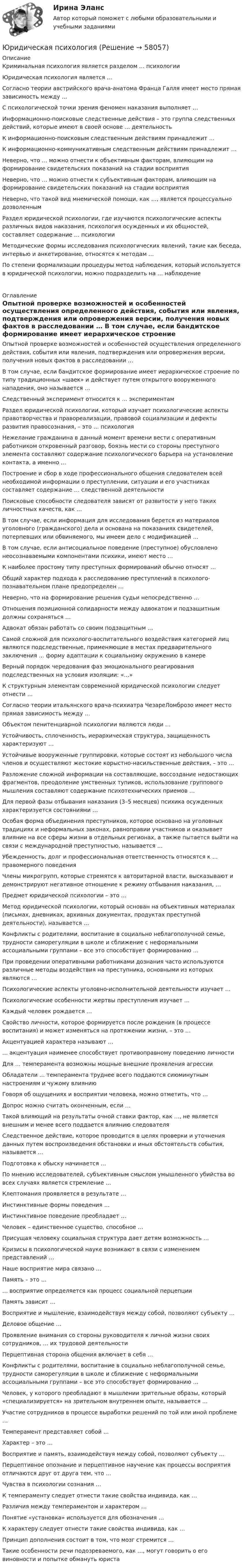      
            Описание
              Криминальная психология является разделом … психологии   Юридическая психология является …   Согласно теории австрийского врача-анатома Франца Галля имеет место прямая зависимость между …   С психологической точки зрения феномен наказания выполняет …   Информационно-поисковые следственные действия – это группа следственных действий, которые имеют в своей основе … деятельность   К информационно-поисковым следственным действиям принадлежит …   К информационно-коммуникативным следственным действиям принадлежит …   Неверно, что … можно отнести к объективным факторам, влияющим на формирование свидетельских показаний на стадии восприятия   Неверно, что … можно отнести к субъективным факторам, влияющим на формирование свидетельских показаний на стадии восприятия   Неверно, что такой вид мнемической помощи, как …, является процессуально дозволенным   Раздел юридической психологии, где изучаются психологические аспекты различных видов наказания, психология осужденных и их общностей, составляет содержание … психологии   Методические формы исследования психологических явлений, такие как беседа, интервью и анкетирование, относятся к методам …   По степени формализации процедуры метод наблюдения, который используется в юридической психологии, можно подразделить на … наблюдение  
            Оглавление
               Опытной проверке возможностей и особенностей осуществления определенного действия, события или явления, подтверждения или опровержения версии, получения новых фактов в расследовании …   В том случае, если бандитское формирование имеет иерархическое строение по типу традиционных «шаек» и действует путем открытого вооруженного нападения, оно называется …   Следственный эксперимент относится к … экспериментам   Раздел юридической психологии, который изучает психологические аспекты правотворчества и правореализации, правовой социализации и дефекты развития правосознания, – это … психология   Нежелание гражданина в данный момент времени вести с оперативным работником откровенный разговор, боязнь мести со стороны преступного элемента составляют содержание психологического барьера на установление контакта, а именно …   Построение и сбор в ходе профессионального общения следователем всей необходимой информации о преступлении, ситуации и его участниках составляет содержание … следственной деятельности   Поисковые способности следователя зависят от развитости у него таких личностных качеств, как …   В том случае, если информация для исследования берется из материалов уголовного (гражданского) дела и основана на показаниях свидетелей, потерпевших или обвиняемого, мы имеем дело с модификацией …   В том случае, если антисоциальное поведение (преступное) обусловлено неосознаваемыми компонентами психики, имеют место …   К наиболее простому типу преступных формирований обычно относят …   Общий характер подхода к расследованию преступлений в психолого-познавательном плане предопределен …   Неверно, что на формирование решения судьи непосредственно …   Отношения позиционной солидарности между адвокатом и подзащитным должны сохраняться …   Адвокат обязан работать со своим подзащитным …   Самой сложной для психолого-воспитательного воздействия категорией лиц являются подследственные, применяющие в местах предварительного заключения … форму адаптации к социальному окружению в камере   Верный порядок чередования фаз эмоционального реагирования подследственных на условия изоляции: «…»   К структурным элементам современной юридической психологии следует отнести …   Согласно теории итальянского врача-психиатра ЧезареЛомброзо имеет место прямая зависимость между …   Объектом пенитенциарной психологии являются люди …   Устойчивость, сплоченность, иерархическая структура, защищенность характеризуют …   Устойчивые вооруженные группировки, которые состоят из небольшого числа членов и осуществляют жестокие корыстно-насильственные действия, – это …   Разложение сложной информации на составляющие, воссоздание недостающих фрагментов, преодоление умственных тупиков, использование группового мышления составляют содержание психотехнических приемов …   Для первой фазы отбывания наказания (3–5 месяцев) психика осужденных характеризуется состояниями …   Особая форма объединения преступников, которое основано на уголовных традициях и неформальных законах, равноправии участников и оказывает влияние на все сферы жизни в отдельных регионах, а также пытается выйти на связи с международной преступностью, называется …   Убежденность, долг и профессиональная ответственность относятся к … правомерного поведения   Члены микрогрупп, которые стремятся к авторитарной власти, высказывают и демонстрируют негативное отношение к режиму отбывания наказания, …   Предмет юридической психологии – это …   Метод юридической психологии, который основан на объективных материалах (письмах, дневниках, архивных документах, продуктах преступной деятельности), называется …   Конфликты с родителями, воспитание в социально неблагополучной семье, трудности саморегуляции в школе и сближение с неформальными ассоциальными группами – все это способствует формированию …   При проведении оперативными работниками дознания часто используются различные методы воздействия на преступника, основными из которых являются …   Психологические аспекты уголовно-исполнительной деятельности изучает …   Психологические особенности жертвы преступления изучает …   Каждый человек рождается …   Свойство личности, которое формируется после рождения (в процессе воспитания) и может изменяться на протяжении жизни, – это …   Акцентуацией характера называют …   … акцентуация наименее способствует противоправному поведению личности   Для … темперамента возможны мощные внешние проявления агрессии   Обладатели … темперамента труднее всего поддаются сиюминутным настроениям и чужому влиянию   Говоря об ощущениях и восприятии человека, можно отметить, что …   Допрос можно считать оконченным, если …   Такой влияющий на результаты очной ставки фактор, как …, не является внешним и менее всего поддается влиянию следователя   Следственное действие, которое проводится в целях проверки и уточнения данных путем воспроизведения обстановки и иных обстоятельств события, называется …   Подготовка к обыску начинается …   По мнению исследователей, субъективным смыслом умышленного убийства во всех случаях является стремление …   Клептомания проявляется в результате …   Инстинктивные формы поведения …   Инстинктивное поведение преобладает …   Человек – единственное существо, способное …   Присущая человеку социальная структура дает детям возможность …   Кризисы в психологической науке возникают в связи с изменением представлений …   Наше восприятие мира связано …   Память – это …   … восприятие определяется как процесс социальной перцепции   Память зависит …   Восприятие и мышление, взаимодействуя между собой, позволяют субъекту …   Деловое общение …   Проявление внимания со стороны руководителя к личной жизни своих сотрудников, … их трудовой деятельности   Перцептивная сторона общения включает в себя …   Конфликты с родителями, воспитание в социально неблагополучной семье, трудности саморегуляции в школе и сближение с неформальными ассоциальными группами – все это способствует формированию …   Человек, у которого преобладают в мышлении зрительные образы, который «специализируется» на зрительном внутреннем опыте, называется …   Участие сотрудников в процессе выработки решений по той или иной проблеме …   Темперамент представляет собой …   Характер – это …   Восприятие и память, взаимодействуя между собой, позволяют субъекту …   Перцептивное опознание и перцептивное научение как процессы восприятия отличаются друг от друга тем, что …   Чувства в психологии сознания …   К темпераменту следует отнести такие свойства индивида, как …   Различия между темпераментом и характером …   Понятие «установка» используется для обозначения …   К характеру следует отнести такие свойства индивида, как …   Принцип дополнения состоит в том, что мозг стремится …   Такие особенности речи подозреваемого, как …, могут говорить о его виновности и попытке обмануть юриста  
            
            
            Юридическая психологияЮридическая психологияЮридическая психологияЮридическая психологияЮридическая психологияЮридическая психология Юридическая психология (150 вопросов)Юридическая ответственность в информационной среде/СИНЕРГИЯ//МОСАП//МОИ//МТИЮридическая ответственность в информационной среде. Синергия. Ответы на ИТОГОВЫЙ ТЕСТ. На отлично!Юридическая ответственность в информационной среде (Темы 1-3) тест с ответами Магистратура СинергияЮридическая ответственность в информационной среде тест 24 из 25 (ответы на тест Синергия / МТИ / МОИ / МосАП)💯 Юридическая ответственность в информационной среде.фю_МАГ (ответы на тест Синергия / МОИ / МТИ / МосАП, октябрь 2023)Юридическая ответственность в информационной среде.фю_МАГ (тест с ответами магистратура Синергия)Юридическая ответственность в информационной среде.фю_МАГ (тест с ответами магистратура Синергия)
