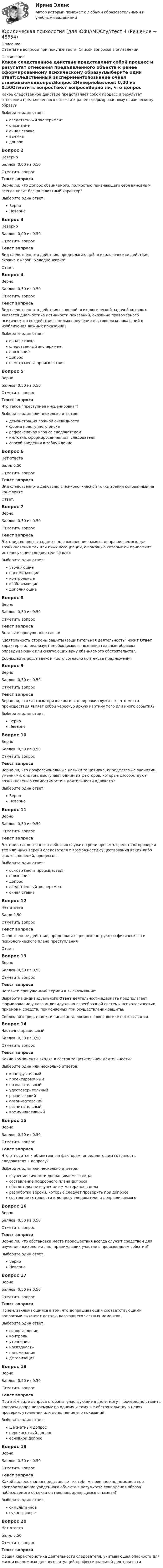     
            Описание
            Ответы на вопросы при покупке теста. Список вопросов в  оглавлении 
            Оглавление
            Какое следственное действие представляет собой процесс и результат отнесения предъявленного объекта к ранее сформированному психическому образу?Выберите один ответ:следственный экспериментопознание очная ставкавыемкадопросВопрос 2НеверноБаллов: 0,00 из 0,50Отметить вопросТекст вопросаВерно ли, что допрос обвиняемого, полностью признающего себя виновным, всегда носит бесконфликтный характер?Выберите один ответ:Верно НеверноВопрос 3НеверноБаллов: 0,00 из 0,50Отметить вопросТекст вопросаВид следственного действия, предполагающий психологические действия, схожие с игрой холодно-жаркоОтвет: Вопрос 4ВерноБаллов: 0,50 из 0,50Отметить вопросТекст вопросаВид следственного действия основной психологической задачей которого является диагностика истинности показаний, оказание правомерного психического воздействия с целью получения достоверных показаний и изобличения ложных показаний?Выберите один ответ:очная ставкаследственный экспериментопознаниедопрос осмотр места происшествияВопрос 5ВерноБаллов: 0,50 из 0,50Отметить вопросТекст вопросаЧто такое преступная инсценировка?Выберите один или несколько ответов:демонстрация ложной очевидности форма преступного риска рефлексивная игра со следователем иллюзия, сформированная для следователя способ введения в заблуждение Вопрос 6Нет ответаБалл: 0,50Отметить вопросТекст вопросаВид следственного действия, с психологической точки зрения основанный на конфликтеОтвет: Вопрос 7ВерноБаллов: 0,50 из 0,50Отметить вопросТекст вопросаЭтот вид вопросов задается для оживления памяти допрашиваемого, для возникновения тех или иных ассоциаций, с помощью которых он припомнит интересующие следователя факты.Выберите один ответ:уточняющиенапоминающие контрольныеизобличающиедополняющиеВопрос 8ВерноБаллов: 0,50 из 0,50Отметить вопросТекст вопросаВставьте пропущенное слово:Деятельность стороны защиты (защитительная деятельность носит  Ответ  характер, т.к. реализует необходимость познания главным образом оправдывающих или смягчающих вину обвиняемого обстоятельств.Соблюдайте род, падеж и чисто согласно контекста предложения.Вопрос 9ВерноБаллов: 0,50 из 0,50Отметить вопросТекст вопросаВерно ли, что частным признаком инсценировки служит то, что место происшествия являет собой чересчур яркую картину того или иного события?Выберите один ответ:Верно НеверноВопрос 10ВерноБаллов: 0,50 из 0,50Отметить вопросТекст вопросаВерно ли, что профессиональные навыки защитника, определяемые знаниями, умениями, опытом, выступают одним из факторов, которые способствуют возникновению совместимости в деятельности адвоката?Выберите один ответ:Верно НеверноВопрос 11ВерноБаллов: 0,50 из 0,50Отметить вопросТекст вопросаЭтот вид следственного действия служит, среди прочего, средством проверки тех или иных версий следователя о возможности существования каких-либо фактов, явлений, процессов.Выберите один ответ:осмотр места происшествияопознаниедопросследственный эксперимент очная ставкаВопрос 12Нет ответаБалл: 0,50Отметить вопросТекст вопросаСледственное действие, предполагающее реконструкцию физического и психологического плана преступленияОтвет: Вопрос 13ВерноБаллов: 0,50 из 0,50Отметить вопросТекст вопросаВставьте пропущенный термин в высказывание:Выработка индивидуального Ответ деятельности адвоката предполагает формирование у него индивидуально-своеобразной системы психологических приемов и средств, применяемых при осуществлении защиты.Соблюдайте род, падеж и число вставляемого слова логике высказывания.Вопрос 14Частично правильныйБаллов: 0,38 из 0,50Отметить вопросТекст вопросаКакие компоненты входят в состав защитительной деятельности?Выберите один или несколько ответов:конструктивный проектировочныйпознавательный удостоверительный развивающийорганизаторский воспитательный коммуникативный Вопрос 15ВерноБаллов: 0,50 из 0,50Отметить вопросТекст вопросаЧто относится к объективным факторам, определяющим готовность следователя к допросу?Выберите один или несколько ответов:изучение личности допрашиваемого лица составление подробного плана допроса обстоятельное изучение им материалов дела разработка версий, которые следует проверить при допросе состояние готовности к допросу следователя и допрашиваемогоВопрос 16ВерноБаллов: 0,50 из 0,50Отметить вопросТекст вопросаВерно ли, что обстановка места происшествия всегда служит средством для изучения психологии лиц, принимавших участие в происшедшем событии?Выберите один ответ:Верно НеверноВопрос 17ВерноБаллов: 0,50 из 0,50Отметить вопросТекст вопросаПрием, заключающийся в том, что допрашивающий соответствующими вопросами выясняет детали, касающиеся частных моментов.Выберите один ответ:сопоставлениеконтрольуточнение наглядностьнапоминаниедетализацияВопрос 18ВерноБаллов: 0,50 из 0,50Отметить вопросТекст вопросаПри этом виде допроса стороны, участвующие в деле, могут поочередно ставить вопросы допрашиваемому по одному и тому же обстоятельству в целях проверки, уточнения или дополнения его показаний.Выберите один ответ:шахматный допросперекрестный допрос основной допросВопрос 19ВерноБаллов: 0,50 из 0,50Отметить вопросТекст вопросаКакой вид опознания представляет из себя мгновенное, одномоментное воспроизведение увиденного объекта в результате совпадения образа наблюдаемого объекта с эталоном, хранящимся в памяти?Выберите один ответ:симультанное сукцессивноеВопрос 20Нет ответаБалл: 0,50Отметить вопросТекст вопросаОбщая характеристика деятельности следователя, учитывающая опасность для жизни возможных для него ситуаций профессиональной деятельности 
            
            
            Юридическая психология Витте МУИВ Ответы на тесты 1-3 и итоговое тестированиеЮридическая психология (для ЮФ)//МОСгу//тест 4Юридическая психология заданиеЮридическая психология итоговый тест Юридическая психология ИТОГОВЫЙ ТЕСТ Юридическая психология итоговый тест МФПУ СинергияЮридическая психология ИТОГОВЫЙ ТЕСТ/СИБУПК Юридическая психология, вариант 2Юридическая психология, вариант 3Юридическая психология, вариант 4Юридическая психология, вариант 5Юридическая психология, вариант 6Юридическая психология, вариант 7Юридическая психология, вариант 8