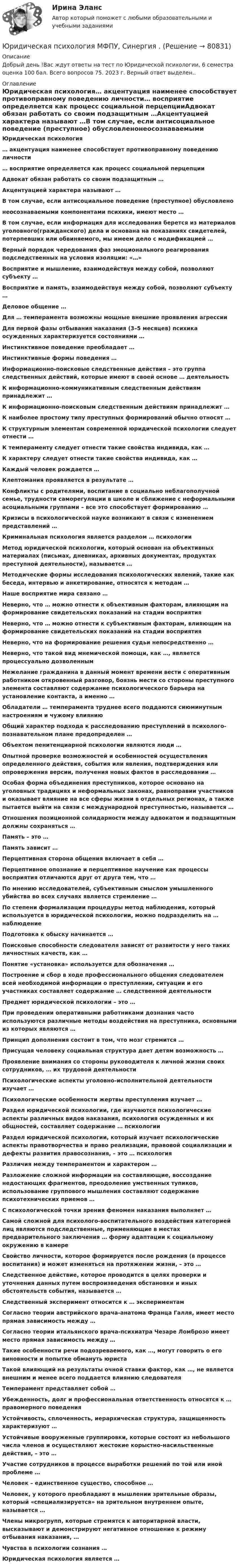     
            Описание
            Добрый день !Вас ждут ответы на тест по Юридической психологии, 6 семестра оценка 100 бал. Всего вопросов 75. 2023 г. Верный ответ выделен.. 
            Оглавление
                          Юридическая психология… акцентуация наименее способствует противоправному поведению личности… восприятие определяется как процесс социальной перцепцииАдвокат обязан работать со своим подзащитным …Акцентуацией характера называют …В том случае, если антисоциальное поведение (преступное) обусловленонеосознаваемыми компонентами психики, имеют место …В том случае, если информация для исследования берется из материалов уголовного(гражданского) дела и основана на показаниях свидетелей, потерпевших или обвиняемого, мы имеем дело с модификацией …Верный порядок чередования фаз эмоционального реагирования подследственных на условия изоляции: «…»Восприятие и мышление, взаимодействуя между собой, позволяют субъекту …Восприятие и память, взаимодействуя между собой, позволяют субъекту …Деловое общение …Для … темперамента возможны мощные внешние проявления агрессииДля первой фазы отбывания наказания (3–5 месяцев) психика осужденных характеризуется состояниями …Инстинктивное поведение преобладает …Инстинктивные формы поведения …Информационно-поисковые следственные действия – это группа следственных действий, которые имеют в своей основе … деятельностьК информационно-коммуникативным следственным действиям принадлежит …К информационно-поисковым следственным действиям принадлежит …К наиболее простому типу преступных формирований обычно относят …К структурным элементам современной юридической психологии следует отнести …К темпераменту следует отнести такие свойства индивида, как …К характеру следует отнести такие свойства индивида, как …Каждый человек рождается …Клептомания проявляется в результате …Конфликты с родителями, воспитание в социально неблагополучной семье, трудности саморегуляции в школе и сближение с неформальными асоциальными группами – все это способствует формированию …Кризисы в психологической науке возникают в связи с изменением представлений …Криминальная психология является разделом … психологииМетод юридической психологии, который основан на объективных материалах (письмах, дневниках, архивных документах, продуктах преступной деятельности), называется …Методические формы исследования психологических явлений, такие как беседа, интервью и анкетирование, относятся к методам …Наше восприятие мира связано …Неверно, что … можно отнести к объективным факторам, влияющим на формирование свидетельских показаний на стадии восприятияНеверно, что … можно отнести к субъективным факторам, влияющим на формирование свидетельских показаний на стадии восприятияНеверно, что на формирование решения судьи непосредственно …Неверно, что такой вид мнемической помощи, как …, является процессуально дозволеннымНежелание гражданина в данный момент времени вести с оперативным работником откровенный разговор, боязнь мести со стороны преступного элемента составляют содержание психологического барьера на установление контакта, а именно …Обладатели … темперамента труднее всего поддаются сиюминутным настроениям и чужому влияниюОбщий характер подхода к расследованию преступлений в психолого-познавательном плане предопределен …Объектом пенитенциарной психологии являются люди …Опытной проверке возможностей и особенностей осуществления определенного действия, события или явления, подтверждения или опровержения версии, получения новых фактов в расследовании …Особая форма объединения преступников, которое основано на уголовных традициях и неформальных законах, равноправии участников и оказывает влияние на все сферы жизни в отдельных регионах, а также пытается выйти на связи с международной преступностью, называется …Отношения позиционной солидарности между адвокатом и подзащитным должны сохраняться …Память – это …Память зависит …Перцептивная сторона общения включает в себя …Перцептивное опознание и перцептивное научение как процессы восприятия отличаются друг от друга тем, что …По мнению исследователей, субъективным смыслом умышленного убийства во всех случаях является стремление …По степени формализации процедуры метод наблюдения, который используется в юридической психологии, можно подразделить на … наблюдениеПодготовка к обыску начинается …Поисковые способности следователя зависят от развитости у него таких личностных качеств, как …Понятие «установка» используется для обозначения …Построение и сбор в ходе профессионального общения следователем всей необходимой информации о преступлении, ситуации и его участниках составляет содержание … следственной деятельностиПредмет юридической психологии – это …При проведении оперативными работниками дознания часто используются различные методы воздействия на преступника, основными из которых являются …Принцип дополнения состоит в том, что мозг стремится …Присущая человеку социальная структура дает детям возможность …Проявление внимания со стороны руководителя к личной жизни своих сотрудников, … их трудовой деятельностиПсихологические аспекты уголовно-исполнительной деятельности изучает …Психологические особенности жертвы преступления изучает …Раздел юридической психологии, где изучаются психологические аспекты различных видов наказания, психология осужденных и их общностей, составляет содержание … психологииРаздел юридической психологии, который изучает психологические аспекты правотворчества и право реализации, правовой социализации и дефекты развития правосознания, – это … психология Различия между темпераментом и характером …Разложение сложной информации на составляющие, воссоздание недостающих фрагментов, преодоление умственных тупиков, использование группового мышления составляют содержание психотехнических приемов …С психологической точки зрения феномен наказания выполняет …Самой сложной для психолого-воспитательного воздействия категорией лиц являются подследственные, применяющие в местах предварительного заключения … форму адаптации к социальному окружению в камереСвойство личности, которое формируется после рождения (в процессе воспитания) и может изменяться на протяжении жизни, – это …Следственное действие, которое проводится в целях проверки и уточнения данных путем воспроизведения обстановки и иных обстоятельств события, называется …Следственный эксперимент относится к … экспериментамСогласно теории австрийского врача-анатома Франца Галля, имеет место прямая зависимость между …Согласно теории итальянского врача-психиатра Чезаре Ломброзо имеет место прямая зависимость между …Такие особенности речи подозреваемого, как …, могут говорить о его виновности и попытке обмануть юристаТакой влияющий на результаты очной ставки фактор, как …, не является внешним и менее всего поддается влиянию следователяТемперамент представляет собой …Убежденность, долг и профессиональная ответственность относятся к … правомерного поведенияУстойчивость, сплоченность, иерархическая структура, защищенность характеризуют …Устойчивые вооруженные группировки, которые состоят из небольшого числа членов и осуществляют жестокие корыстно-насильственные действия, – это …Участие сотрудников в процессе выработки решений по той или иной проблеме …Человек – единственное существо, способное …Человек, у которого преобладают в мышлении зрительные образы, который «специализируется» на зрительном внутреннем опыте, называется …Члены микрогрупп, которые стремятся к авторитарной власти, высказывают и демонстрируют негативное отношение к режиму отбывания наказания, …Чувства в психологии сознания …Юридическая психология является …  
            
            
            Юридическая психология МФПУ СинергияЮридическая психология МФПУ, Синергия .💯 Юридическая психология (ответы на тест Синергия / МОИ / МТИ / МосАП, октябрь 2023)💯 Юридическая психология (ответы на тест Синергия / МОИ / МТИ / МосАП, сентябрь 2023)💯 Юридическая психология (правильные ответы на тест Синергия / МОИ / МТИ / МосАП)💯 Юридическая психология (правильные ответы на тест Синергия / МОИ / МТИ / МосАП, август 2023)Юридическая психология .Практические задания. ММУ.Юридическая психология Витте МУИВ Ответы на тесты 1-3 и итоговое тестированиеЮридическая психология (для ЮФ)//МОСгу//тест 4Юридическая психология заданиеЮридическая психология итоговый тест Юридическая психология ИТОГОВЫЙ ТЕСТ Юридическая психология итоговый тест МФПУ СинергияЮридическая психология ИТОГОВЫЙ ТЕСТ/СИБУПК 