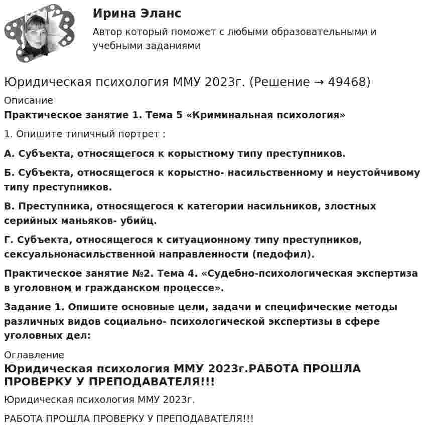     
            Описание
            Практическое занятие 1. Тема 5 «Криминальная психология»1. Опишите типичный портрет : А. Субъекта, относящегося к корыстному типу преступников.Б. Субъекта, относящегося к корыстно- насильственному и неустойчивому типу преступников.В. Преступника, относящегося к категории насильников, злостных серийных маньяков- убийц.Г. Субъекта, относящегося к ситуационному типу преступников, сексуальнонасильственной направленности (педофил).Практическое занятие №2. Тема 4. «Судебно-психологическая экспертиза в уголовном и гражданском процессе».Задание 1. Опишите основные цели, задачи и специфические методы различных видов социально- психологической экспертизы в сфере уголовных дел:  
            Оглавление
            Юридическая психология ММУ 2023г.РАБОТА ПРОШЛА ПРОВЕРКУ У ПРЕПОДАВАТЕЛЯ!!! 
            
            
            Юридическая психология ИТОГОВЫЙ ТЕСТ/СИБУПК Юридическая психология ММУ 2023г.Юридическая психология МФПУ СинергияЮридическая психология МФПУ, Синергия .💯 Юридическая психология (ответы на тест Синергия / МОИ / МТИ / МосАП, октябрь 2023)💯 Юридическая психология (ответы на тест Синергия / МОИ / МТИ / МосАП, сентябрь 2023)💯 Юридическая психология (правильные ответы на тест Синергия / МОИ / МТИ / МосАП)Юридическая психология, вариант 8Юридическая психология, вариант 9Юридическая психология Витте МУИВ Ответы на тесты 1-3 и итоговое тестированиеЮридическая психология (для ЮФ)//МОСгу//тест 4Юридическая психология заданиеЮридическая психология итоговый тест Юридическая психология ИТОГОВЫЙ ТЕСТ 