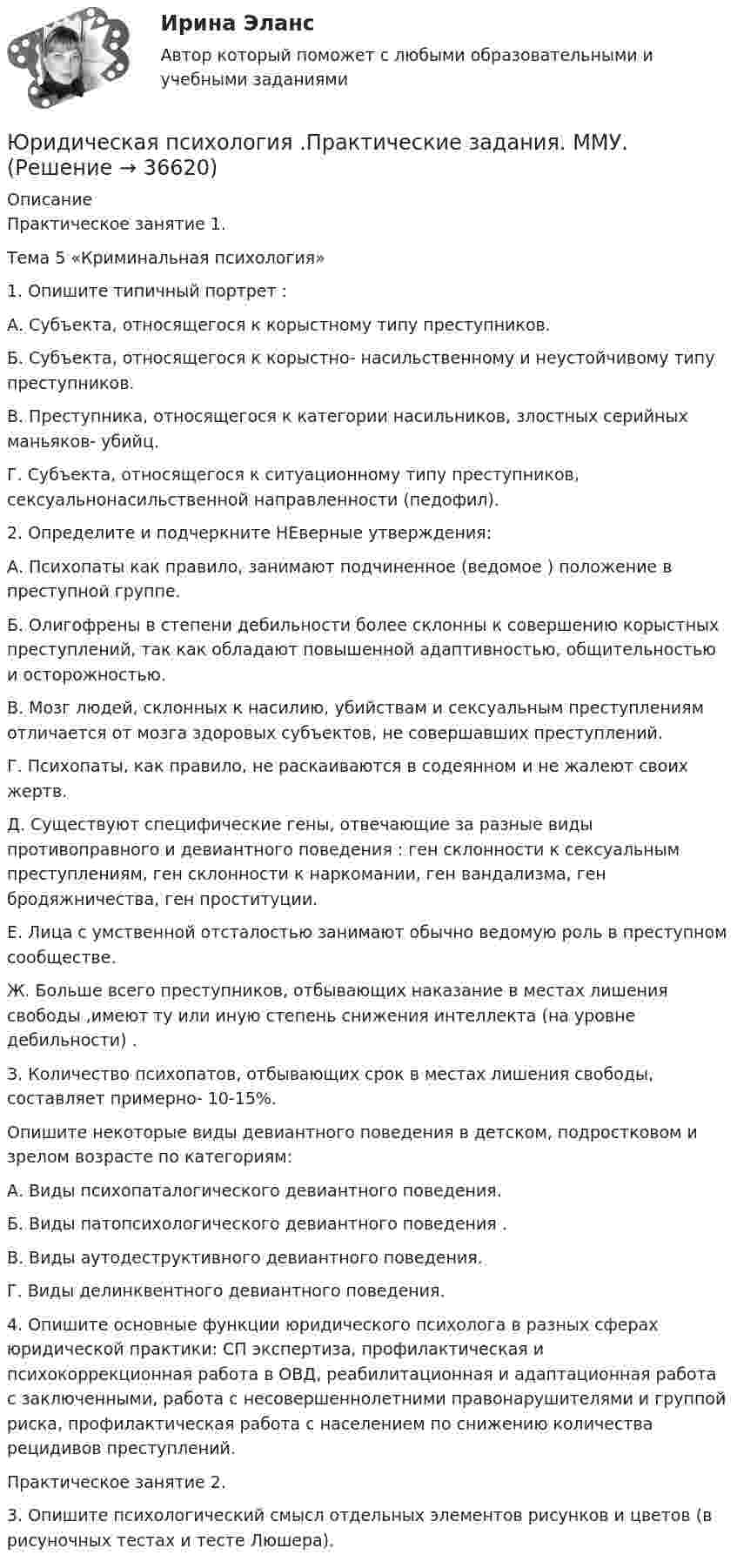      
          Описание
          Практическое занятие 1. Тема 5 «Криминальная психология» 1. Опишите типичный портрет : А. Субъекта, относящегося к корыстному типу преступников. Б. Субъекта, относящегося к корыстно- насильственному и неустойчивому типу преступников. В. Преступника, относящегося к категории насильников, злостных серийных маньяков- убийц. Г. Субъекта, относящегося к ситуационному типу преступников, сексуальнонасильственной направленности (педофил). 2. Определите и подчеркните НЕверные утверждения: А. Психопаты как правило, занимают подчиненное (ведомое ) положение в преступной группе. Б. Олигофрены в степени дебильности более склонны к совершению корыстных преступлений, так как обладают повышенной адаптивностью, общительностью и осторожностью. В. Мозг людей, склонных к насилию, убийствам и сексуальным преступлениям отличается от мозга здоровых субъектов, не совершавших преступлений. Г. Психопаты, как правило, не раскаиваются в содеянном и не жалеют своих жертв. Д. Существуют специфические гены, отвечающие за разные виды противоправного и девиантного поведения : ген склонности к сексуальным преступлениям, ген склонности к наркомании, ген вандализма, ген бродяжничества, ген проституции. Е. Лица с умственной отсталостью занимают обычно ведомую роль в преступном сообществе. Ж. Больше всего преступников, отбывающих наказание в местах лишения свободы ,имеют ту или иную степень снижения интеллекта (на уровне дебильности) . З. Количество психопатов, отбывающих срок в местах лишения свободы, составляет примерно- 10-15%.Опишите некоторые виды девиантного поведения в детском, подростковом и зрелом возрасте по категориям: А. Виды психопаталогического девиантного поведения. Б. Виды патопсихологического девиантного поведения . В. Виды аутодеструктивного девиантного поведения. Г. Виды делинквентного девиантного поведения. 4. Опишите основные функции юридического психолога в разных сферах юридической практики: СП экспертиза, профилактическая и психокоррекционная работа в ОВД, реабилитационная и адаптационная работа с заключенными, работа с несовершеннолетними правонарушителями и группой риска, профилактическая работа с населением по снижению количества рецидивов преступлений. Практическое занятие 2. 3. Опишите психологический смысл отдельных элементов рисунков и цветов (в рисуночных тестах и тесте Люшера).  
            
            
            💯 Юридическая психология (правильные ответы на тест Синергия / МОИ / МТИ / МосАП, август 2023)Юридическая психология .Практические задания. ММУ.Юридическая психология. СинергияЮридическая психология. Синергия (Итоговый + Промежуточные тесты 1-12)Юридическая психология тест синергия Юридическая психология ТЕСТ СИНЕРГИЯ 2022Юридическая психология. Тест с ответами СИНЕРГИЯ 2023Юридическая психология итоговый тест МФПУ СинергияЮридическая психология ИТОГОВЫЙ ТЕСТ/СИБУПК Юридическая психология ММУ 2023г.Юридическая психология МФПУ СинергияЮридическая психология МФПУ, Синергия .💯 Юридическая психология (ответы на тест Синергия / МОИ / МТИ / МосАП, октябрь 2023)💯 Юридическая психология (ответы на тест Синергия / МОИ / МТИ / МосАП, сентябрь 2023)