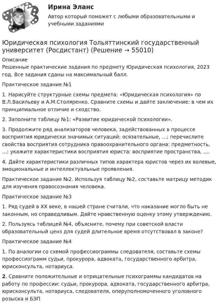     
            Описание
            Решенные практические задания по предмету Юридическая психология, 2023 год. Все задания сданы на максимальный балл.Практическое задание №1 1. Нарисуйте структурные схемы предмета: «Юридическая психология» по В.Л.Васильеву и А.М.Столяренко. Сравните схемы и дайте заключение: в чем их принципиальное отличие и сходство. 2. Заполните таблицу №1: «Развитие юридической психологии».3. Продолжите ряд анализаторов человека, задействованных в процессе восприятия юридически значимых ситуаций: осязательные, …; перечислите свойства восприятия сотрудника правоохранительного органа: предметность, …; укажите характеристики восприятия юриста: восприятие пространства, ….4. Дайте характеристики различных типов характера юристов через их волевые, эмоциональные и интеллектуальные проявления. Практическое задание №2. Используя таблицу №2, составьте матрицу методик для изучения правосознания человека.Практическое задание №3  1. Ряд судей в ХХ веке, в нашей стране считали, что наказание могло быть не законным, но справедливым. Дайте нравственную оценку этому утверждению.	 2. Пользуясь таблицей №4, объясните, почему при советской власти образовательный ценз для судей длительное время отсутствовал в законе? Практическое задание №41. По аналогии со схемой профессиограммы следователя, составьте схемы профессиограмм судьи, прокурора, адвоката, государственного арбитра, юрисконсульта, нотариуса.2. Сравните положительные и отрицательные психограммы кандидатов на работу по профессии: судьи, прокурора, адвоката, государственного арбитра, юрисконсульта, нотариуса, следователя, оперуполномоченного уголовного розыска и БЭП   
            
            
            Юридическая психология (тест с ответами Синергия/МОИ/ МТИ)Юридическая психология Тольяттинский государственный университет (Росдистант)Юридическая техника Юридическая техника МФПУ СинергияЮридическая техника МФПУ Синергия⭐ Юридическая техника (ответы на тест Синергия / МТИ / МосАП, август 2022)Юридическая техника (ответы Синергия). РЕЗУЛЬТАТ 93 БАЛЛА💯 Юридическая психология (правильные ответы на тест Синергия / МОИ / МТИ / МосАП)💯 Юридическая психология (правильные ответы на тест Синергия / МОИ / МТИ / МосАП, август 2023)Юридическая психология .Практические задания. ММУ.Юридическая психология. СинергияЮридическая психология. Синергия (Итоговый + Промежуточные тесты 1-12)Юридическая психология тест синергия Юридическая психология ТЕСТ СИНЕРГИЯ 2022