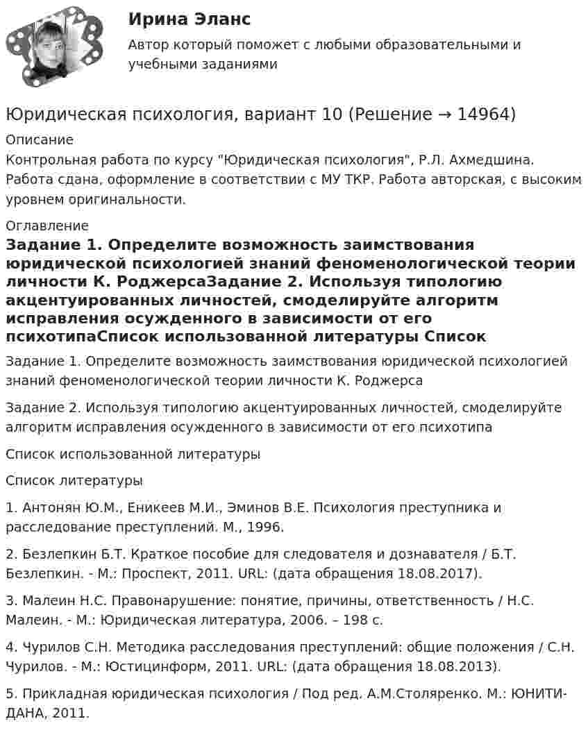      
          Описание
          Контрольная работа по курсу Юридическая психология, Р.Л. Ахмедшина. Работа сдана, оформление в соответствии с МУ ТКР. Работа авторская, с высоким уровнем оригинальности. 
          Оглавление
          Задание 1. Определите возможность заимствования юридической психологией знаний феноменологической теории личности К. РоджерсаЗадание 2. Используя типологию акцентуированных личностей, смоделируйте алгоритм исправления осужденного в зависимости от его психотипаСписок использованной литературы 
          Список литературы
           	1. Антонян Ю.М., Еникеев М.И., Эминов В.Е. Психология преступника и расследование преступлений. М., 1996.	2.     Безлепкин Б.Т. Краткое пособие для следователя и дознавателя / Б.Т. Безлепкин. - М.: Проспект, 2011. URL:  (дата обращения 18.08.2017).	3.     Малеин Н.С. Правонарушение: понятие, причины, ответственность / Н.С. Малеин. - М.: Юридическая литература, 2006. – 198 с.	4.     Чурилов С.Н. Методика расследования преступлений: общие положения / С.Н. Чурилов. - М.: Юстицинформ, 2011. URL:  (дата обращения 18.08.2013).	5. Прикладная юридическая психология / Под ред. А.М.Столяренко. М.: ЮНИТИ-ДАНА, 2011.
            
            
            Юридическая психология 7 сем 12 промежуточных + 1 итоговыйЮридическая психология, вариант 10Юридическая психология (Вариант 1, ТУСУР)        Юридическая психология, вариант 2Юридическая психология, вариант 3Юридическая психология, вариант 4Юридическая психология, вариант 5Юридическая психологияЮридическая психологияЮридическая психологияЮридическая психологияЮридическая психология Юридическая психология (150 вопросов)Юридическая психология, 69 вопросов (ответы на тест Синергия / МТИ / МОИ / МосАП)