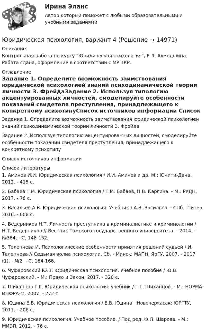      
          Описание
          Контрольная работа по курсу Юридическая психология, Р.Л. Ахмедшина. Работа сдана, оформление в соответствии с МУ ТКР. 
          Оглавление
          Задание 1. Определите возможность заимствования юридической психологией знаний психодинамической теории личности З. ФрейдаЗадание 2. Используя типологию акцентуированных личностей, смоделируйте особенности показаний свидетеля преступления, принадлежащего к конкретному психотипуСписок источников информации 
          Список литературы
          	1.                Аминов И.И. Юридическая психология / И.И. Аминов и др. М.: Юнити-Дана, 2012. - 415 с. 	2. Бабаев Т.М. Юридическая психология / Т.М. Бабаев, Н.В. Каргина. - М.: РУДН, 2017. - 78 с. 	3. Васильев А.В. Юридическая психология: Учебник / А.В. Васильев. - СПб.: Питер, 2016. - 608 с. 	4. Ведерников Н.Т. Личность преступника в криминалистике и криминологии / Н.Т. Ведерников // Вестник Томского государственного университета. - 2014. - №384. - С. 148-152. 	5. Телепнева И. Психологические особенности принятия решений судьей / И. Телепнева // Седьмая волна психологии. Сб. - Минск: МАПН, ЯрГУ, 2007. - 2017 (1). - №2. - С. 164-168. 	6. Чуфаровский Ю.В. Юридическая психология. Учебное пособие / Ю.В. Чуфаровский. - М.: Право и Закон, 2017. - 320 с. 	7. Шиханцов Г.Г. Юридическая психология: учебник / Г.Г. Шиханцов. - М.: НОРМА-ИНФРА-М, 2007. - 272 с. 	8. Юдина Е.В. Юридическая психология / Е.В. Юдина - Новочеркасск: ЮРГТУ, 2011. - 206 с. 	9. Юридическая психология: Учебное пособие. / Под ред. Ф.Л. Шарова. - М.: МИЭП, 2012. - 76 с. 
            
            
            Юридическая психология, вариант 3Юридическая психология, вариант 4Юридическая психология, вариант 5Юридическая психология, вариант 6Юридическая психология, вариант 7Юридическая психология, вариант 8Юридическая психология, вариант 9Юридическая психология Юридическая психология (150 вопросов)Юридическая психология, 69 вопросов (ответы на тест Синергия / МТИ / МОИ / МосАП)Юридическая психология 6 семестр (Синергия)Юридическая психология 7 сем 12 промежуточных + 1 итоговыйЮридическая психология, вариант 10Юридическая психология (Вариант 1, ТУСУР)        