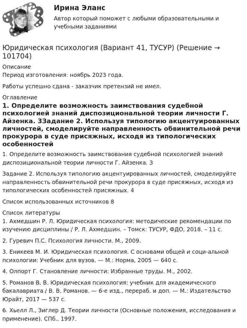       
            Описание
            Период изготовления: ноябрь 2023 года. Работы успешно сдана - заказчик претензий не имел. 
            Оглавление
            1. Определите возможность заимствования судебной психологией знаний диспозициональной теории личности Г. Айзенка.	3Задание 2. Используя типологию акцентуированных личностей, смоделируйте направленность обвинительной речи прокурора в суде присяжных, исходя из типологических особенностей присяжных.	4Список использованных источников	8 
            Список литературы
            1.	Ахмедшин Р. Л. Юридическая психология: методические рекомендации по изучению дисциплины / Р. Л. Ахмедшин. – Томск: ТУСУР, ФДО, 2018. – 11 с.2.	Гуревич П.С. Психология личности. М., 2009.3.	Еникеев М. И. Юридическая психология. С основами общей и соци-альной психологии: Учебник для вузов. — М.: Норма, 2005 — 640 с.4.	Олпорт Г. Становление личности: Избранные труды. М., 2002.5.	Романов В. В. Юридическая психология: учебник для академического бакалавриата / В. В. Романов. — 6-е изд., перераб. и доп. — М.: Издательство Юрайт, 2017 — 537 с.6.	Хьелл Л., Зиглер Д. Теории личности (Основные положения, исследования и применение). СПб., 1997. 