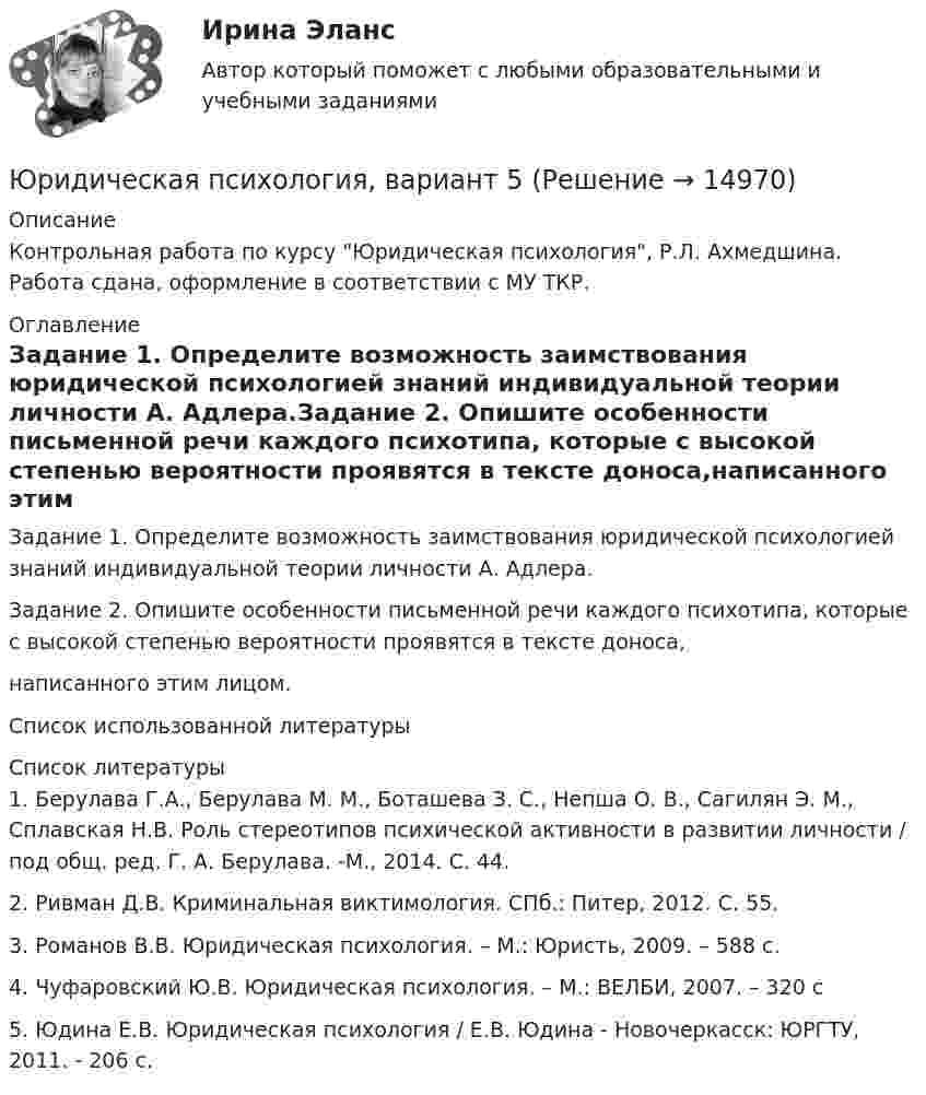      
          Описание
          Контрольная работа по курсу Юридическая психология, Р.Л. Ахмедшина. Работа сдана, оформление в соответствии с МУ ТКР. 
          Оглавление
          Задание 1. Определите возможность заимствования юридической психологией знаний индивидуальной теории личности А. Адлера.Задание 2. Опишите особенности письменной речи каждого психотипа, которые с высокой степенью вероятности проявятся в тексте доноса,написанного этим лицом.Список использованной литературы 
          Список литературы
          	1.                Берулава Г.А., Берулава М. М., Боташева З. С., Непша О. В., Сагилян Э. М., Сплавская Н.В. Роль стереотипов психической активности в развитии личности / под общ. ред. Г. А. Берулава. -М., 2014. С. 44.	2.                Ривман Д.В. Криминальная виктимология. СПб.: Питер, 2012. С. 55.	3.                Романов В.В. Юридическая психология. – М.: Юристь, 2009. – 588 с. 	4.                Чуфаровский Ю.В. Юридическая психология. – М.: ВЕЛБИ, 2007. – 320 с 	5.                Юдина Е.В. Юридическая психология / Е.В. Юдина - Новочеркасск: ЮРГТУ, 2011. - 206 с. 
            
            
            Юридическая психология, вариант 4Юридическая психология, вариант 5Юридическая психология, вариант 6Юридическая психология, вариант 7Юридическая психология, вариант 8Юридическая психология, вариант 9Юридическая психология Витте МУИВ Ответы на тесты 1-3 и итоговое тестированиеЮридическая психология (150 вопросов)Юридическая психология, 69 вопросов (ответы на тест Синергия / МТИ / МОИ / МосАП)Юридическая психология 6 семестр (Синергия)Юридическая психология 7 сем 12 промежуточных + 1 итоговыйЮридическая психология, вариант 10Юридическая психология (Вариант 1, ТУСУР)        Юридическая психология, вариант 2