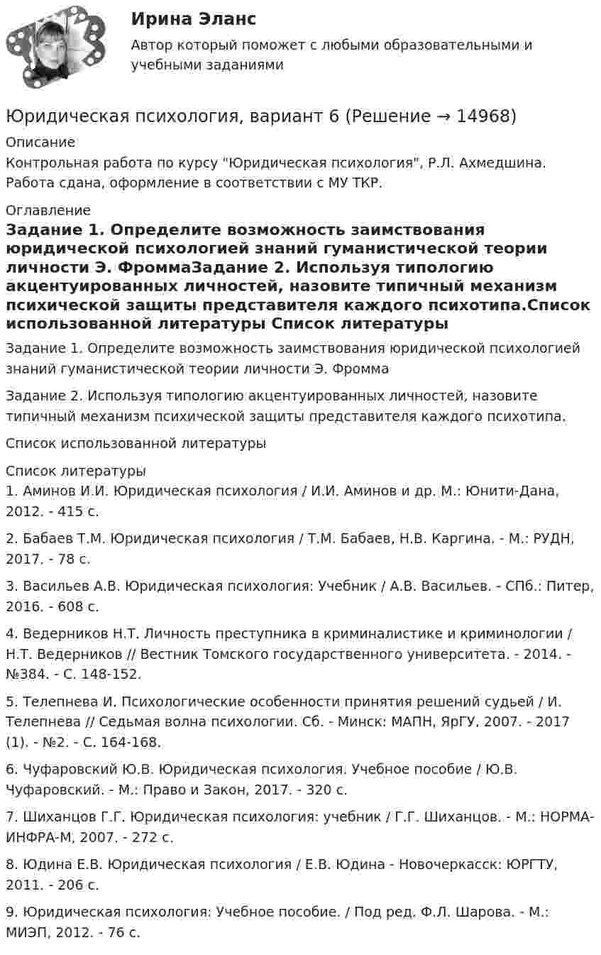      
          Описание
          Контрольная работа по курсу Юридическая психология, Р.Л. Ахмедшина. Работа сдана, оформление в соответствии с МУ ТКР. 
          Оглавление
          Задание 1. Определите возможность заимствования юридической психологией знаний гуманистической теории личности Э. ФроммаЗадание 2. Используя типологию акцентуированных личностей, назовите типичный механизм психической защиты представителя каждого  психотипа.Список использованной литературы 
          Список литературы
          	1.                Аминов И.И. Юридическая психология / И.И. Аминов и др. М.: Юнити-Дана, 2012. - 415 с. 	2. Бабаев Т.М. Юридическая психология / Т.М. Бабаев, Н.В. Каргина. - М.: РУДН, 2017. - 78 с. 	3. Васильев А.В. Юридическая психология: Учебник / А.В. Васильев. - СПб.: Питер, 2016. - 608 с. 	4. Ведерников Н.Т. Личность преступника в криминалистике и криминологии / Н.Т. Ведерников // Вестник Томского государственного университета. - 2014. - №384. - С. 148-152. 	5. Телепнева И. Психологические особенности принятия решений судьей / И. Телепнева // Седьмая волна психологии. Сб. - Минск: МАПН, ЯрГУ, 2007. - 2017 (1). - №2. - С. 164-168. 	6. Чуфаровский Ю.В. Юридическая психология. Учебное пособие / Ю.В. Чуфаровский. - М.: Право и Закон, 2017. - 320 с. 	7. Шиханцов Г.Г. Юридическая психология: учебник / Г.Г. Шиханцов. - М.: НОРМА-ИНФРА-М, 2007. - 272 с. 	8. Юдина Е.В. Юридическая психология / Е.В. Юдина - Новочеркасск: ЮРГТУ, 2011. - 206 с. 	9. Юридическая психология: Учебное пособие. / Под ред. Ф.Л. Шарова. - М.: МИЭП, 2012. - 76 с. 
            
            
            Юридическая психология, вариант 5Юридическая психология, вариант 6Юридическая психология, вариант 7Юридическая психология, вариант 8Юридическая психология, вариант 9Юридическая психология Витте МУИВ Ответы на тесты 1-3 и итоговое тестированиеЮридическая психология (для ЮФ)//МОСгу//тест 4Юридическая психология, 69 вопросов (ответы на тест Синергия / МТИ / МОИ / МосАП)Юридическая психология 6 семестр (Синергия)Юридическая психология 7 сем 12 промежуточных + 1 итоговыйЮридическая психология, вариант 10Юридическая психология (Вариант 1, ТУСУР)        Юридическая психология, вариант 2Юридическая психология, вариант 3