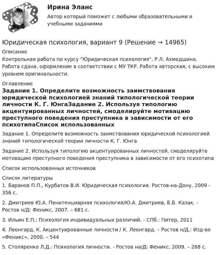      
          Описание
          Контрольная работа по курсу Юридическая психология, Р.Л. Ахмедшина. Работа сдана, оформление в соответствии с МУ ТКР. Работа авторская, с высоким уровнем оригинальности. 
          Оглавление
          Задание 1. Определите возможность заимствования юридической психологией знаний типологической теории личности К. Г. ЮнгаЗадание 2. Используя типологию акцентуированных личностей, смоделируйте мотивацию преступного поведения преступника в зависимости от его психотипаСписок использованных источников 
          Список литературы
          	1.                Баранов П.П., Курбатов В.И. Юридическая психология. Ростов-на-Дону, 2009 - 356 с.	2.                Дмитриев Ю.А. Пенитенциарная психология/Ю.А. Дмитриев, Б.Б. Казак. – Ростов н/Д: Феникс, 2007. – 681 с.	3.                Ильин Е.П.: Психология индивидуальных различий. - СПб.: Питер, 2011	4.                Леонгард, К. Акцентуированные личности / К. Леонгард. – Ростов н/Д.: Изд-во «Феникс», 2000. – 544	5.                Столяренко Л.Д.: Психология личности. - Ростов на/Д: Феникс, 2009. – 268 с.
            
            
            Юридическая психология, вариант 8Юридическая психология, вариант 9Юридическая психология Витте МУИВ Ответы на тесты 1-3 и итоговое тестированиеЮридическая психология (для ЮФ)//МОСгу//тест 4Юридическая психология заданиеЮридическая психология итоговый тест Юридическая психология ИТОГОВЫЙ ТЕСТ Юридическая психология, вариант 10Юридическая психология (Вариант 1, ТУСУР)        Юридическая психология, вариант 2Юридическая психология, вариант 3Юридическая психология, вариант 4Юридическая психология, вариант 5Юридическая психология, вариант 6