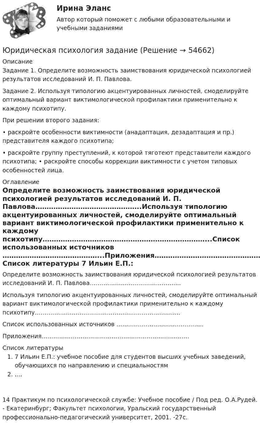      
            Описание
            Задание 1. Определите возможность заимствования юридической психологией результатов исследований И. П. Павлова.Задание 2. Используя типологию акцентуированных личностей, смоделируйте оптимальный вариант виктимологической профилактики применительно к каждому психотипу.При решении второго задания:• раскройте особенности виктимности (анадаптация, дезадаптация и пр.) представителя каждого психотипа;• раскройте группу преступлений, к которой тяготеют представители каждого психотипа; • раскройте способы коррекции виктимности с учетом типовых особенностей лица. 
            Оглавление
            Определите возможность заимствования юридической психологией результатов исследований И. П. Павлова………………………………………..Используя типологию акцентуированных личностей, смоделируйте оптимальный вариант виктимологической профилактики применительно к каждому психотипу………………………………………………………………...Список использованных источников ……………………………………...Приложения…………………………………………………………………. 
            Список литературы
            7 Ильин Е.П.: учебное пособие для студентов высших учебных заведений, обучающихся по направлению и специальностям ....14 Практикум по психологической службе: Учебное пособие / Под ред. О.А.Рудей. - Екатеринбург; Факультет психологии, Уральский государственный профессионально-педагогический университет, 2001. -27с.  
            
            
            Юридическая психология (для ЮФ)//МОСгу//тест 4Юридическая психология заданиеЮридическая психология итоговый тест Юридическая психология ИТОГОВЫЙ ТЕСТ Юридическая психология итоговый тест МФПУ СинергияЮридическая психология ИТОГОВЫЙ ТЕСТ/СИБУПК Юридическая психология ММУ 2023г.Юридическая психология, вариант 3Юридическая психология, вариант 4Юридическая психология, вариант 5Юридическая психология, вариант 6Юридическая психология, вариант 7Юридическая психология, вариант 8Юридическая психология, вариант 9