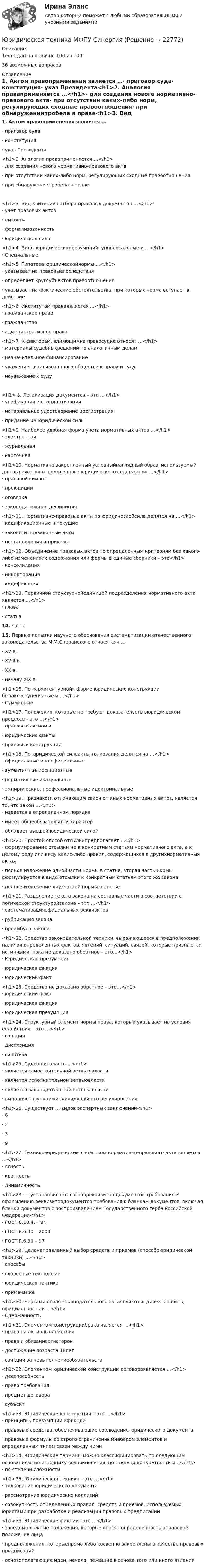     
          Описание
          Тест сдан на отлично 100 из 10036 возможных вопросов 
          Оглавление
          1.     Актом правоприменения является …·      приговор суда·      конституция·      указ Президента<h1>2.     Аналогия праваприменяется …</h1>·      для создания нового нормативно-правового акта·      при отсутствии каких-либо норм, регулирующих сходные правоотношения·      при обнаружениипробела в праве<h1>3.    Вид критериев отбора правовых документов …</h1>·      учет правовых актов·      емкость·      формализованность·      юридическая сила <h1>4.     Виды юридическихпрезумпций: универсальные и …</h1>·      Специальные <h1>5.     Гипотеза юридическойнормы …</h1>·      указывает на правовыепоследствия·      определяет кругсубъектов правоотношения·      указывает на фактические обстоятельства, при которых норма вступает в действие  <h1>6.     Институтом праваявляется …</h1>·      гражданское право·      гражданство·      административное право  <h1>7.     К факторам, влияющимна правосудие относят …</h1>·      материалы судебныхрешений по аналогичным делам·      незначительное финансирование·      уважение цивилизованного общества к праву и суду·      неуважение к суду<h1> 8.     Легализация документов – это …</h1>·      унификация и стандартизация·      нотариальное удостоверение ирегистрация·      придание им юридической силы <h1>9.     Наиболее удобная форма учета нормативных актов …</h1>·      электронная·      журнальная·      карточная <h1>10.  Нормативно закрепленный условныйнаглядный образ, используемый для выражения определенного юридического содержания …</h1>·      правовой символ·      преюдиции·      оговорка·      законодательная дефиниция  <h1>11.  Нормативно-правовые акты по юридическойсиле делятся на …</h1>·      кодификационные и текущие·      законы и подзаконные акты·      постановления и приказы  <h1>12.  Объединение правовых актов по определенным критериям без какого-либо измененияих содержания или формы в единые сборники – это</h1>·      консолидация·      инкорпорация·      кодификация  <h1>13.  Первичной структурнойединицей подразделения нормативного акта является …</h1>·      глава·      статья14.  часть15.  Первые попытки научного обоснования систематизации отечественного законодательства М.М.Сперанского относятсяк …·      XV в.·      XVIII в.·      XX в.·      началу XIX в. <h1>16.  По «архитектурной» форме юридические конструкции бывают:ступенчатые и …</h1>·      Суммарные <h1>17.  Положения, которые не требуют доказательств вюридическом процессе – это …</h1>·      правовые аксиомы·      юридические факты·      правовые конструкции <h1>18.  По юридической силеакты толкования делятся на …</h1>·      официальные и неофициальные·      аутентичные иофициозные·      нормативные иказуальные·      эмпирические, профессиональные идоктринальные <h1>19.  Признаком, отличающим закон от иных нормативных актов, является то, что закон …</h1>·      издается в определенном порядке·      имеет общеобязательный характер·      обладает высшей юридической силой <h1>20.  Простой способ отсылкипредполагает …</h1>·      формулирование отсылки не к конкретным статьям нормативного акта, а к целому роду или виду каких-либо правил, содержащихся в другихнормативных актах·      полное изложение однойчасти нормы в статье, вторая часть нормы формулируется в виде отсылки к конкретным статьям этого же закона·      полное изложение двухчастей нормы в статье<h1>21.  Разделение текста закона на составные части в соответствии с логической структуройзакона – это …</h1>·      систематизацияофициальных реквизитов·      рубрикация закона·      преамбула закона <h1>22.  Средство законодательной техники, выражающееся в предположении наличия определенных фактов, явлений, ситуаций, связей, которые признаются истинными, пока не доказано обратное – это…</h1>·      Юридическая презумпция·      юридическая фикция·      юридический факт <h1>23.  Средство не доказано обратное – это…</h1>·      юридический факт·      юридическая фикция·      юридическая презумпция <h1>24.  Структурный элемент нормы права, который указывает на условия еедействия – это …</h1>·      санкция·      диспозиция·      гипотеза <h1>25.  Судебная власть …</h1>·      является самостоятельной ветвью власти·      является исполнительной ветвьювласти·      является законодательной ветвью власти·      выполняет функциюиндивидуального регулирования <h1>26.  Существует … видов экспертных заключений</h1>·      6·      2·      3·      9<h1>27.  Технико-юридическим свойством нормативно-правового акта является …</h1>·      ясность·      краткость·      динамичность <h1>28.  … устанавливает: составреквизитов документов требования к оформлению реквизитовдокументов требования к бланкам документов, включая бланки документов с воспроизведением Государственного герба Российской Федерации</h1>·      ГОСТ 6.10.4. – 84·      ГОСТ Р.6.30 – 2003·      ГОСТ Р.6.30 – 97 <h1>29.  Целенаправленный выбор средств и приемов (способоюридической техники) …</h1>·      способы·      словесные технологии·      юридическая тактика·      примечание <h1>30.  Чертами стиля законодательного актаявляются: директивность, официальность и …</h1>·      Сдержанность <h1>31.  Элементом конструкциибрака является …</h1>·      право на активныедействия·      права и обязанностисторон·      достижение возраста 18лет·      санкции за невыполнениеобязательств <h1>32.  Элементом юридической конструкции договораявляется …</h1>·      дееспособность·      право требования·      предмет договора·      субъект<h1>33.  Юридические конструкции – это …</h1>·      принципы, презумпции ификции·      правовые средства, обеспечивающие соблюдение юридического документа·      правовые формулы со строго ограниченнымнабором элементов и определенным типом связи между ними <h1>34.  Юридические термины можно классифицировать по следующим основаниям: по источнику возникновения, по степени конкретности и…</h1>·      по степени сложности  <h1>35.  Юридическая техника – это …</h1>·      толкование юридического документа·      рассмотрение юридических коллизий·      совокупность определенных правил, средств и приемов, используемых юристами при разработке и реализации правовых предписаний <h1>36.  Юридические фикции –это …</h1>·      заведомо ложные положения, которые вносят определенность вправовое положение лица·      предположения, которыепрямо либо косвенно закреплены в качестве правовых предписаний·      основополагающие идеи, начала, лежащие в основе того или иного явления 
            
            
            Юридическая техника Юридическая техника МФПУ СинергияЮридическая техника МФПУ Синергия⭐ Юридическая техника (ответы на тест Синергия / МТИ / МосАП, август 2022)Юридическая техника (ответы Синергия). РЕЗУЛЬТАТ 93 БАЛЛАЮридическая техника. Практическое задание. ММУ. 2023г.Юридическая техника Синергия. 2023Юридическая психология .Практические задания. ММУ.Юридическая психология. СинергияЮридическая психология. Синергия (Итоговый + Промежуточные тесты 1-12)Юридическая психология тест синергия Юридическая психология ТЕСТ СИНЕРГИЯ 2022Юридическая психология. Тест с ответами СИНЕРГИЯ 2023Юридическая психология (тест с ответами Синергия/МОИ/ МТИ)