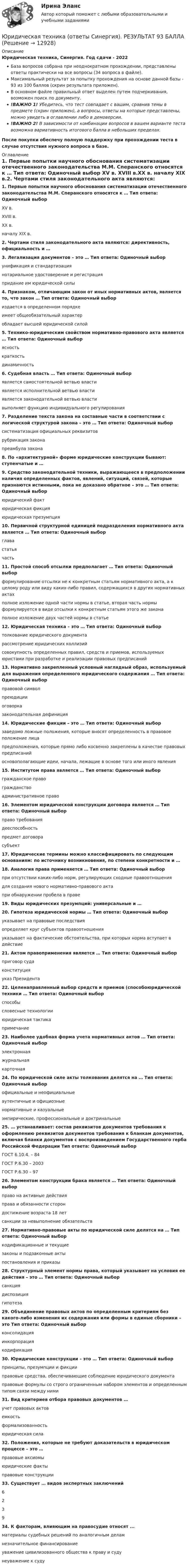     
          Описание
          Юридическая техника, Синергия. Год сдачи - 2022База вопросов собрана при неоднократном прохождении, представлены ответы практически на все вопросы (34 вопроса в файле).Максимальный результат за попытку прохождения на основе данной базы - 93 из 100 баллов (скрин результата приложен).В основном файле правильный ответ выделен путем подчеркивания, возможен поиск по документу.!ВАЖНО 1! Убедитесь, что тест совпадает с вашим, сравнив темы в предмете (скрин приложен), а вопросы, ответы на которые представлены, можно увидеть в оглавлении либо в демоверсии.!ВАЖНО 2! В зависимости от комбинации вопросов в вашем варианте теста возможна вариативность итогового балла в небольших пределах.После покупки обеспечу полную поддержку при прохождении теста в случае отсутствия нужного вопроса в базе. 
          Оглавление
          1.    Первые попытки научного обоснования систематизации отечественного законодательства М.М. Сперанского относятся к … Тип ответа: Одиночный выбор XV в. XVIII в.XX в. началу XIX в.2.     Чертами стиля законодательного акта являются: директивность, официальность и …3.    Легализация документов – это … Тип ответа: Одиночный выбор унификация и стандартизация нотариальное удостоверение и регистрация придание им юридической силы4.    Признаком, отличающим закон от иных нормативных актов, является то, что закон … Тип ответа: Одиночный выбор издается в определенном порядке имеет общеобязательный характер обладает высшей юридической силой5.    Технико-юридическим свойством нормативно-правового акта является … Тип ответа: Одиночный выбор ясность краткость динамичность6.    Судебная власть … Тип ответа: Одиночный выбор является самостоятельной ветвью власти является исполнительной ветвью власти является законодательной ветвью власти выполняет функцию индивидуального регулирования7.    Разделение текста закона на составные части в соответствии с логической структурой закона – это … Тип ответа: Одиночный выбор систематизация официальных реквизитов рубрикация закона преамбула закона8.     По «архитектурной» форме юридические конструкции бывают: ступенчатые и …9.    Средство законодательной техники, выражающееся в предположении наличия определенных фактов, явлений, ситуаций, связей, которые признаются истинными, пока не доказано обратное – это … Тип ответа: Одиночный выбор юридический факт юридическая фикция юридическая презумпция10. Первичной структурной единицей подразделения нормативного акта является … Тип ответа: Одиночный выбор глава статья часть11. Простой способ отсылки предполагает … Тип ответа: Одиночный выбор формулирование отсылки не к конкретным статьям нормативного акта, а к целому роду или виду каких-либо правил, содержащихся в других нормативных актах полное изложение одной части нормы в статье, вторая часть нормы формулируется в виде отсылки к конкретным статьям этого же закона полное изложение двух частей нормы в статье12. Юридическая техника – это … Тип ответа: Одиночный выбор толкование юридического документа рассмотрение юридических коллизий совокупность определенных правил, средств и приемов, используемых юристами при разработке и реализации правовых предписаний13. Нормативно закрепленный условный наглядный образ, используемый для выражения определенного юридического содержания … Тип ответа: Одиночный выбор правовой символ преюдиции оговорка законодательная дефиниция14. Юридические фикции – это … Тип ответа: Одиночный выбор заведомо ложные положения, которые вносят определенность в правовое положение лица предположения, которые прямо либо косвенно закреплены в качестве правовых предписаний основополагающие идеи, начала, лежащие в основе того или иного явления15. Институтом права является … Тип ответа: Одиночный выбор гражданское право гражданство административное право16. Элементом юридической конструкции договора является … Тип ответа: Одиночный выбор право требования дееспособность предмет договора субъект17. Юридические термины можно классифицировать по следующим основаниям: по источнику возникновения, по степени конкретности и …18. Аналогия права применяется … Тип ответа: Одиночный выбор при отсутствии каких-либо норм, регулирующих сходные правоотношения для создания нового нормативно-правового акта при обнаружении пробела в праве19. Виды юридических презумпций: универсальные и …20. Гипотеза юридической нормы … Тип ответа: Одиночный выбор указывает на правовые последствия определяет круг субъектов правоотношения указывает на фактические обстоятельства, при которых норма вступает в действие21. Актом правоприменения является … Тип ответа: Одиночный выбор приговор суда конституция указ Президента22. Целенаправленный выбор средств и приемов (способоюридической техники … Тип ответа: Одиночный выбор способы словесные технологии юридическая тактика примечание23. Наиболее удобная форма учета нормативных актов … Тип ответа: Одиночный выбор электронная журнальная карточная24. По юридической силе акты толкования делятся на … Тип ответа: Одиночный выбор официальные и неофициальные аутентичные и официозные нормативные и казуальные эмпирические, профессиональные и доктринальные25. … устанавливает: состав реквизитов документов требования к оформлению реквизитов документов требования к бланкам документов, включая бланки документов с воспроизведением Государственного герба Российской Федерации Тип ответа: Одиночный выбор ГОСТ 6.10.4. – 84 ГОСТ Р.6.30 – 2003 ГОСТ Р.6.30 – 9726. Элементом конструкции брака является … Тип ответа: Одиночный выбор право на активные действия права и обязанности сторон достижение возраста 18 лет санкции за невыполнение обязательств27. Нормативно-правовые акты по юридической силе делятся на … Тип ответа: Одиночный выбор кодификационные и текущие законы и подзаконные акты постановления и приказы28. Структурный элемент нормы права, который указывает на условия ее действия – это … Тип ответа: Одиночный выбор санкция диспозиция гипотеза29. Объединение правовых актов по определенным критериям без какого-либо изменения их содержания или формы в единые сборники – это Тип ответа: Одиночный выбор консолидация инкорпорация кодификация30. Юридические конструкции – это … Тип ответа: Одиночный выбор принципы, презумпции и фикции правовые средства, обеспечивающие соблюдение юридического документа правовые формулы со строго ограниченным набором элементов и определенным типом связи между ними31. Вид критериев отбора правовых документов …учет правовых актовемкостьформализованностьюридическая сила32. Положения, которые не требуют доказательств в юридическом процессе – это …правовые аксиомыюридические фактыправовые конструкции33. Существует … видов экспертных заключений623934. К факторам, влияющим на правосудие относят ...материалы судебных решений по аналогичным деламнезначительное финансированиеуважение цивилизованного общества к праву и судунеуважение к суду 
            
            
            ⭐ Юридическая техника (ответы на тест Синергия / МТИ / МосАП, август 2022)Юридическая техника (ответы Синергия). РЕЗУЛЬТАТ 93 БАЛЛАЮридическая техника. Практическое задание. ММУ. 2023г.Юридическая техника Синергия. 2023Юридическая техника СИНЕРГИЯ МФПУ тесты (все ответы на 80/100⭐баллов)Юридическая техника. Синергия . Тест .ЮРИДИЧЕСКАЯ ЭТИКА И ПРОТИВОДЕЙСТВИЕ КОРРУПЦИИЮридическая психология тест синергия Юридическая психология ТЕСТ СИНЕРГИЯ 2022Юридическая психология. Тест с ответами СИНЕРГИЯ 2023Юридическая психология (тест с ответами Синергия/МОИ/ МТИ)Юридическая психология Тольяттинский государственный университет (Росдистант)Юридическая техника Юридическая техника МФПУ Синергия