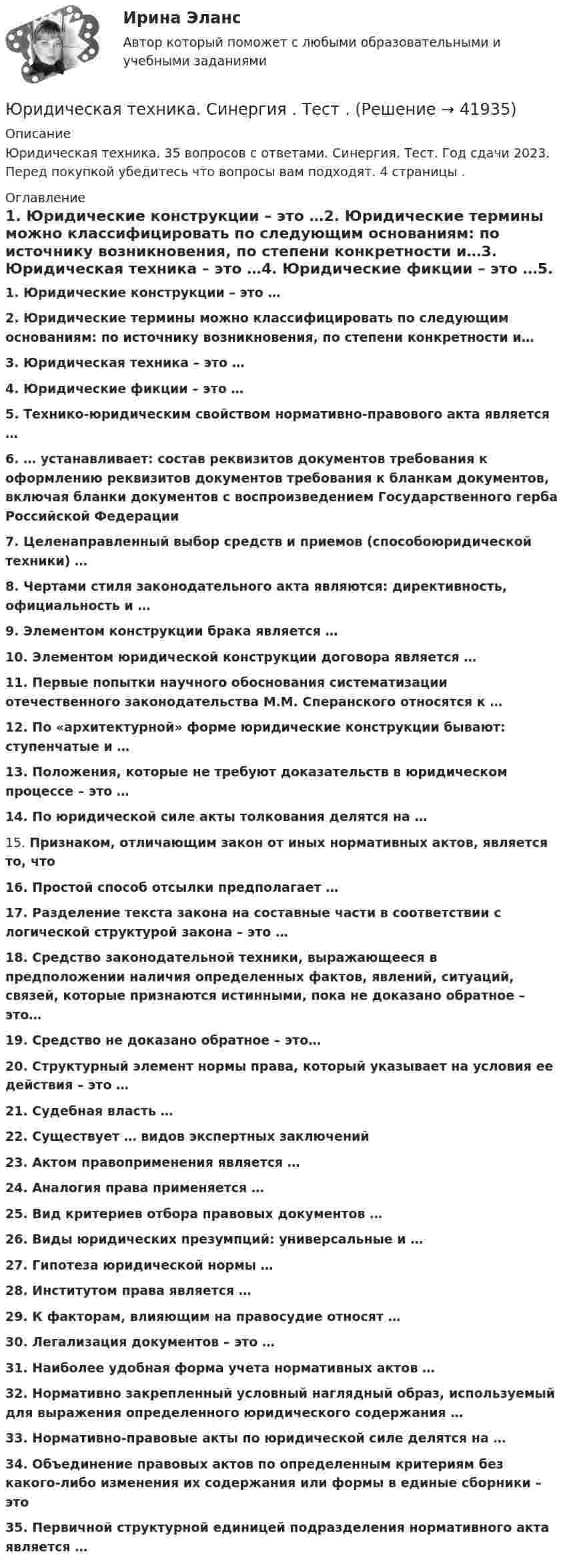      
          Описание
          Юридическая техника. 35 вопросов с ответами. Синергия. Тест. Год сдачи 2023. Перед покупкой убедитесь что вопросы вам подходят. 4 страницы . 
          Оглавление
          1.     Юридические конструкции – это …2.     Юридические термины можно классифицировать по следующим основаниям: по источнику возникновения, по степени конкретности и…3.     Юридическая техника – это …4.     Юридические фикции – это …5.     Технико-юридическим свойством нормативно-правового акта является …6.     … устанавливает: состав реквизитов документов требования к оформлению реквизитов документов требования к бланкам документов, включая бланки документов с воспроизведением Государственного герба Российской Федерации7.     Целенаправленный выбор средств и приемов (способоюридической техники) …8.     Чертами стиля законодательного акта являются: директивность, официальность и …9.     Элементом конструкции брака является …10.  Элементом юридической конструкции договора является …11.  Первые попытки научного обоснования систематизации отечественного законодательства М.М. Сперанского относятся к …12.  По «архитектурной» форме юридические конструкции бывают: ступенчатые и …13.  Положения, которые не требуют доказательств в юридическом процессе – это …14.  По юридической силе акты толкования делятся на …15.  Признаком, отличающим закон от иных нормативных актов, является то, что 16.  Простой способ отсылки предполагает …17.  Разделение текста закона на составные части в соответствии с логической структурой закона – это …18.  Средство законодательной техники, выражающееся в предположении наличия определенных фактов, явлений, ситуаций, связей, которые признаются истинными, пока не доказано обратное – это…19.  Средство не доказано обратное – это…20.  Структурный элемент нормы права, который указывает на условия ее действия – это …21.  Судебная власть …22.  Существует … видов экспертных заключений23.  Актом правоприменения является …24.  Аналогия права применяется …25.  Вид критериев отбора правовых документов …26.  Виды юридических презумпций: универсальные и …27.  Гипотеза юридической нормы …28.  Институтом права является …29. К факторам, влияющим на правосудие относят …30.  Легализация документов – это …31.  Наиболее удобная форма учета нормативных актов …32.  Нормативно закрепленный условный наглядный образ, используемый для выражения определенного юридического содержания …33.  Нормативно-правовые акты по юридической силе делятся на …34.  Объединение правовых актов по определенным критериям без какого-либо изменения их содержания или формы в единые сборники – это35.  Первичной структурной единицей подразделения нормативного акта является … 
            
            
            Юридическая техника СИНЕРГИЯ МФПУ тесты (все ответы на 80/100⭐баллов)Юридическая техника. Синергия . Тест .ЮРИДИЧЕСКАЯ ЭТИКА И ПРОТИВОДЕЙСТВИЕ КОРРУПЦИИ💯 Юридические аспекты индустрии киберспорта (все ответы на тесты Синергия / МТИ / МосАП, июнь 2022)Юридические аспекты индустрии киберспорта (тест с ответами Синергия/МОИ/ МТИ)Юридические лица действуют...Юридические лица, индивидуальные предприниматели, физические лица ...Юридическая психология Тольяттинский государственный университет (Росдистант)Юридическая техника Юридическая техника МФПУ СинергияЮридическая техника МФПУ Синергия⭐ Юридическая техника (ответы на тест Синергия / МТИ / МосАП, август 2022)Юридическая техника (ответы Синергия). РЕЗУЛЬТАТ 93 БАЛЛАЮридическая техника. Практическое задание. ММУ. 2023г.