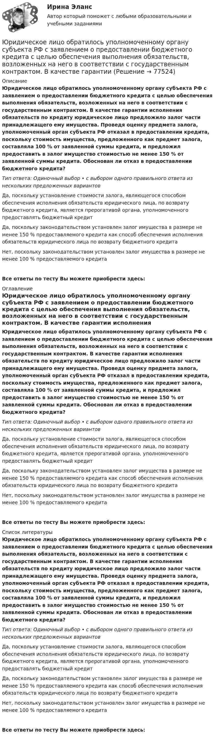      
            Описание
            Юридическое лицо обратилось уполномоченному органу субъекта РФ с заявлением о предоставлении бюджетного кредита с целью обеспечения выполнения обязательств, возложенных на него в соответствии с государственным контрактом. В качестве гарантии исполнения обязательств по кредиту юридическое лицо предложило залог части принадлежащего ему имущества. Проведя оценку предмета залога, уполномоченный орган субъекта РФ отказал в предоставлении кредита, поскольку стоимость имущества, предложенного как предмет залога, составляла 100 % от заявленной суммы кредита, и предложил предоставить в залог имущество стоимостью не менее 150 % от заявленной суммы кредита. Обоснован ли отказ в предоставлении бюджетного кредита?Тип ответа: Одиночный выбор • с выбором одного правильного ответа из нескольких предложенных вариантовДа, поскольку установление стоимости залога, являющегося способом обеспечения исполнения обязательств юридического лица, по возврату бюджетного кредита, является прерогативой органа, уполномоченного предоставлять бюджетный кредитДа, поскольку законодательством установлен залог имущества в размере не менее 150 % предоставляемого кредита как способ обеспечения исполнения обязательств юридического лица по возврату бюджетного кредитаНет, поскольку законодательством установлен залог имущества в размере не менее 100 % предоставляемого кредитаВсе ответы по тесту Вы можете приобрести здесь:  
            Оглавление
            Юридическое лицо обратилось уполномоченному органу субъекта РФ с заявлением о предоставлении бюджетного кредита с целью обеспечения выполнения обязательств, возложенных на него в соответствии с государственным контрактом. В качестве гарантии исполнения обязательств по кредиту юридическое лицо предложило залог части принадлежащего ему имущества. Проведя оценку предмета залога, уполномоченный орган субъекта РФ отказал в предоставлении кредита, поскольку стоимость имущества, предложенного как предмет залога, составляла 100 % от заявленной суммы кредита, и предложил предоставить в залог имущество стоимостью не менее 150 % от заявленной суммы кредита. Обоснован ли отказ в предоставлении бюджетного кредита?Тип ответа: Одиночный выбор • с выбором одного правильного ответа из нескольких предложенных вариантовДа, поскольку установление стоимости залога, являющегося способом обеспечения исполнения обязательств юридического лица, по возврату бюджетного кредита, является прерогативой органа, уполномоченного предоставлять бюджетный кредитДа, поскольку законодательством установлен залог имущества в размере не менее 150 % предоставляемого кредита как способ обеспечения исполнения обязательств юридического лица по возврату бюджетного кредитаНет, поскольку законодательством установлен залог имущества в размере не менее 100 % предоставляемого кредитаВсе ответы по тесту Вы можете приобрести здесь:  
            Список литературы
            Юридическое лицо обратилось уполномоченному органу субъекта РФ с заявлением о предоставлении бюджетного кредита с целью обеспечения выполнения обязательств, возложенных на него в соответствии с государственным контрактом. В качестве гарантии исполнения обязательств по кредиту юридическое лицо предложило залог части принадлежащего ему имущества. Проведя оценку предмета залога, уполномоченный орган субъекта РФ отказал в предоставлении кредита, поскольку стоимость имущества, предложенного как предмет залога, составляла 100 % от заявленной суммы кредита, и предложил предоставить в залог имущество стоимостью не менее 150 % от заявленной суммы кредита. Обоснован ли отказ в предоставлении бюджетного кредита?Тип ответа: Одиночный выбор • с выбором одного правильного ответа из нескольких предложенных вариантовДа, поскольку установление стоимости залога, являющегося способом обеспечения исполнения обязательств юридического лица, по возврату бюджетного кредита, является прерогативой органа, уполномоченного предоставлять бюджетный кредитДа, поскольку законодательством установлен залог имущества в размере не менее 150 % предоставляемого кредита как способ обеспечения исполнения обязательств юридического лица по возврату бюджетного кредитаНет, поскольку законодательством установлен залог имущества в размере не менее 100 % предоставляемого кредитаВсе ответы по тесту Вы можете приобрести здесь:  
            
            
            Юридическое лицо обратилось за предоставлением бюджетного кредита. Рассмотрев заявку, уполномоченное лицо предложило юридическому лицу предоставить согласие на осуществление уполномоченным органом и органом государственного (муниципального) финансовЮридическое лицо обратилось уполномоченному органу субъекта РФ с заявлением о предоставлении бюджетного кредита с целью обеспечения выполнения обязательств, возложенных на него в соответствии с государственным контрактом. В качестве гарантииЮридическое лицо приобретает гражданские права и принимает на себя гражданские обязанности через ...Юридическое лицо считается неспособным удовлетворить требования кредиторов, если соответствующие обязательства не исполнены в течение ... с даты надлежащего исполненияЮридическое лицо считается созданным с момента ...Юридическому лицу присущи такие признаки, как ..юрисдикционные документы Юридические лица понятия виды принципыЮридические лица являются субъектами международных ... правоотношений.юридические ответы контрольные вопросыюридические термины США для адвокатаЮридические термины США. Закон и порядокЮридические факты в административном процессеЮридическое делопроизводство ВКС Росдистант