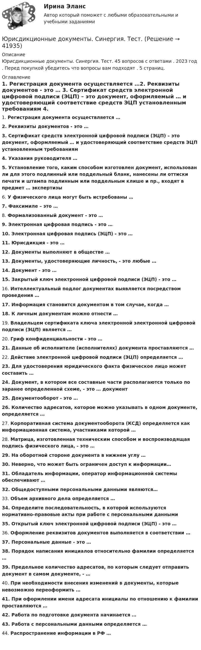      
          Описание
          Юрисдикционные документы. Синергия. Тест. 45 вопросов с ответами . 2023 год . Перед покупкой убедитесь что вопросы вам подходят . 5 страниц. 
          Оглавление
          1.     Регистрация документа осуществляется …2.     Реквизиты документов - это … 3.     Сертификат средств электронной цифровой подписи (ЭЦП) – это документ, оформляемый … и удостоверяющий соответствие средств ЭЦП установленным требованиям 4.     Указания руководителя … 5.     Установление того, каким способом изготовлен документ, использован ли для этого подлинный или поддельный бланк, нанесены ли оттиски печати и штампа подлинным или поддельным клише и пр., входят в предмет … экспертизы 6.     У физического лица могут быть истребованы …7.     Факсимиле – это … 8.     Формализованный документ - это …9.     Электронная цифровая подпись - это … 10.  Электронная цифровая подпись (ЭЦП) - это … 11.  Юрисдикция - это …12.  Документы выполняют в обществе … 13.  Документы, удостоверяющие личность, - это любые … 14.  Документ - это … 15.  Закрытый ключ электронной цифровой подписи (ЭЦП) - это … 16.  Интеллектуальный подлог документах выявляется посредством проведения … 17.  Информация становится документом в том случае, когда … 18.  К личным документам можно отнести … 19.  Владельцем сертификата ключа электронной электронной цифровой подписи (ЭЦП) является … 20.  Гриф конфиденциальности - это …21.  Данные об исполнителе (исполнителях) документа проставляются … 22.  Действие электронной цифровой подписи (ЭЦП) определяется … 23.  Для удостоверения юридического факта физическое лицо может составить …24.  Документ, в котором все составные части располагаются только по заранее определенной схеме, - это … документ 25.  Документооборот - это … 26.  Количество адресатов, которое можно указывать в одном документе, определяется … 27.  Корпоративная система документооборота (КСД) определяется как информационная система, участниками которой … 28.  Матрица, изготовленная техническим способом и воспроизводящая подпись физического лица, - это … 29.  На оборотной стороне документа в нижнем углу … 30.  Неверно, что может быть ограничен доступ к информации…31.  Обладатель информации, оператор информационной системы обеспечивают … 32.  Общедоступными персональными данными являются…33.  Объем архивного дела определяется …34.  Определите последовательность, в которой используются нормативно-правовые акты при работе с персональными данными 35.  Открытый ключ электронной цифровой подписи (ЭЦП) - это … 36.  Оформление реквизитов документов выполняется в соответствии … 37.  Персональные данные - это …38.  Порядок написания инициалов относительно фамилии определяется … 39.  Предельное количество адресатов, по которым следует отправить документ в самом документе, - … 40.  При необходимости внесения изменений в документы, которые невозможно переоформить … 41.  При оформлении имени адресата инициалы по отношению к фамилии проставляются … 42.  Работа по подготовке документа начинается … 43.  Работа с персональными данными определяется … 44.  Распространение информации в РФ …   
            
            
            Юрисдикционные документы.  Синергия. Ответы на тест. 2022Юрисдикционные документы. Синергия. Тест.Юрисдикционные документы (тест с ответами Синергия/МОИ/ МТИ)Юрисдикцию в отношении Суэцкого канала осуществляет...юриспруденция 4 семестр гражданское и уголовное право ответыюриспруденция 5 семестр гражданское и уголовное право ответыюриспруденция 6 семестр гражданское и уголовное право ответыЮридическому лицу присущи такие признаки, как ..юрисдикционные документы Юрисдикционные документы 4 семестр⭐ Юрисдикционные документы (ответы на тест Синергия / МТИ / МосАП, июнь 2022)⭐ Юрисдикционные документы (ответы на тест Синергия / МТИ / МосАП, октябрь 2022)ЮРИСДИКЦИОННЫЕ ДОКУМЕНТЫ СИНЕРГИЯ (100 баллов все ответы к тесту)Юрисдикционные документы - Синергия 2022 ответы 