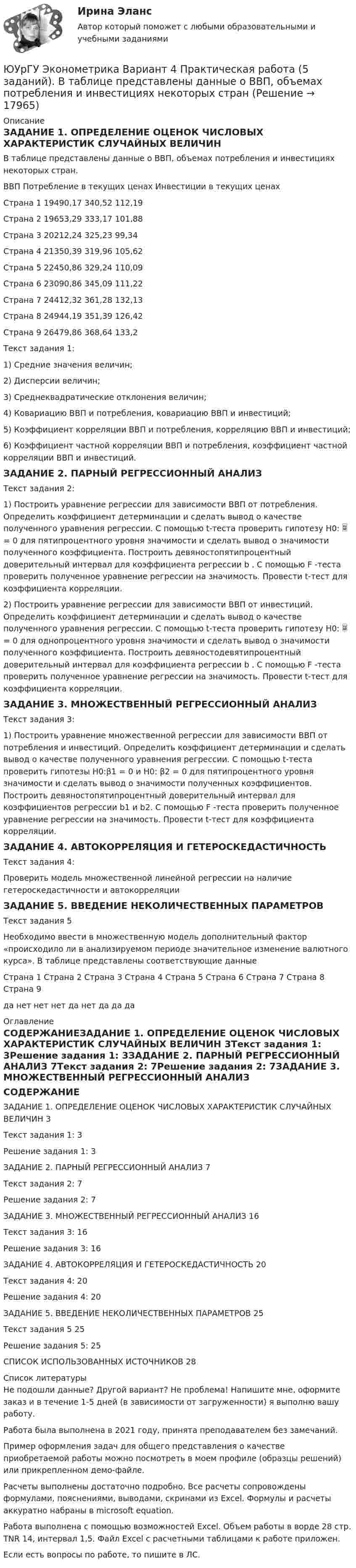     
          Описание
          ЗАДАНИЕ 1. ОПРЕДЕЛЕНИЕ ОЦЕНОК ЧИСЛОВЫХ ХАРАКТЕРИСТИК СЛУЧАЙНЫХ ВЕЛИЧИН В таблице представлены данные о ВВП, объемах потребления и инвестициях некоторых стран. 	ВВП	Потребление в  текущих ценах	Инвестиции в текущих ценахСтрана 1	19490,17	340,52	112,19Страна 2	19653,29	333,17	101,88Страна 3	20212,24	325,23	99,34Страна 4	21350,39	319,96	105,62Страна 5	22450,86	329,24	110,09Страна 6	23090,86	345,09	111,22Страна 7	24412,32	361,28	132,13Страна 8	24944,19	351,39	126,42Страна 9	26479,86	368,64	133,2Текст задания 1:1) Средние значения величин; 2) Дисперсии величин; 3) Среднеквадратические отклонения величин; 4) Ковариацию ВВП и потребления, ковариацию ВВП и инвестиций; 5) Коэффициент корреляции ВВП и потребления, корреляцию ВВП и инвестиций; 6) Коэффициент частной корреляции ВВП и потребления, коэффициент частной корреляции ВВП и инвестиций. ЗАДАНИЕ 2. ПАРНЫЙ РЕГРЕССИОННЫЙ АНАЛИЗ Текст задания 2:1) Построить уравнение регрессии для зависимости ВВП от потребления. Определить коэффициент детерминации и сделать вывод о качестве полученного уравнения регрессии. С помощью t-теста проверить гипотезу Н0:  = 0 для пятипроцентного уровня значимости и сделать вывод о значимости полученного коэффициента. Построить девяностопятипроцентный доверительный интервал для коэффициента регрессии b . С помощью F -теста проверить полученное уравнение регрессии на значимость. Провести t-тест для коэффициента корреляции. 2) Построить уравнение регрессии для зависимости ВВП от инвестиций. Определить коэффициент детерминации и сделать вывод о качестве полученного уравнения регрессии. С помощью t-теста проверить гипотезу Н0:  = 0 для однопроцентного уровня значимости и сделать вывод о значимости полученного коэффициента. Построить девяностодевятипроцентный доверительный интервал для коэффициента регрессии b . С помощью F -теста проверить полученное уравнение регрессии на значимость. Провести t-тест для коэффициента корреляции. ЗАДАНИЕ 3. МНОЖЕСТВЕННЫЙ РЕГРЕССИОННЫЙ АНАЛИЗ Текст задания 3:1) Построить уравнение множественной регрессии для зависимости ВВП от потребления и инвестиций. Определить коэффициент детерминации и сделать вывод о качестве полученного уравнения регрессии. С помощью t-теста проверить гипотезы Н0:β1 = 0 и Н0: β2 = 0 для пятипроцентного уровня значимости и сделать вывод о значимости полученных коэффициентов. Построить девяностопятипроцентный доверительный интервал для коэффициентов регрессии b1 и b2. С помощью F -теста проверить полученное уравнение регрессии на значимость. Провести t-тест для коэффициента корреляции. ЗАДАНИЕ 4. АВТОКОРРЕЛЯЦИЯ И ГЕТЕРОСКЕДАСТИЧНОСТЬ Текст задания 4:Проверить модель множественной линейной регрессии на наличие гетероскедастичности и автокорреляции ЗАДАНИЕ 5. ВВЕДЕНИЕ НЕКОЛИЧЕСТВЕННЫХ ПАРАМЕТРОВ Текст задания 5Необходимо ввести в множественную модель дополнительный фактор «происходило ли в анализируемом периоде значительное изменение валютного курса». В таблице представлены соответствующие данныеСтрана 1	Страна 2	Страна 3	Страна 4	Страна 5	Страна 6	Страна 7	Страна 8	Страна 9да	нет	нет	нет	да	нет	да	да	да 
          Оглавление
          СОДЕРЖАНИЕЗАДАНИЕ 1. ОПРЕДЕЛЕНИЕ ОЦЕНОК ЧИСЛОВЫХ ХАРАКТЕРИСТИК СЛУЧАЙНЫХ ВЕЛИЧИН	3Текст задания 1:	3Решение задания 1:	3ЗАДАНИЕ 2. ПАРНЫЙ РЕГРЕССИОННЫЙ АНАЛИЗ	7Текст задания 2:	7Решение задания 2:	7ЗАДАНИЕ 3. МНОЖЕСТВЕННЫЙ РЕГРЕССИОННЫЙ АНАЛИЗ	16Текст задания 3:	16Решение задания 3:	16ЗАДАНИЕ 4. АВТОКОРРЕЛЯЦИЯ И ГЕТЕРОСКЕДАСТИЧНОСТЬ	20Текст задания 4:	20Решение задания 4:	20ЗАДАНИЕ 5. ВВЕДЕНИЕ НЕКОЛИЧЕСТВЕННЫХ ПАРАМЕТРОВ	25Текст задания 5	25Решение задания 5:	25СПИСОК ИСПОЛЬЗОВАННЫХ ИСТОЧНИКОВ	28 
          Список литературы
          Не подошли данные? Другой вариант? Не проблема! Напишите мне, оформите заказ и в течение 1-5 дней (в зависимости от загруженности) я выполню вашу работу.Работа была выполнена в 2021 году, принята преподавателем без замечаний.Пример оформления задач для общего представления о качестве приобретаемой работы можно посмотреть в моем профиле (образцы решений) или прикрепленном демо-файле.Расчеты выполнены достаточно подробно. Все расчеты сопровождены формулами, пояснениями, выводами, скринами из Excel. Формулы и расчеты аккуратно набраны в microsoft equation.Работа выполнена с помощью возможностей Excel. Объем работы в ворде 28 стр. TNR 14, интервал 1,5. Файл Excel с расчетными таблицами к работе приложен.Если есть вопросы по работе, то пишите в ЛС.
            
            
            ЮУрГУ Исследование операций. Решение задач к курсовой работе. Вариант 5. Предприятие располагает тремя видами сырья, из которого изготавливает два вида продукции. ЮУрГУ Эконометрика Вариант 4 Практическая работа (5 заданий). В таблице представлены данные о ВВП, объемах потребления и инвестициях некоторых странЮУТУ Контрольная работа 9 ВариантЯвившись  в  судебное  заседание  по  обвинению  С.  в  причинении умышленного вреда здоровью небольшой тяжести, потерпевший узнал, что дело  будет  рассмотрено  в  особом  порядке.  Явление, создающее условие скачкообразных, качественных изменений, являющееся длительным фазисом перехода истории от стихийного состояния к сознательному, - это ...... является административным правонарушение... является главным элементом рационалистической традиции европейской философии Нового времениЮриспруденция_ПОНБ_эл_семинарюриспруденция, право, правоведение, теория права, основы теории юриспруденции Юрист Хитров работает в ООО “Правовед” ежедневно пять дней в неделю с 9.00 до 18.00Юров, 15 лет, был вовлечен в вооруженную банду и совместно со взрослыми участвовал в двух разбойных нападениях. За какие  деяния  Юров  может быть привлечен к уголовной ответственности?ЮСИЭПИ Эконометрика Вариант 1. Задание 1. Построить корреляционное поле, сделать предположение о форме связи между переменными. 2. Найти уравнение линейной регрессии. Интерпретировать параметр b.ЮСИЭПИ Эконометрика Вариант 7. Задание 1. Построить корреляционное поле, сделать предположение о форме связи между переменными. 2. Найти уравнение линейной регрессии. Интерпретировать параметр b.(ЮУрГУ (susu) Физика) Светимость серого тела (к=0,5) при температуре 500°К составляет (постоянная Стефана-Больцмана 5,67·10 ⁻⁸ Вт/м²К⁴.)...