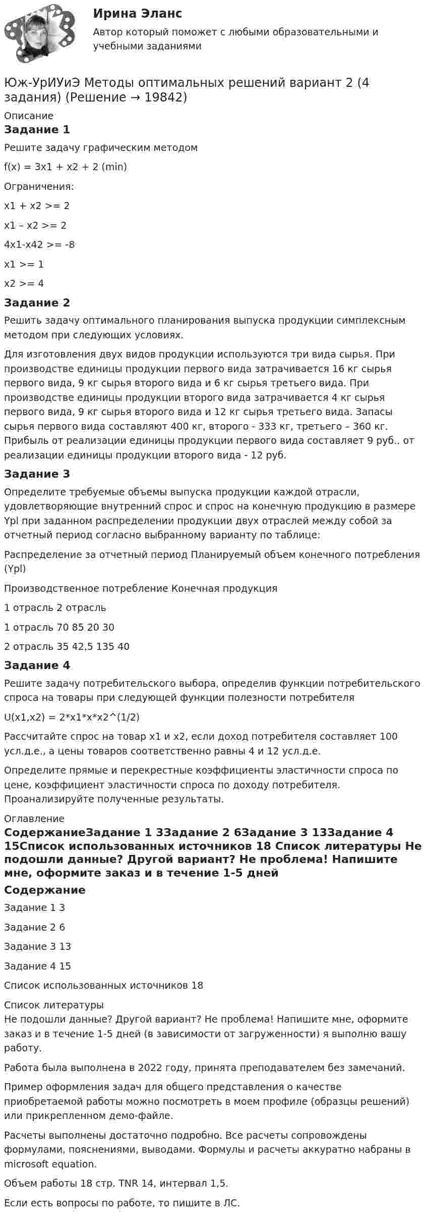     
          Описание
          Задание 1Решите задачу графическим методомf(x) = 3x1 + x2 + 2 (min) 	Ограничения:x1 + x2 >= 2x1 – x2 >= 24x1-x42 >= -8x1 >= 1x2 >= 4Задание 2Решить задачу оптимального планирования выпуска продукции симплексным методом при следующих условиях.Для изготовления двух видов продукции используются три вида сырья. При производстве единицы продукции первого вида затрачивается 16 кг сырья первого вида, 9 кг сырья второго вида и 6 кг сырья третьего вида. При производстве единицы продукции второго вида затрачивается 4 кг сырья первого вида, 9 кг сырья второго вида и 12 кг сырья третьего вида. Запасы сырья первого вида составляют 400 кг, второго - 333 кг, третьего – 360 кг. Прибыль от реализации единицы продукции первого вида составляет 9 руб., от реализации единицы продукции второго вида - 12 руб.Задание 3Определите требуемые объемы выпуска продукции каждой отрасли, удовлетворяющие внутренний спрос и спрос на конечную продукцию в размере Ypl при заданном распределении продукции двух отраслей между собой за отчетный период согласно выбранному варианту по таблице: 	Распределение за отчетный период	Планируемый объем конечного потребления (Ypl)	Производственное потребление	Конечная продукция		1 отрасль	2 отрасль		1 отрасль	70	85	20	302 отрасль	35	42,5	135	40Задание 4Решите задачу потребительского выбора, определив функции потребительского спроса на товары при следующей функции полезности потребителя U(x1,x2) = 2*x1*x*x2^(1/2)Рассчитайте спрос на товар х1 и х2, если доход потребителя составляет 100 усл.д.е., а цены товаров соответственно равны 4 и 12 усл.д.е. Определите прямые и перекрестные коэффициенты эластичности спроса по цене, коэффициент эластичности спроса по доходу потребителя. Проанализируйте полученные результаты. 
          Оглавление
          СодержаниеЗадание 1	3Задание 2	6Задание 3	13Задание 4	15Список использованных источников	18 
          Список литературы
          Не подошли данные? Другой вариант? Не проблема! Напишите мне, оформите заказ и в течение 1-5 дней (в зависимости от загруженности) я выполню вашу работу.Работа была выполнена в 2022 году, принята преподавателем без замечаний.Пример оформления задач для общего представления о качестве приобретаемой работы можно посмотреть в моем профиле (образцы решений) или прикрепленном демо-файле.Расчеты выполнены достаточно подробно. Все расчеты сопровождены формулами, пояснениями, выводами. Формулы и расчеты аккуратно набраны в microsoft equation.Объем работы 18 стр. TNR 14, интервал 1,5.Если есть вопросы по работе, то пишите в ЛС.
            
            
            Южно-Уральский институт управления и экономики Эконометрика Вариант 5 (2 задачи) По предприятиям легкой промышленности региона получена информация, характеризующая зависимость объема выпуска продукции Юж-УрИУиЭ Методы оптимальных решений вариант 2 (4 задания)Юмористическая литература для детейЮРАЙТ-Сети и телекоммуникации-ответы на тесты_весь курс📚[Юрайт/Синергия] Архитектура предприятий и информационных систем 🄲  (95/100 баллов + все ответы Юрайт/Синергия)📚[Юрайт/Синергия] Архитектура предприятий и информационных систем (сдано на 95/100 баллов)ЮРАЙТ тесты_КОММЕРЧЕСКАЯ ДЕЯТЕЛЬНОСТЬ_1-8тестыЮвенальная юстиция и проблемы защиты прав несовершеннолетних (тесты с ответами Синергия)Югорский государственный университет. Практические задания техническая механика. Практическая работа 1Югорский государственный университет. Практические задания техническая механика. Практическая работа 2ЮГУ Механика Вариант №1 (8 задач)ЮГУ Определить абсолютное и избыточное (или вакуумметрическое) давление в т. А (рис. 11) и одну из пропущенных величин в таблице 3, если остальные величины заданы. Налитые в резервуары жидкости с плотностями р1 и р2 не смешиваются и находяЮГУ Определить по данным таблицы 4 равнодействующую силу избыточного давления воды на плоский затвор, перекрывающий отверстие трубы (рис. 12). Определить координату точки приложения силы давления воды zD на указанную сторону затвораЮГУ Плотность и удельный вес газа у зависят от абсолютных значений давления р и температуры Т. Состояние конкретного газа и его параметры, которые необходимо определить, приведены в таблице 2