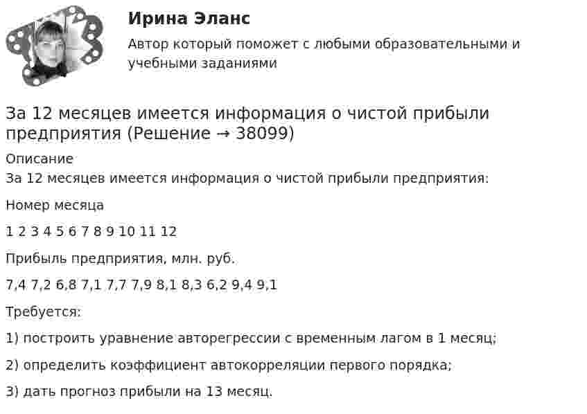      
          Описание
          За 12 месяцев имеется информация о чистой прибыли предприятия:Номер месяца1 2 3 4 5 6 7 8 9 10 11 12Прибыль предприятия, млн. руб.7,4 7,2 6,8 7,1 7,7 7,9 8,1 8,3 6,2 9,4 9,1Требуется:1) построить уравнение авторегрессии с временным лагом в 1 месяц;2) определить коэффициент автокорреляции первого порядка;3) дать прогноз прибыли на 13 месяц.  
            
            
            За 12 месяцев имеется информация о чистой прибыли предприятияЗа 12 месяцев имеется информация о чистой прибыли предприятияЗа 15 минут по трубе диаметром 2 см протекает 50 кг воды. Найти скорость течения.За 20 с равноускоренного вращения вала было зарегистрировано 100 полных оборотов вала. Определить угловое ускорение и угловую скорость, достигнутые валом в конце 20 секунды вращения. Какому числу оборотов в секунду соответствует За 24 с первый маятник совершил 12 колебаний, а второй 16 колебаний. Каковы периоды и частоты колебаний каждого из маятников?За 50 с система совершила 100 колебаний. За это время амплитуда уменьшилась в 3 раза. Определить убыль энергии системы ΔE/E за это время.За 5 мс в соленоиде, содержащем 500 витков провода, магнитный поток равномерно убывает с 7 мВб до 3 мВб. Найдите величину ЭДС индукции в соленоиде.💯 Жилищное право [темы 7-12] (правильные ответы на тесты Синергия / МОИ / МТИ / МосАП)💯 Жилищное право [темы 7-12] (правильные ответы на тесты Синергия / МОИ / МТИ / МосАП, август 2023)Жилищное право (темы 7-12) тест с ответами Синергия/МОИ/ МТИ /МОСАПЖилищное право. Темы 7-12 (тесты с ответами Синергия) 257 вопросовЖилищное право (тесты с ответами Синергия) 159 вопросовЖилищное право тест экзамен с ответами Синергия на отлично Жилищное право экзамен сборник с ответами Синергия на отлично