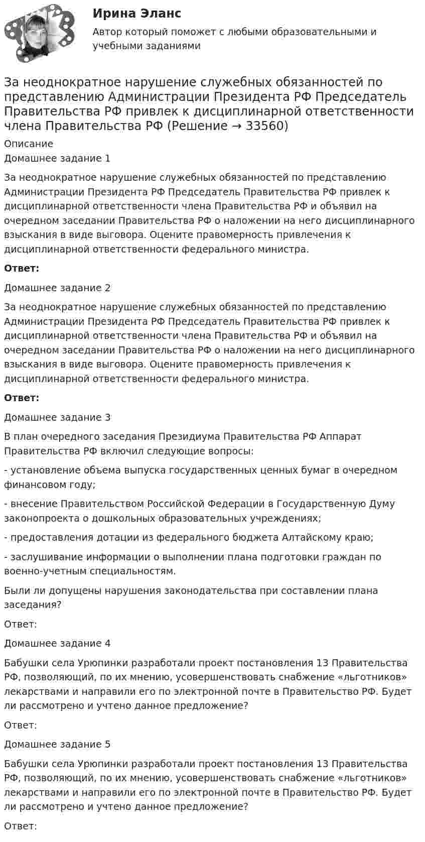      
          Описание
          Домашнее задание 1За неоднократное нарушение служебных обязанностей по представлению Администрации Президента РФ Председатель Правительства РФ привлек к дисциплинарной ответственности члена Правительства РФ и объявил на очередном заседании Правительства РФ о наложении на него дисциплинарного взыскания в виде выговора. Оцените правомерность привлечения к дисциплинарной ответственности федерального министра.Ответ:Домашнее задание 2За неоднократное нарушение служебных обязанностей по представлению Администрации Президента РФ Председатель Правительства РФ привлек к дисциплинарной ответственности члена Правительства РФ и объявил на очередном заседании Правительства РФ о наложении на него дисциплинарного взыскания в виде выговора. Оцените правомерность привлечения к дисциплинарной ответственности федерального министра.Ответ:Домашнее задание 3В план очередного заседания Президиума Правительства РФ Аппарат Правительства РФ включил следующие вопросы: - установление объема выпуска государственных ценных бумаг в очередном финансовом году; - внесение Правительством Российской Федерации в Государственную Думу законопроекта о дошкольных образовательных учреждениях; - предоставления дотации из федерального бюджета Алтайскому краю; - заслушивание информации о выполнении плана подготовки граждан по военно-учетным специальностям. Были ли допущены нарушения законодательства при составлении плана заседания?Ответ:	Домашнее задание 4	Бабушки села Урюпинки разработали проект постановления 13 Правительства РФ, позволяющий, по их мнению, усовершенствовать снабжение «льготников» лекарствами и направили его по электронной почте в Правительство РФ. Будет ли рассмотрено и учтено данное предложение?	Ответ:	Домашнее задание 5	Бабушки села Урюпинки разработали проект постановления 13 Правительства РФ, позволяющий, по их мнению, усовершенствовать снабжение «льготников» лекарствами и направили его по электронной почте в Правительство РФ. Будет ли рассмотрено и учтено данное предложение?	Ответ:  
            
            
            Замкнутость, нерешительность, застенчивость — это примерыЗа неоднократное нарушение служебных обязанностей по представлению Администрации Президента РФ Председатель Правительства РФ привлек к дисциплинарной ответственности члена Правительства РФ Занимающий комнату в коммунальной квартире Говоров систематически пьянствовал, устраивал дебоши, не участвовал в уборке мест общего пользования. Соседи по квартире, а также жильцы нескольких других квартир, занимающие данную площадь по договору...Занимающий комнату в коммунальной квартире Лапшин систематически пьянствовал, устраивал дебоши, не участвовал в уборке мест общего пользования. Соседи по квартире, а также жильцы нескольких других квартир, являющиеся собственниками своих жилых...Занятость населения, которая обеспечивает достойный доход, здоровье, рост образовательного и профессионального уровня на основе роста общественной производительности труда, - это ...ЗАО «Аэроплан» является правообладателем следующих товарных знаков «Папус» (свидетельство № 489246), «Мася» (свидетельство № 489244), «Симка» (свидетельство №5 02206), «Нолик» (свидетельство № 502205), «тыдыщ!» (свидетельство №474112).ЗАО «Бендер» (г. Томск) обратилось в Арбитражный суд Томской области с заявлением к налоговому органу «О признании решения о привлечении ЗАО «Бендер» к налоговой ответственности». Закуп рекламы на площадках с целевой аудиторией с целью распространения информации о товаре, бренде или персоне называется...Залог жилья (ипотека)Залог жилья (ипотека)Замена ненадлежащего ответчика (Проектная работа)Заместитель прокурора Омской области обратился в арбитражный суд с иском к федеральному государственному унитарному предприятию (ФГУП) «Старт» и индивидуальному предпринимателю С. К. Демидовой о признании недействительным заключенного между ними договора о передаче в аренду недвижимого имущества, являющегосяЗаместитель прокурора Саратовской области обратился в арбитражный суд Саратовской области с заявлением в защиту интересов муниципальногЗаметки про Аргентину