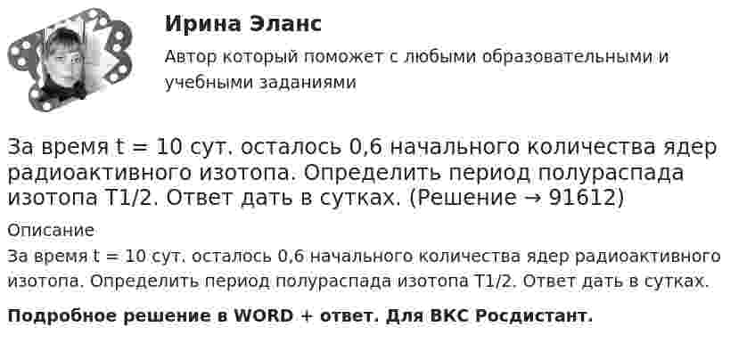      
            Описание
            За время t = 10 сут. осталось 0,6 начального количества ядер радиоактивного изотопа. Определить период полураспада изотопа T1/2. Ответ дать в сутках.Подробное решение в WORD + ответ. Для ВКС Росдистант.   
            
            
            За время t = 10 с при равномерно возрастающей силе тока от нуля до некоторого максимума в проводнике выделилось количество теплоты Q = 40 кДж. Определить среднюю силу тока  в проводнике, если его сопротивление R = 25 Ом.За время t = 10 сут. осталось 0,6 начального количества ядер радиоактивного изотопа. Определить период полураспада изотопа T1/2. Ответ дать в сутках.За время t = 1 сут активность радиоактивного изотопа уменьшилась от А1 =118 ГБк до А2 = 7,4 ГБк. Определите период полураспада Т1/2 этого нуклида.За время t = 20 с при равномерно возраставшей силе тока от нуля до некоторого максимума в проводнике сопротивлением R = 5 Ом выделилось количество теплоты Q = 4 кДж. Определить скорость нарастания силы тока, если сопротивление проводникаЗа время t = 20 с при равномерно возрастающей силе тока от нуля до некоторого максимума в проводнике сопротивлением R = 5 Ом выделилось количество теплоты Q = 4 кДж. Определите скорость нарастания силы тока.За время t = 8 с при равномерно возраставшей силе тока в проводнике сопротивлением R = 8 Ом выделилось количество теплоты Q = 500 Дж. Определить заряд q, проходящий в проводнике, если сила тока в начальный момент времени равна нулю.За время t = 8 с при равномерно возраставшей силе тока в проводнике сопротивлением R = 8 Ом выделилось количество теплоты Q = 500 Дж. Определить заряд q, прошедший в проводнике, если сила тока в начальный момент времени равна нулю.Зависимость угла поворота от времени для точки, лежащей на ободе колеса радиусом R, задаётся уравнением  j = t3 + 0,5t2 + 2t + 1.Зависимость углового ускорения e колеса, вращающегося относительно неподвижной оси, перпендикулярной к его плоскости и проходящей через его центр, от времени задана уравнением  e = 2 + 3t2 (с-2).Зависит ли выбор средств общения с подчиненными от стиля руководства, характерного для предприятия?Завод – изготовитель стиральных машин обязался передавать возмездно в конце каждого месяца в течение 2022 г. стиральные машины равномерными партиями по 50 штук оптовому магазину для последующей реализации. Завод «Стройконструкция» планирует разместить развернутое информационное сообщение в специализированном журналеЗа восемь лет заработная плата в стране повысилась на 25%, а стоимость жизни – на 60%. Определите изменение уровня реальной заработной платы. Что следует понимать под номинальной и реальной заработной платойЗа время 0,1 с магнитный поток, пронизывающий замкнутый контур, равномерно уменьшился до 1,5 Вб . При этом возникла ЭДС индукции, равная 15 В. Определите первоначальную величину магнитного потока.